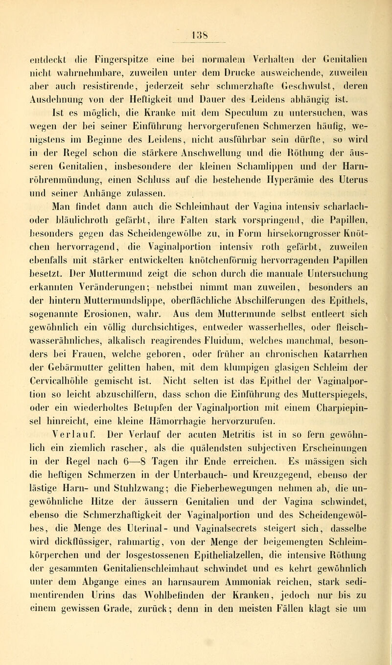 entdeckt die Fingerspitze eine bei normalem Verhalten der Genitalien nicht wahrnehmbare, zuweilen unter dem Drucke ausweichende, zuweilen aber auch resistirende, jederzeit sehr schmerzhafte Geschwulst, deren Ausdehnung von der Heftigkeit und Dauer des Leidens abhängig ist. Ist es möglieb, die Kranke mit dem Speculum zu untersuchen, was wegen der bei seiner Einführung hervorgerufenen Schmerzen häufig, we- nigstens im Beginne des Leidens, nicht ausführbar sein dürfte, so wird in der Regel schon die stärkere Anschwellung und die Röthung der äus- seren Genitalien, insbesondere der kleinen Schamlippen und der Harn- röhrenmündung, einen Schluss auf die bestehende Hyperämie des Uterus und seiner Anhänge zulassen. Man findet dann auch die Schleimhaut der Vagina intensiv scharlach- oder bläulichroth gefärbt, ihre Falten stark vorspringend, die Papillen, besonders gegen das Scheidengewölbe zu, in Form hirsekorngrosser Knöt- chen hervorragend, die Vaginalportion intensiv roth gefärbt, zuweilen ebenfalls mit stärker entwickelten knötchenförmig hervorragenden Papillen besetzt. Der Muttermund zeigt die schon durch die manuale Untersuchung erkannten Veränderungen; nebstbei nimmt man zuweilen, besonders an der hintern Muttermundslippe, oberflächliche Abschilferungen des Epithels, sogenannte Erosionen, wahr. Aus dem Muttermunde selbst entleert sich gewöhnlich ein völlig durchsichtiges, entweder wasserhelles, oder fleisch- wasserähnliches, alkalisch reagirendes Fluidum, welches manchmal, beson- ders bei Frauen, welche geboren, oder früher an chronischen Katarrhen der Gebärmutter gelitten haben, mit dem klumpigen glasigen Schleim der Cervicalhöhle gemischt ist. Nicht selten ist das Epithel der Vaginalpor- tion so leicht abzuschilfern, dass schon die Einführung des Mutterspiegels, oder ein wiederholtes Betupfen der Vaginalportion mit einem Charpiepin- sel hinreicht, eine kleine Hämorrhagie hervorzurufen. Verlauf. Der Verlauf der acuten Metritis ist in so fern gewöhn- lich ein ziemlich rascher, als die quälendsten subjeetiven Erscheinungen in der Regel nach 6—8 Tagen ihr Ende erreichen. Es massigen sich die heftigen Schmerzen in der Unterbauch- und Kreuzgegend, ebenso der lästige Harn- und Stuhlzwang; die Fieberbewegungen nehmen ab, die un- gewöhnliche Hitze der äussern Genitalien und der Vagina schwindet, ebenso die Schmerzhaftigkeit der Vaginalportion und des Scheidengewöl- bes, die Menge des Uterinal- und Vaginalsecrets steigert sich, dasselbe wird dickflüssiger, rahmartig, von der Menge der beigemengten Schleim- körperchen und der losgestossenen Epithelialzellen, die intensive Röthung der gesammten Genitalienschleimhaut schwindet und es kehrt gewöhnlich unter dem Abgange eines an harnsaurem Ammoniak reichen, stark sedi- mentirenden Urins das Wohlbefinden der Kranken, jedoch nur bis zu einem gewissen Grade, zurück; denn in den meisten Fällen klagt sie um
