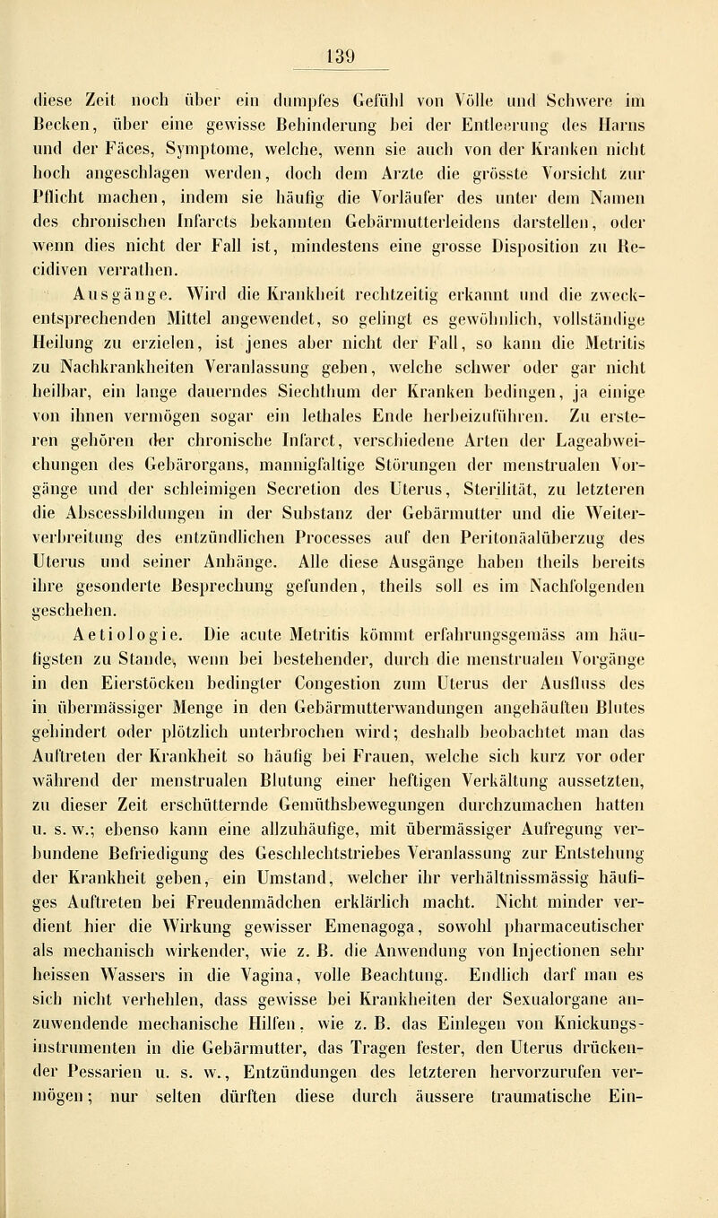 diese Zeit noch über ein dumpfes Gefühl von Völle und Schwere im Becken, über eine gewisse Behinderung bei der Entleerung des Harns und der Fäces, Symptome, welche, wenn sie auch von der Kranken nicht hoch angeschlagen werden, doch dem Arzte die grösste Vorsicht zur Pflicht machen, indem sie häufig die Vorläufer des unter dem Namen des chronischen fnfarcts bekannten Gebärmutterleidens darstellen, oder wenn dies nicht der Fall ist, mindestens eine grosse Disposition zu Be- cidiven verrathen. Ausgänge. Wird die Krankheit rechtzeitig erkannt und die zweck- entsprechenden Mittel angewendet, so gelingt es gewöhnlich, vollständige Heilung zu erzielen, ist jenes aber nicht der Fall, so kann die Metritis zu Nachkrankheiten Veranlassung geben, welche schwer oder gar nicht heilbar, ein lange dauerndes Siechthum der Kranken bedingen, ja einige von ihnen vermögen sogar ein lethales Ende herbeizuführen. Zu erste- ren gehören der chronische Infarct, verschiedene Arten der Lageabwei- chungen des Gebärorgans, mannigfaltige Störungen der menstrualen Vor- gänge und der schleimigen Secretion des Uterus, Sterilität, zu letzteren die Abscessbikhmgen in der Substanz der Gebärmutter und die Weiter- verbreitung des entzündlichen Processes auf den Peritonäalüberzug des Uterus und seiner Anhänge. Alle diese Ausgänge haben theils bereits ihre gesonderte Besprechung gefunden, theils soll es im Nachfolgenden geschehen. Aetiologie. Die acute Metritis kömmt erfahrungsgemäss am häu- figsten zu Stande, wenn bei bestehender, durch die menstrualen Vorgänge in den Eierstöcken bedingter Congestion zum Uterus der Auslluss des in übermässiger Menge in den Gebärmutterwandungen angehäuften Blutes gehindert oder plötzlich unterbrochen wird; deshalb beobachtet man das Auftreten der Krankheit so häufig bei Frauen, welche sich kurz vor oder während der menstrualen Blutung einer heftigen Verkältung aussetzten, zu dieser Zeit erschütternde Gemüthsbewegungen durchzumachen hatten u. s. w.; ebenso kann eine allzuhäufige, mit übermässiger Aufregung ver- bundene Befriedigung des Geschlechtstriebes Veranlassung zur Entstehung der Krankheit geben, ein Umstand, welcher ihr verhältnissmässig häufi- ges Auftreten bei Freudenmädchen erklärlich macht. Nicht minder ver- dient hier die Wirkung gewisser Emenagoga, sowohl pharmaceutischer als mechanisch wirkender, wie z. B. die Anwendung von Injectionen sehr heissen Wassers in die Vagina, volle Beachtung. Endlich darf man es sich nicht verhehlen, dass gewisse bei Krankheiten der Sexualorgane an- zuwendende mechanische Hilfen, wie z.B. das Einlegen von Knickungs- instrumenten in die Gebärmutter, das Tragen fester, den Uterus drücken- der Pessarien u. s. w., Entzündungen des letzteren hervorzurufen ver- mögen ; nur selten dürften diese durch äussere traumatische Ein-