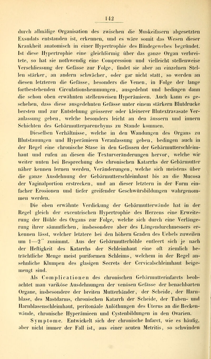 durch allmälige Organisation des zwischen die Muskelfasern abgesetzten Exsudats entstanden ist, erkennen, und es wäre somit das Wesen dieser Krankheit anatomisch in einer Hypertrophie des Bindegewebes begründet. Ist diese Hypertrophie eine gleichförmig über das ganze Organ verbrei- tete, so hat sie nothwendig eine Compressiön und vielleicht stellenweise Verschhessung der Gefässe zur Folge, findet sie aber an einzelnen Stel- len stärker, an andern schwächer, oder gar nicht statt, so werden an diesen letzteren die Gefässe, besonders die Venen, in Folge der lange fortbestehenden Circulationshemmungen, ausgedehnt und bedingen dann die schon oben erwähnten stellenweisen Hyperämieen. Auch kann es ge- schehen, dass diese ausgedehnten Gefässe unter einem stärkern Blutdrucke bersten und zur Entstehung grösserer oder kleinerer Blutextravasate Ver- anlassung geben, welche besonders leicht an den äussern und innern Schichten des Gebärmutterparenchyms zu Stande kommen. Dieselben Verhältnisse, welche in den Wandungen des Organs zu Blutstauungen und Hyperämieen Veranlassung geben, bedingen auch in der Begel eine chronische Stase in den Gefässen der Gebärmutterschleim- haut und rufen an diesen die Texturveränderungen hervor, welche wir weiter unten bei Besprechung des chronischen Katarrhs der Gebärmutter näher kennen lernen werden, Veränderungen, welche sich meistens über die ganze Ausdehnung der Gebärmutterschleimhaut bis an die Mucosa der Vaginalportion erstrecken, und an dieser letztern in der Form ein- facher Erosionen und tiefer greifender Geschwürsbildungen wahrgenom- men werden. Die oben erwähnte Verdickung der Gebärmutterwände hat in der Begel gleich der excentrischen Hypertrophie des Herzens eine Erweite- rung der Höhle des Organs zur Folge, welche sich durch eine Verlänge- rung ihrer sämmtlichen, insbesondere aber des Längendurchmessers er- kennen lässt, welcher letztere bei den höhern Graden des Uebels zuweilen um 1—2 zunimmt. Aus der Gebärmutterhöhle entleert sich je nach der Heftigkeit des Katarrhs der Schleimhaut eine oft ziemlich be- trächtliche Menge meist puriformen Schleims, welchem in der Begel an- sehnliche Klumpen des glasigen Secrets der Cervicalschleimhaut beige- mengt sind. Als Complicationen des chronischen Gebärmutterinfarcts beob- achtet man variköse Ausdehnungen der venösen Gefässe der benachbarten Organe, insbesondere der breiten Mutterbänder, der Scheide, der Harn- blase, des Mastdarms, chronischen Katarrh der Scheide, der Tuben- und Harnblasenschleimhaut, peritonäale Anlöthungen des Uterus an die Becken- wände, chronische Hyperämieen und Cystenbildungen in den Ovarien. Symptome. Entwickelt sich der chronische Infarct, wie es häufig, aber nicht immer der Fall ist, aus einer acuten Metritis, so schwinden