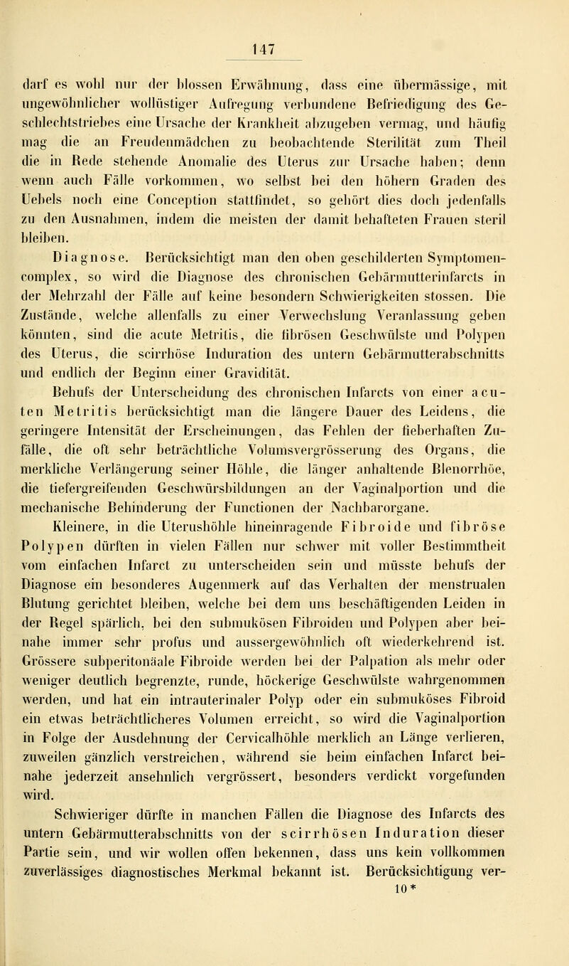 darf es wohl nur der blossen Erwähnung, dass eine übermässige, mit ungewöhnlicher wollüstiger Aufregung verbundene Befriedigung des Ge- schlechtstriebes eine Ursache der Krankheit abzugeben vermag, und häufig mag die an Freudenmädchen zu beobachtende Sterilität zum Theil die in Rede stehende Anomalie des Uterus zur Ursache haben; denn wenn auch Fälle vorkommen, wo selbst bei den höhern Graden des Uebels noch eine Conception stattfindet, so gehört dies doch jedenfalls zu den Ausnahmen, indem die meisten der damit behafteten Frauen steril bleiben. Diagnose. Berücksichtigt man den oben geschilderten Symptomen- complex, so wird die Diagnose des chronischen Gebärmutterinfarcts in der Mehrzahl der Fälle auf keine besondern Schwierigkeiten stossen. Die Zustände, welche allenfalls zu einer Verwechslung Veranlassung geben könnten, sind die acute Metritis, die fibrösen Geschwülste und Polypen des Uterus, die scirrhöse Induration des untern Gebärmutterabschnitts und endlich der Beginn einer Gravidität. Behufs der Unterscheidung des chronischen Infarcts von einer acu- ten Metritis berücksichtigt man die längere Dauer des Leidens, die geringere Intensität der Erscheinungen, das Fehlen der fieberhaften Zu- fälle, die oft sehr beträchtliche Volumsvergrösserung des Organs, die merkliche Verlängerung seiner Höhle, die länger anhaltende Blenorrhöe, die tiefergreifenden Geschwürsbildungen an der Vaginalportion und die mechanische Behinderung der Functionen der Nachbarorgane. Kleinere, in die Uterushöhle hineinragende Fibroide und fibröse Polypen dürften in vielen Fällen nur schwer mit voller Bestimmtheit vom einfachen Infarct zu unterscheiden sein und müsste behufs der Diagnose ein besonderes Augenmerk auf das Verhalten der menstrualen Blutung gerichtet bleiben, welche bei dem uns beschäftigenden Leiden in der Begel spärlich, bei den submukösen Fibroiden und Polypen aber bei- nahe immer sehr profus und aussergewöhnlich oft wiederkehrend ist. Grössere subperitonäale Fibroide werden bei der Palpation als mehr oder weniger deutlich begrenzte, runde, höckerige Geschwülste wahrgenommen werden, und hat ein intrauterinaler Polyp oder ein submuköses Fibroid ein etwas beträchtlicheres Volumen erreicht, so wird die Vaginalportion in Folge der Ausdehnung der Cervicalhöhle merklich an Länge verlieren, zuweilen gänzlich verstreichen, während sie beim einfachen Infarct bei- nahe jederzeit ansehnlich vergrössert, besonders verdickt vorgefunden wird. Schwieriger dürfte in manchen Fällen die Diagnose des Infarcts des untern Gebärmutterabschnitts von der scirrhösen Induration dieser Partie sein, und wir wollen offen bekennen, dass uns kein vollkommen zuverlässiges diagnostisches Merkmal bekannt ist. Berücksichtigung ver- tu*