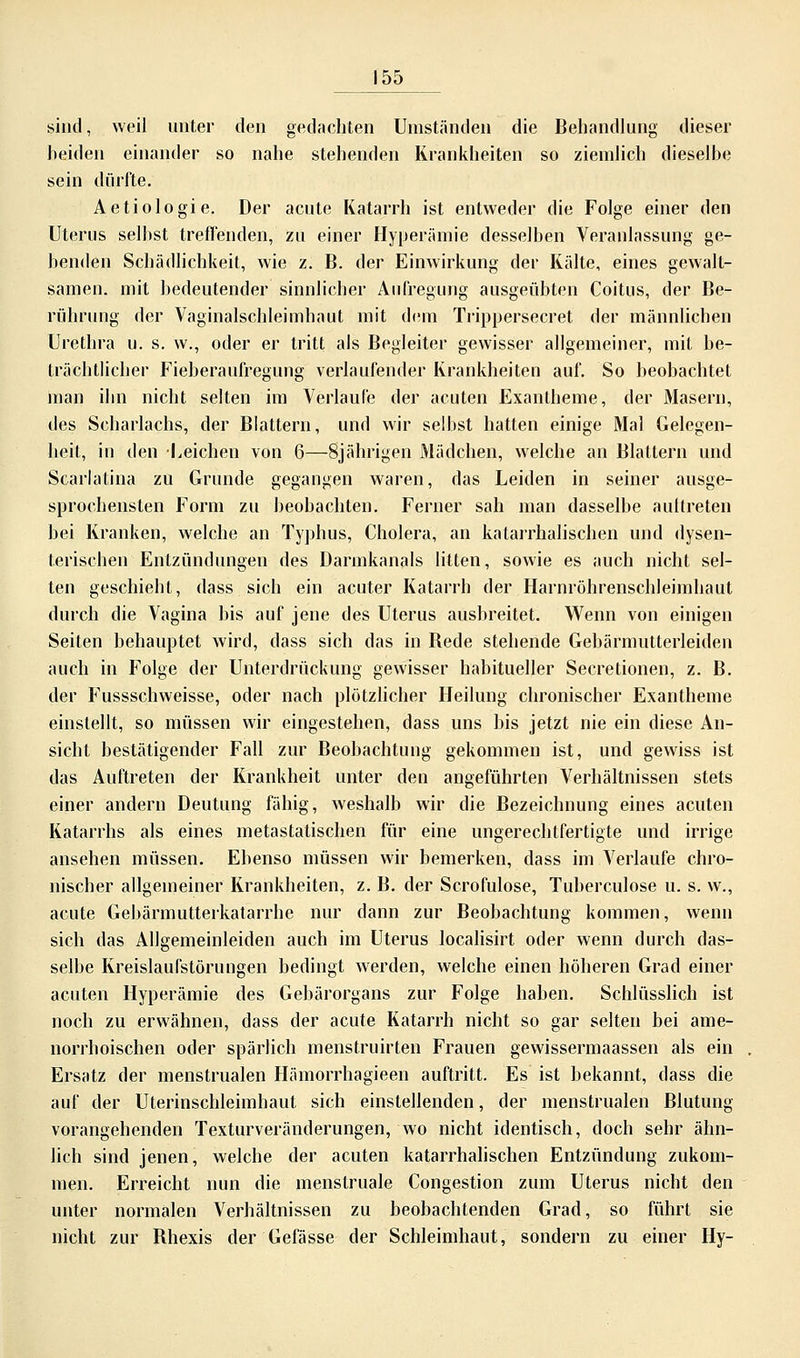 sind, weil unter den gedachten Umständen die Behandlung dieser beiden einander so nahe stehenden Krankheiten so ziemlich dieselbe sein dürfte. Aetiologie. Der acute Katarrh ist entweder die Folge einer den Uterus seihst treffenden, zu einer Hyperämie desselben Veranlassung ge- benden Schädlichkeit, wie z. B. der Einwirkung der Kälte, eines gewalt- samen, mit bedeutender sinnlicher Aufregung ausgeübten Coitus, der Be- rührung der Vaginalschleimhaut mit dem Trippersecret der männlichen Urethra u. s. w., oder er tritt als Begleiter gewisser allgemeiner, mit be- trächtlicher Fieberaufregung verlaufender Krankheiten auf. So beobachtet man ihn nicht selten im Verlaufe der acuten Exantheme, der Masern, des Scharlachs, der Blattern, und wir selbst hatten einige Mal Gelegen- heit, in den -Leichen von 6—8jährigen Mädchen, welche an Blattern und Scarlatina zu Grunde gegangen waren, das Leiden in seiner ausge- sprochensten Form zu beobachten. Ferner sah man dasselbe auttreten bei Kranken, welche an Typhus, Cholera, an katarrhalischen und dysen- terischen Entzündungen des Darmkanals litten, sowie es auch nicht sel- ten geschieht, dass sich ein acuter Katarrh der Harnröhrenschleimhaut durch die Vagina bis auf jene des Uterus ausbreitet. Wenn von einigen Seiten behauptet wird, dass sich das in Bede stehende Gebärmutterleiden auch in Folge der Unterdrückung gewisser habitueller Secretionen, z. B. der Fussschweisse, oder nach plötzlicher Heilung chronischer Exantheme einstellt, so müssen wir eingestehen, dass uns bis jetzt nie ein diese An- sicht bestätigender Fall zur Beobachtung gekommen ist, und gewiss ist das Auftreten der Krankheit unter den angeführten Verhältnissen stets einer andern Deutung fähig, weshalb wir die Bezeichnung eines acuten Katarrhs als eines metastatischen für eine ungerechtfertigte und irrige ansehen müssen. Ebenso müssen wir bemerken, dass im Verlaufe chro- nischer allgemeiner Krankheiten, z. B. der Scrofulose, Tuberculose u. s. w., acute Gebärmutterkatarrhe nur dann zur Beobachtung kommen, wenn sich das Allgemeinleiden auch im Uterus localisirt oder wenn durch das- selbe Kreislaufstörungen bedingt werden, welche einen höheren Grad einer acuten Hyperämie des Gebärorgans zur Folge haben. Schlüsslich ist noch zu erwähnen, dass der acute Katarrh nicht so gar selten bei ame- norrhoischen oder spärlich menstruirten Frauen gewissermaassen als ein Ersatz der menstrualen Hämorrhagieen auftritt. Es ist bekannt, dass die auf der Uterinschleimhaut sich einstellenden, der menstrualen Blutung vorangehenden Texturveränderungen, wo nicht identisch, doch sehr ähn- lich sind jenen, welche der acuten katarrhalischen Entzündung zukom- men. Erreicht nun die menstruale Congestion zum Uterus nicht den unter normalen Verhältnissen zu beobachtenden Grad, so führt sie nicht zur Bhexis der Gefässe der Schleimhaut, sondern zu einer Hy-