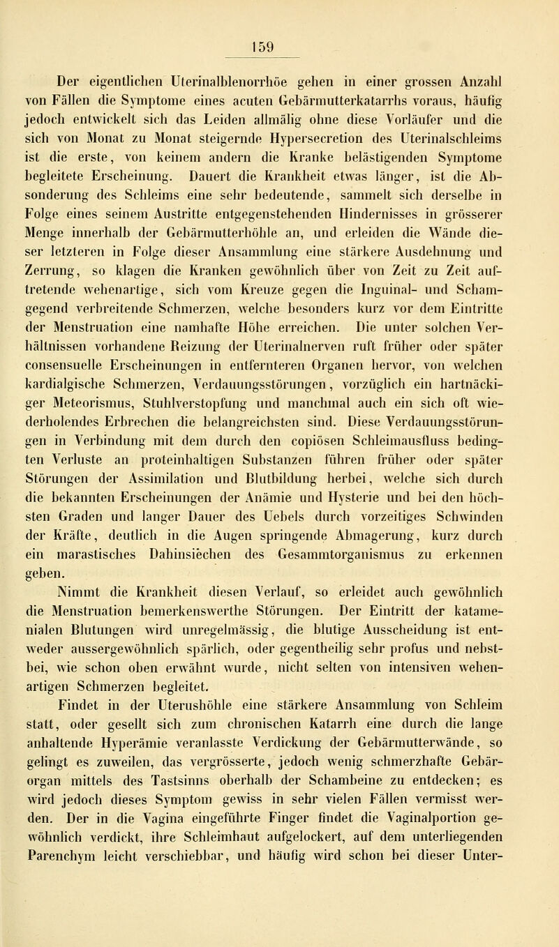 Der eigentlichen Uterinalblenorrhöe gehen in einer grossen Anzahl von Fällen die Symptome eines acuten Gebärmutterkatarrhs voraus, häufig jedoch entwickelt sich das Leiden allmälig ohne diese Vorläufer und die sich von Monat zu Monat steigernde Hypersecretion des Uterinalschleims ist die erste, von keinem andern die Kranke belästigenden Symptome begleitete Erscheinung. Dauert die Krankheit etwas länger, ist die Ab- sonderung des Schleims eine sehr bedeutende, sammelt sich derselbe in Folge eines seinem Austritte entgegenstehenden Hindernisses in grösserer Menge innerhalb der Gebärmutterhöhle an, und erleiden die Wände die- ser letzteren in Folge dieser Ansammlung eine stärkere Ausdehnung und Zerrung, so klagen die Kranken gewöhnlich über von Zeit zu Zeit auf- tretende wehenartige, sich vom Kreuze gegen die Inguinal- und Scham- gegend verbreitende Schmerzen, welche besonders kurz vor dem Eintritte der Menstruation eine namhafte Höhe erreichen. Die unter solchen Ver- hältnissen vorhandene Reizung der Uterinalnerven ruft früher oder später consensuelle Erscheinungen in entfernteren Organen hervor, von welchen kardialgische Schmerzen, Verdauungsstörungen, vorzüglich ein hartnäcki- ger Meteorismus, Stuhlverstopfung und manchmal auch ein sich oft wie- derholendes Erbrechen die belangreichsten sind. Diese Verdauungsstörun- gen in Verbindung mit dem durch den copiösen Schleimausfluss beding- ten Verluste an proteinhaltigen Substanzen führen früher oder später Störungen der Assimilation und Blutbildung herbei, welche sich durch die bekannten Erscheinungen der Anämie und Hysterie und bei den höch- sten Graden und langer Dauer des Uebels durch vorzeitiges Schwinden der Kräfte, deutlich in die Augen springende Abmagerung, kurz durch ein marastiscb.es Dahinsiechen des Gesammtorganismus zu erkennen geben. Nimmt die Krankheit diesen Verlauf, so erleidet auch gewöhnlich die Menstruation bemerkenswerthe Störungen. Der Eintritt der katame- nialen Blutungen wird unregelmässig, die blutige Ausscheidung ist ent- weder aussergewöhnlich spärlich, oder gegentheilig sehr profus und nebst- bei, wie schon oben erwähnt wurde, nicht selten von intensiven wehen- artigen Schmerzen begleitet. Findet in der Uterushöhle eine stärkere Ansammlung von Schleim statt, oder gesellt sich zum chronischen Katarrh eine durch die lange anhaltende Hyperämie veranlasste Verdickung der Gebärmutterwände, so gelingt es zuweilen, das vergrösserte, jedoch wenig schmerzhafte Gebär- organ mittels des Tastsinns oberhalb der Schambeine zu entdecken; es wird jedoch dieses Symptom gewiss in sehr vielen Fällen vermisst wer- den. Der in die Vagina eingeführte Finger findet die Vaginalportion ge- wöhnlich verdickt, ihre Schleimhaut aufgelockert, auf dem unterliegenden Parenchym leicht verschiebbar, und häufig wird schon bei dieser Unter-