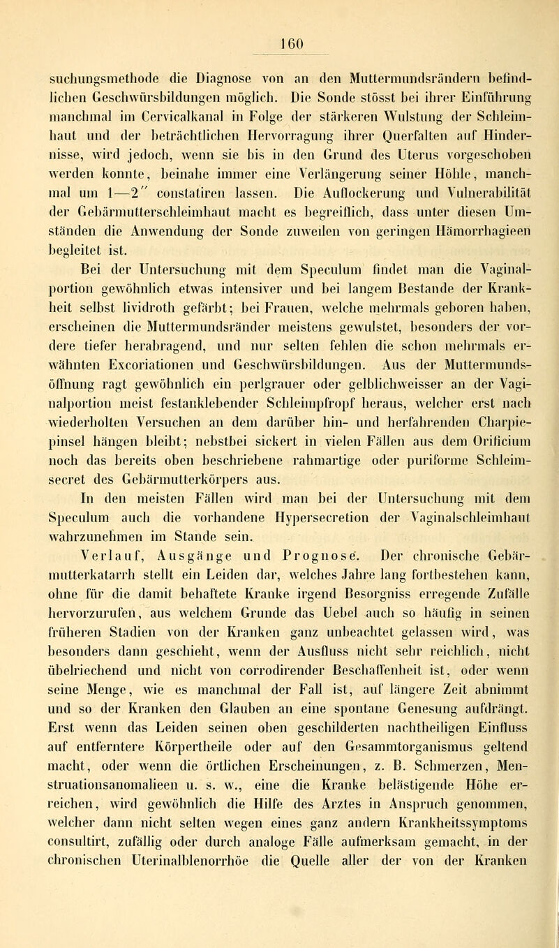 suchungsmethode die Diagnose von an den Muttermundsrändern befind- lichen Geschwürsbildungen möglich. Die Sonde stösst bei ihrer Einführung manchmal im Cervicalkanal in Folge der stärkeren Wulstung der Schleim- haut und der beträchtlichen Hervorragung ihrer Querfalten auf Hinder- nisse, wird jedoch, wenn sie bis in den Grund des Uterus vorgeschoben werden konnte, beinahe immer eine Verlängerung seiner Höhle, manch- mal um 1—2 constatiren lassen. Die Auflockerung und Vulnerabilität der Gebärmutterschleimhaut macht es begreiflich, dass unter diesen Um- ständen die Anwendung der Sonde zuweilen von geringen Hämorrhagieen begleitet ist. Bei der Untersuchung mit dem Speculum findet man die Vaginal- portion gewöhnlich etwas intensiver und bei langem Bestände der Krank- heit selbst lividroth gefärbt; bei Frauen, welche mehrmals geboren haben, erscheinen die Muttermundsränder meistens gewulstet, besonders der vor- dere tiefer herabragend, und nur selten fehlen die schon mehrmals er- wähnten Excoriationen und Geschwürsbildungen. Aus der Muttermunds- öffnung ragt gewöhnlich ein perlgrauer oder gelblichweisser an der Vagi- nalportion meist festanklebender Schleimpfropf heraus, welcher erst nach wiederholten Versuchen an dem darüber hin- und herfahrenden Charpie- pinsel hängen bleibt; nebstbei sickert in vielen Fällen aus dem Orificium noch das bereits oben beschriebene rahmartige oder puriforme Schleim- secret des Gebärmutterkörpers aus. In den meisten Fällen wird man bei der Untersuchung mit dem Speculum auch die vorhandene Hypersecretion der Vaginalschleimhaut wahrzunehmen im Stande sein. Verlauf, Ausgänge und Prognose. Der chronische Gebär- mutterkatarrh stellt ein Leiden dar, welches Jahre lang fortbestehen kann, ohne für die damit behaftete Kranke irgend Besorgniss erregende Zufälle hervorzurufen, aus welchem Grunde das Uehel auch so häufig in seinen früheren Stadien von der Kranken ganz unbeachtet gelassen wird, was besonders dann geschieht, wenn der Ausfluss nicht sehr reichlich, nicht übelriechend und nicht von corrodirender Beschaffenheit ist, oder wenn seine Menge, wie es manchmal der Fall ist, auf längere Zeit abnimmt und so der Kranken den Glauben an eine spontane Genesung aufdrängt. Erst wenn das Leiden seinen oben geschilderten nachtheiligen Einfluss auf entferntere Körpertheile oder auf den Gesammtorganismus geltend macht, oder wenn die örtlichen Erscheinungen, z. B. Schmerzen, Men- struationsanomalieen u. s. w., eine die Kranke belästigende Höhe er- reichen, wird gewöhnlich die Hilfe des Arztes in Anspruch genommen, welcher dann nicht selten wegen eines ganz andern Krankheitssymptoms consultirt, zufällig oder durch analoge Fälle aufmerksam gemacht, in der chronischen Uterinalblenorrhöe die Quelle aller der von der Kranken