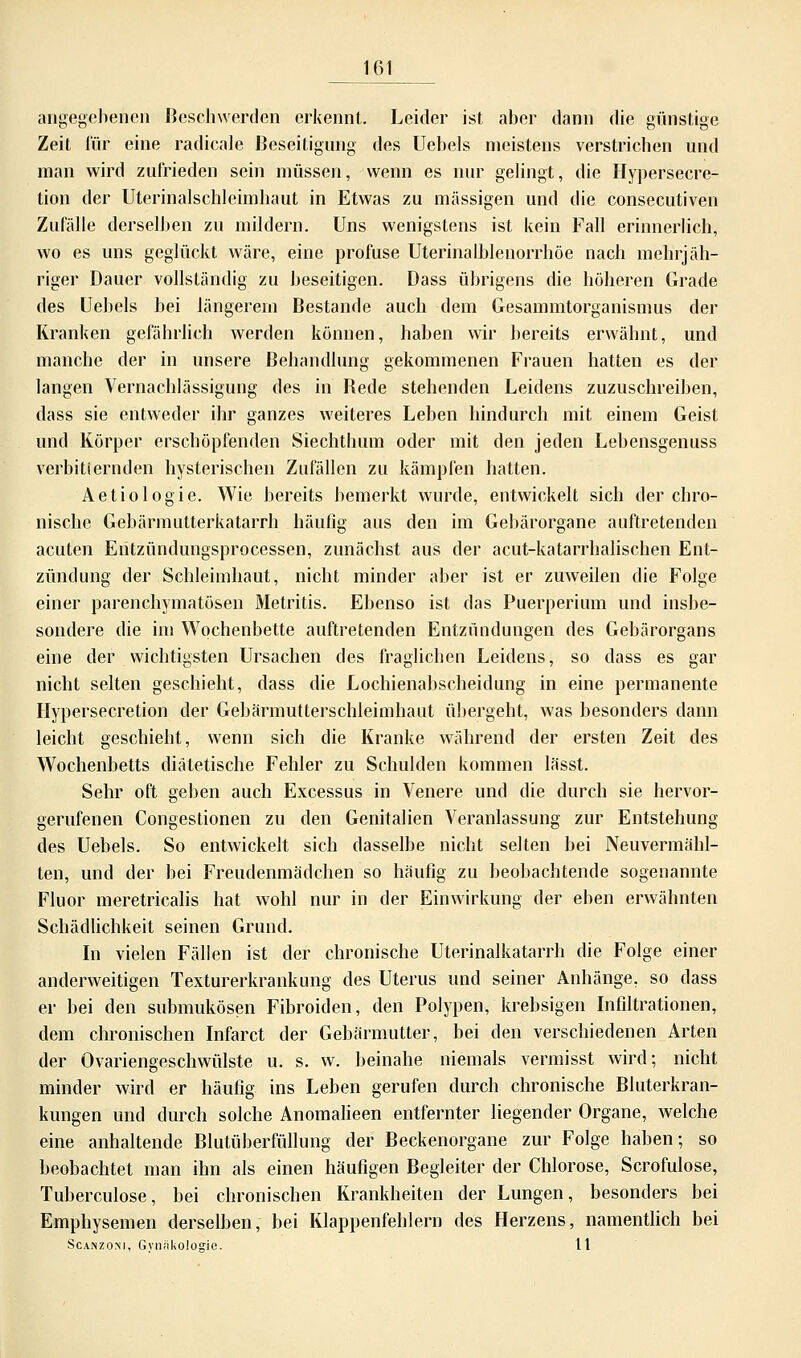 angegebenen Beschwerden erkennt. Leider ist aber dann die günstige Zeit für eine radicale Beseitigung des Uebels meistens verstrichen und man wird zufrieden sein müssen, wenn es nur gelingt, die Hypersecre- tion der Uterinalschleimhaut in Etwas zu massigen und die consecutiven Zufälle derselben zu mildern. Uns wenigstens ist kein Fall erinnerlich, wo es uns geglückt wäre, eine profuse Uterinalblenorrhöe nach mehrjäh- riger Dauer vollständig zu beseitigen. Dass übrigens die höheren Grade des Uebels bei längerem Bestände auch dem Gesammtorganismus der Kranken gefährlich werden können, haben wir bereits erwähnt, und manche der in unsere Behandlung gekommenen Frauen hatten es der langen Vernachlässigung des in Bede stehenden Leidens zuzuschreiben, dass sie entweder ihr ganzes weiteres Leben hindurch mit einem Geist und Körper erschöpfenden Siechthum oder mit den jeden Lebensgenuss verbitternden hysterischen Zufällen zu kämpfen hatten. Aetiologie. Wie bereits bemerkt wurde, entwickelt sich der chro- nische Gebärmutterkatarrh häufig aus den im Gebärorgane auftretenden acuten Entzündungsprocessen, zunächst aus der acut-katarrhalischen Ent- zündung der Schleimhaut, nicht minder aber ist er zuweilen die Folge einer parenchymatösen Metritis. Ebenso ist das Puerperium und insbe- sondere die im Wochenbette auftretenden Entzündungen des Gebärorgans eine der wichtigsten Ursachen des fraglichen Leidens, so dass es gar nicht selten geschieht, dass die Lochienabscheidung in eine permanente Hypersecretion der Gebärmutterschleimhaut übergeht, was besonders dann leicht geschieht, wenn sich die Kranke während der ersten Zeit des Wochenbetts diätetische Fehler zu Schulden kommen lässt. Sehr oft geben auch Excessus in Venere und die durch sie hervor- gerufenen Congestionen zu den Genitalien Veranlassung zur Entstehung des Uebels. So entwickelt sich dasselbe nicht selten bei Neuvermähl- ten, und der bei Freudenmädchen so häufig zu beobachtende sogenannte Fluor meretricalis hat wohl nur in der Einwirkung der eben erwähnten Schädlichkeit seinen Grund. In vielen Fällen ist der chronische Uterinalkatarrh die Folge einer anderweitigen Texturerkrankung des Uterus und seiner Anhänge, so dass er bei den submukösen Fibroiden, den Polypen, krebsigen Infiltrationen, dem chronischen Infarct der Gebärmutter, bei den verschiedenen Arten der Ovariengeschwülste u. s. w. beinahe niemals vermisst wird; nicht minder wird er häufig ins Leben gerufen durch chronische Bluterkran- kungen und durch solche Anomalieen entfernter liegender Organe, welche eine anhaltende Blutüberfüllung der Beckenorgane zur Folge haben; so beobachtet man ihn als einen häufigen Begleiter der Chlorose, Scrofulose, Tuberculose, bei chronischen Krankheiten der Lungen, besonders bei Emphysemen derselben, bei Klappenfehlern des Herzens, namentlich bei Scanzo.ni, Gynäkologie. lt