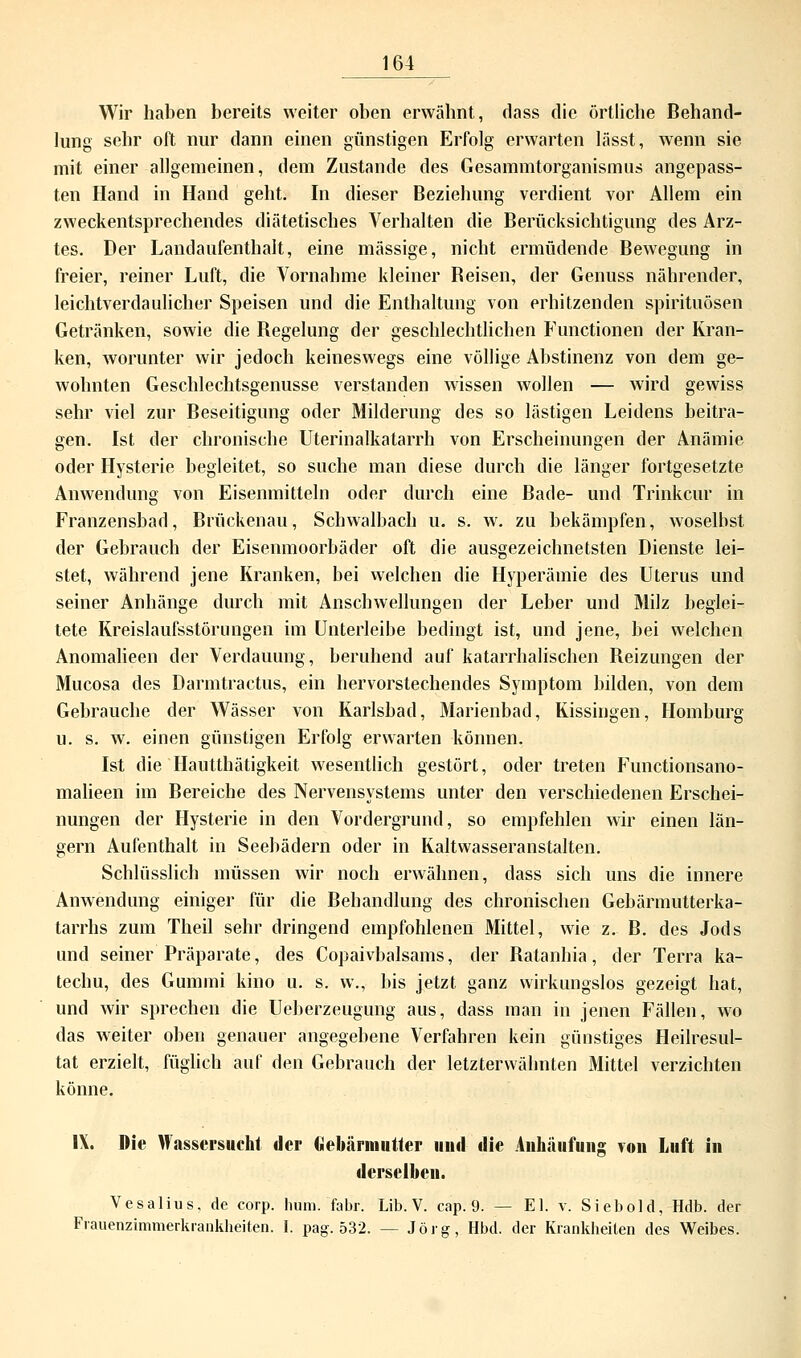 Wir haben bereits weiter oben erwähnt, dass die örtliche Behand- lung sehr oft nur dann einen günstigen Erfolg erwarten lässt, wenn sie mit einer allgemeinen, dem Zustande des Gesammtorganismus angepass- ten Hand in Hand geht. In dieser Beziehung verdient vor Allem ein zweckentsprechendes diätetisches Verhalten die Berücksichtigung des Arz- tes. Der Landaufenthalt, eine massige, nicht ermüdende Bewegung in freier, reiner Luft, die Vornahme kleiner Beisen, der Genuss nährender, leichtverdaulicher Speisen und die Enthaltung von erhitzenden Spirituosen Getränken, sowie die Begelung der geschlechtlichen Functionen der Kran- ken, worunter wir jedoch keineswegs eine völlige Abstinenz von dem ge- wohnten Geschlechtsgenusse verstanden wissen wollen — wird gewiss sehr viel zur Beseitigung oder Milderung des so lästigen Leidens beitra- gen. Ist der chronische Uterinalkatarrh von Erscheinungen der Anämie oder Hysterie begleitet, so suche man diese durch die länger fortgesetzte Anwendung von Eisenmitteln oder durch eine Bade- und Trinkcur in Franzensbad, Brückenau, Schwalbach u. s. w. zu bekämpfen, woselbst der Gebrauch der Eisenmoorbäder oft die ausgezeichnetsten Dienste lei- stet, während jene Kranken, bei welchen die Hyperämie des Uterus und seiner Anhänge durch mit Anschwellungen der Leber und Milz beglei- tete Kreislaufsstörungen im Unterleibe bedingt ist, und jene, bei welchen Anomalieen der Verdauung, beruhend auf katarrhalischen Beizungen der Mucosa des Darmtractus, ein hervorstechendes Symptom bilden, von dem Gebrauche der Wässer von Karlsbad, Marienbad, Kissingen, Homburg u. s. w. einen günstigen Erfolg erwarten können. Ist die Hautthätigkeit wesentlich gestört, oder treten Functionsano- malieen im Bereiche des Nervensystems unter den verschiedenen Erschei- nungen der Hysterie in den Vordergrund, so empfehlen wir einen län- gern Aufenthalt in Seebädern oder in Kaltwasseranstalten. Schlüsslich müssen wir noch erwähnen, dass sich uns die innere Anwendung einiger für die Behandlung des chronischen Gebärmutterka- tarrhs zum Theil sehr dringend empfohlenen Mittel, wie z. B. des Jods und seiner Präparate, des Copaivbalsams, der Batanbia, der Terra ka- techu, des Gummi kino u. s. w., bis jetzt ganz wirkungslos gezeigt hat, und wir sprechen die Ueberzeugung aus, dass man in jenen Fällen, wo das weiter oben genauer angegebene Verfahren kein günstiges Heilresul- tat erzielt, füglich auf den Gebrauch der letzterwäbnten Mittel verzichten könne. IX. Die Wassersucht der Gebärmutter und die Anhäufung von Luft in derselben. Vesalius, de corp. hum. fabr. Lib. V. cap. 9. — El. v. Siebold, Hdb. der Frauenzimmerkrankheiten. I. pag. 532. — Jörg, Hbd. der Krankheiten des Weibes.