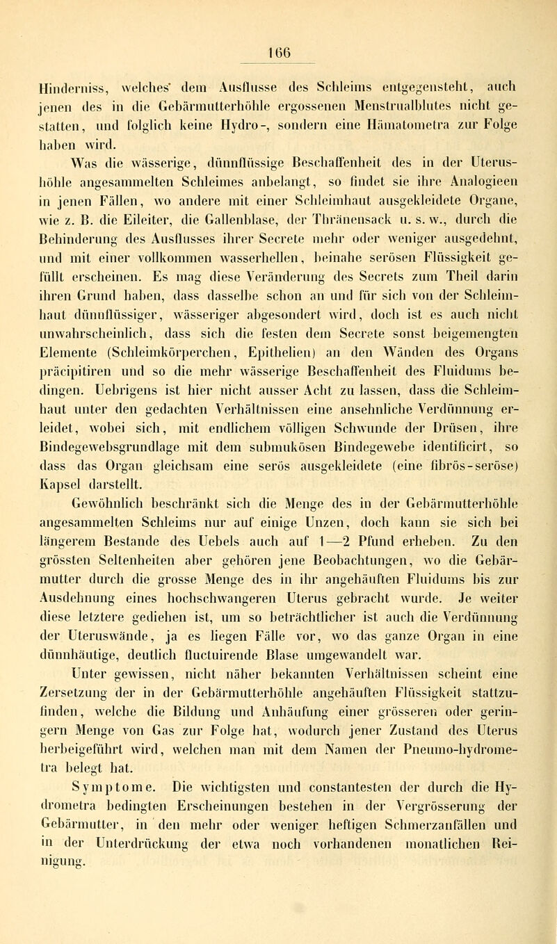Hinderniss, welches' dem Ausflusse des Schleims entgegensteht, auch jenen des in die Gebärmutterhöhle ergossenen Menstrualblutes nicht ge- statten, und folglich keine Hydro-, sondern eine Hämatometra zur Folge haben wird. Was die wässerige, dünnflüssige Beschaffenheit des in der Uterus- höhle angesammelten Schleimes anbelangt, so findet sie ihre Analogieen in jenen Fällen, wo andere mit einer Schleimhaut ausgekleidete Organe, wie z. B. die Eileiter, die Gallenblase, der Thränensack u. s. w., durch die Behinderung des Ausflusses ihrer Secrete mehr oder weniger ausgedehnt, und mit einer vollkommen wasserhellen, beinahe serösen Flüssigkeit ge- füllt erscheinen. Es mag diese Veränderung des Secrets zum Theil darin ihren Grund haben, dass dasselbe schon an und für sich von der Schleim- haut dünnflüssiger, wässeriger abgesondert wird, doch ist es auch nicht unwahrscheinlich, dass sich die festen dem Secrete sonst beigemengten Elemente (Schleimkörperchen, Epithelien) an den Wänden des Organs präcipitiren und so die mehr wässerige Beschaffenheit des Fluidums be- dingen. Uebrigens ist hier nicht ausser Acht zu lassen, dass die Schleim- haut unter den gedachten Verhältnissen eine ansehnliche Verdünnung er- leidet, wobei sich, mit endlichem völligen Schwunde der Drüsen, ihre Bindegewebsgrundlage mit dem submukösen Bindegewebe identificirt, so dass das Organ gleichsam eine serös ausgekleidete (eine fibrös-seröse) Kapsel darstellt. Gewöhnlich beschränkt sich die Menge des in der Gebärmutterhöhle angesammelten Schleims nur auf einige Unzen, doch kann sie sich bei längerem Bestände des Uebels auch auf 1—2 Pfund erheben. Zu den grössten Seltenheiten aber gehören jene Beobachtungen, wo die Gebär- mutter durch die grosse Menge des in ihr angehäuften Fluidums bis zur Ausdehnung eines hochschwangeren Uterus gebracht wurde. Je weiter diese letztere gediehen ist, um so beträchtlicher ist auch die Verdünnung der Uteruswände, ja es liegen Fälle vor, wo das ganze Organ in eine dünnhäutige, deutlich fluctuirende Blase umgewandelt war. Unter gewissen, nicht näher bekannten Verhältnissen scheint eine Zersetzung der in der Gebärmutterhöhle angehäuften Flüssigkeit stattzu- finden, welche die Bildung und Anhäufung einer grösseren oder gerin- gern Menge von Gas zur Folge hat, wodurch jener Zustand des Uterus herbeigeführt wird, welchen man mit dein Namen der Pneumo-hydrome- tra belegt hat. Symptome. Die wichtigsten und constantesten der durch die Hy- drometra bedingten Erscheinungen bestehen in der Vergrösserung der Gebärmutter, in den mehr oder weniger heftigen Schmerzanfällen und in der Unterdrückung der etwa noch vorhandenen monatlichen Bei- niguns.
