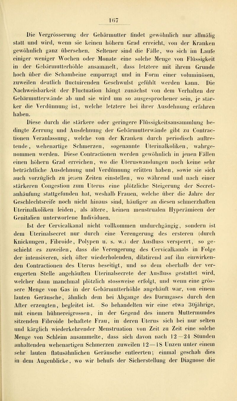 1B7 Die Yergrösserung der Gebärmutter findet gewöhnlich nur allmälig statt und wird, wenn sie keinen hohem Grad erreicht, von der Kranken gewöhnlich ganz übersehen. Seltener sind die Fälle, wo sich im Laufe einiger weniger Wochen oder Monate eine solche Menge von Flüssigkeit in der Gebärmutterhöhle ansammelt, dass letztere mit ihrem Grunde hoch über die Schambeine emporragt und in Form einer voluminösen, zuweilen deutlich fluctuirenden Geschwulst gefühlt werden kann. Die Nachweisbarkeit der Fluctuation hängt zunächst von dem Verhalten der Gebärmutterwände ab und sie wird um so ausgesprochener sein, je stär- ker die Verdünnung ist, welche letztere bei ihrer Ausdehnung erfahren haben. Diese durch die stärkere oder geringere Flüssigkeitsansammlung be- dingte Zerrung und Ausdehnung der Gebärmutterwände gibt zu Contrac- tionen Veranlassung, welche von der Kranken durch periodisch auftre- tende, wehenartige Schmerzen, sogenannte Uterinalkoliken, wahrge- nommen werden. Diese Contractionen werden gewöhnlich in jenen Fällen einen höhern Grad erreichen, wo die Uleruswandungen noch keine sehr beträchtliche Ausdehnung und Verdünnung erlitten haben, sowie sie sich auch vorzüglich zu jenen Zeiten einstellen, wo während und nach einer stärkeren Congestion zum Uterus eine plötzliche Steigerung der Secret- anhäulüng stattgefunden hat, weshalb Frauen, welche über die Jahre der Geschlechtsreife noch nicht hinaus sind, häufiger an diesen schmerzhaften Uterinalkoliken leiden, als ältere, keinen menstrualen Hyperämieen der Genitalien unterworfene Individuen. Ist der Cervicalkanal nicht vollkommen undurchgängig, sondern ist dem Uterinalsecret nur durch eine Verengerung des ersteren (durch Knickungen, Fibroide, Polypen u. s. w.) der Ausfluss versperrt, so ge- schieht es zuweilen, dass die Verengerung des Cervicalkanals in Folge der intensiveren, sich öfter wiederholenden, dilatirend auf ihn einwirken- den Contractionen des Uterus beseitigt, und so dem oberhalb der ver- engerten Stelle angehäuften Uterinalsecrete der Ausfluss gestattet wird, welcher dann manchmal plötzlich stossweise erfolgt, und wenn eine grös- sere Menge von Gas in der Gebärmutterhöhle angehäuft war, von einem lauten Geräusche, ähnlich dem bei Abgange des Darmgases durch den After erzeugten, begleitet ist. So behandelten wir eine etwa 30jährige, mit einem hühnereigrossen, in der Gegend des innern Muttermundes sitzenden Fibroide behaftete Frau, in deren Uterus sich bei nur selten und kärglich wiederkehrender Menstruation von Zeit zu Zeit eine solche Menge von Schleim ansammelte, dass sich davon nach 12—24 Stunden anhaltenden wehenartigen Schmerzen zuweilen 12—18 Unzen unter einem sehr lauten flatusähnlichen Geräusche entleerten; einmal geschah dies in dem Augenblicke, wo wir behufs der Sicherstellung der Diagnose die