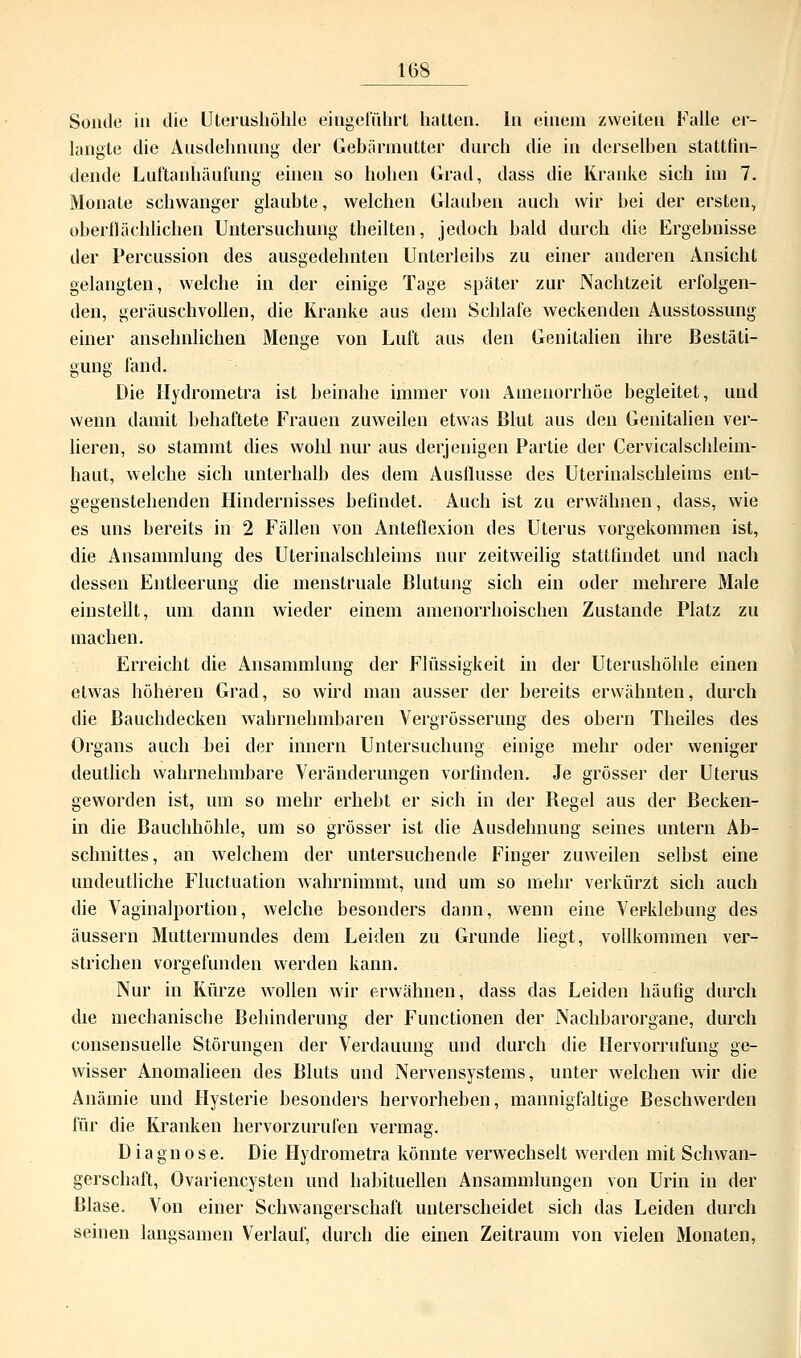 Sonde in die Uterushöhle eingeführt hatten. In einem zweiten Falle er- langte die Ausdehnung der Gebärmutter durch die in derselben stattfin- dende Lüftanhäufung einen so hohen Grad, dass die Kranke sich im 7. Monate schwanger glaubte, welchen Glauben auch wir bei der ersten, oberflächlichen Untersuchung theilten, jedoch bald durch die Ergebnisse der Percussion des ausgedehnten Unterleibs zu einer anderen Ansicht gelangten, welche in der einige Tage später zur Nachtzeit erfolgen- den, geräuschvollen, die Kranke aus dem Schlafe weckenden Ausstossung einer ansehnlichen Menge von Luft aus den Genitalien ihre Bestäti- gung fand. Die Hydrometra ist beinahe immer von Amenorrhoe hegleitet, und wenn damit behaftete Frauen zuweilen etwas Blut aus den Genitalien ver- lieren, so stammt dies wohl nur aus derjenigen Partie der Cervicalschleim- haut, welche sich unterhalb des dem Ausflusse des Uterinalschleims ent- gegenstehenden Hindernisses befindet. Auch ist zu erwähnen, dass, wie es uns bereits in 2 Fällen von Anteflexion des Uterus vorgekommen ist, die Ansammlung des Uterinalschleims nur zeitweilig stattfindet und nach dessen Entleerung die menstruale Blutung sich ein oder mehrere Male einstellt, um dann wieder einem amenorrhoischen Zustande Platz zu machen. Erreicht die Ansammlung der Flüssigkeit in der Uterushöhle einen etwas höheren Grad, so wird man ausser der bereits erwähnten, durch die Bauehdecken wahrnehmbaren Vergrösserung des obern Theiles des Organs auch bei der innern Untersuchung einige mehr oder weniger deutlich wahrnehmbare Veränderungen vorfinden. Je grösser der Uterus geworden ist, um so mehr erhebt er sich in der Begel aus der Becken- in die Bauchhöhle, um so grösser ist die Ausdehnung seines untern Ab- schnittes, an welchem der untersuchende Finger zuweilen seihst eine undeutliche Fluctuation wahrnimmt, und um so mehr verkürzt sich auch die Vaginalportion, welche besonders dann, wenn eine Verklebung des äussern Muttermundes dem Leiden zu Grunde liegt, vollkommen ver- strichen vorgefunden werden kann. Nur in Kürze wollen wir erwähnen, dass das Leiden häufig durch die mechanische Behinderung der Functionen der Nachbarorgane, durch eonsensuelle Störungen der Verdauung und durch die Hervorrufung ge- wisser Anomalieen des Bluts und Nervensystems, unter welchen wir die Anämie und Hysterie besonders hervorheben, mannigfaltige Beschwerden für die Kranken hervorzurufen vermag. Diagnose. Die Hydrometra könnte verwechselt werden mit Schwan- gerschaft, Ovariencysten und habituellen Ansammlungen von Urin in der Blase. Von einer Schwangerschaft unterscheidet sich das Leiden durch seinen langsamen Verlauf, durch die einen Zeitraum von vielen Monaten,