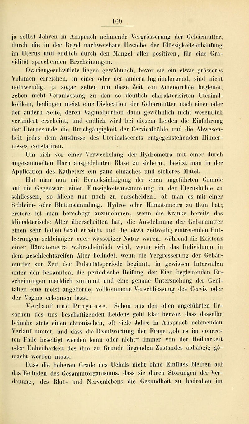 ja selbst Jahren in Anspruch nehmende Vergrösserung der Gebärmutter, durch die in der Regel nachweisbare Ursache der Flüssigkeitsanhäufung im Uterus und endlich durch den Mangel aller positiven, für eine Gra- vidität sprechenden Erscheinungen. Ovariengeschwülsle liegen gewöhnlich, bevor sie ein etwas grösseres Volumen erreichen, in einer oder der andern Inguinalgegend, sind nicht nothweudig, ja sogar selten um diese Zeit von Amenorrhoe begleitet, geben nicht Veranlassung zu den so deutlich charakterisirten Uterinal- koliken, bedingen meist eine Dislocation der Gebärmutter nach einer oder der andern Seite, deren Vaginalportion dann gewöhnlich nicht wesentlich verändert erscheint, und endlich wird bei diesem Leiden die Einführung der Uterussonde die Durchgängigkeit der Cervicalhöhle und die Abwesen- heit jedes dem Ausflüsse des Uterinalsecrets entgegenstehenden Hinder- nisses constatiren. Um sich vor einer Verwechslung der Hydrometra mit einer durch angesammelten Harn ausgedehnten Blase zu sichern, besitzt man in der Application des Katheters ein ganz einfaches und sicheres Mittel. Hat man nun mit Berücksichtigung der eben angeführten Gründe auf die Gegenwart einer Flüssigkeitsansammlung in der Uterushöhle zu schliessen, so bliebe nur noch zu entscheiden, ob man es mit einer Schleim- oder Blutansammlung, Hydro- oder Hämatometra zu thun hat; erstere ist man berechtigt anzunehmen, wenn die Kranke bereits das klimakterische Alter überschritten hat, die Ausdehnung der Gebärmutter einen sehr hohen Grad erreicht und die etwa zeitweilig eintretenden Ent- leerungen schleimiger oder wässeriger Natur waren, während die Existenz einer Hämatometra wahrscheinlich wird, wenn sich das Individuum in dem geschlechtsreifen Alter befindet, wenn die Vergrösserung der Gebär- mutter zur Zeit der Pubertätsperiode beginnt, in gewissen Intervallen unter den bekannten, die periodische Reifung der Eier begleitenden Er- scheinungen merklich zunimmt und eine genaue Untersuchung der Geni- talien eine meist angeborne, vollkommene Verschliessung des Cervix oder der Vagina erkennen lässt. Verlauf und Prognose. Schon aus den oben angeführten Ur- sachen des uns beschäftigenden Leidens geht klar hervor, dass dasselbe beinahe stets einen chronischen, oft viele Jahre in Anspruch nehmenden Verlauf nimmt, und dass die Beantwortung der Frage „ob es im concre- ten Falle beseitigt werden kann oder nicht immer von der Heilbarkeit oder Unheilbarkeit des ihm zu Grunde liegenden Zustandes abhängig ge- macht werden muss. Dass die höheren Grade des Uebels nicht ohne Einfluss bleiben auf das Befinden des Gesammtorganismus, dass sie durch Störungen der Ver- dauung, des Blut- und Nervenlebens die Gesundheit zu bedrohen im