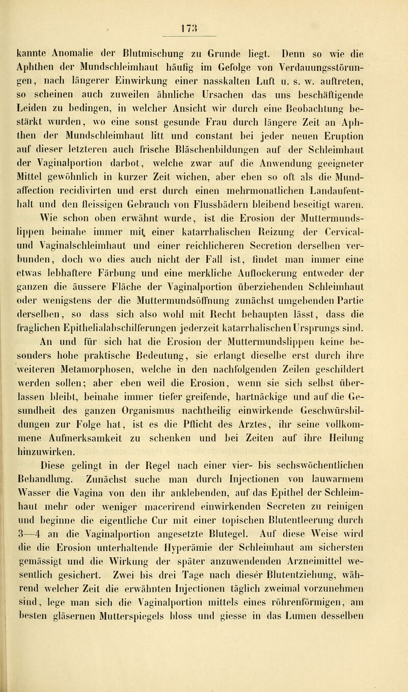 17:$ kannte Anomalie der Blutmischung zu Grunde liegt. Denn so wie die Aphthen der Mundschleimhaut häufig im Gefolge von Verdauungsstörun- gen, nach längerer Einwirkung einer nasskalten Luft u. s. w. auftreten, so scheinen auch zuweilen ähnliche Ursachen das uns beschäftigende Leiden zu bedingen, in welcher Ansicht wir durch eine Beobachtung be- stärkt wurden, wo eine sonst gesunde Frau durch längere Zeit an Aph- then der Mundschleimhaut litt und constant bei jeder neuen Eruption auf dieser letzteren auch frische Bläschenbildungen auf der Schleimhaut der Vaginalportion darbot, welche zwar auf die Anwendung geeigneter Mittel gewöhnlich in kurzer Zeit wichen, aber eben so oft als die Mund- affection recidivirten und erst durch einen mehrmonatlichen Landaufent- halt und den fleissigen Gebrauch von Flussbädern bleibend beseitigt waren. Wie schon oben erwähnt wurde, ist die Erosion der Muttermunds- lippen beinahe immer mit, einer katarrhalischen Beizung der Cervical- und Vaginalschleimhaut und einer reichlicheren Secretion derselben ver- bunden, doch wo dies auch nicht der Fall ist, findet man immer eine etwas lebhaftere Färbung und eine merkliche Auflockerung entweder der ganzen die äussere Fläche der Vaginalportion überziehenden Schleimhaut oder wenigstens der die Muttermundsöffnung zunächst umgebenden Partie derselben, so dass sich also wohl mit Becht behaupten lässt, dass die fraglichen Epithelialabschilferungen jederzeit katarrhalischen Ursprungs sind. An und für sich hat die Erosion der Muttermundslippen keine be- sonders hohe praktische Bedeutung, sie erlangt dieselbe erst durch ihre weiteren Metamorphosen, welche in den nachfolgenden Zeilen geschildert werden sollen; aber eben weil die Erosion, wenn sie sich selbst über- lassen bleibt, beinahe immer tiefer greifende, hartnäckige und auf die Ge- sundheit des ganzen Organismus nachtheilig einwirkende Geschwürsbil- dungen zur Folge hat, ist es die Pflicht des Arztes, ihr seine vollkom- mene Aufmerksamkeit zu schenken und bei Zeiten auf ihre Heilung hinzuwirken. Diese gelingt in der Begel nach einer vier- bis sechswöchentlichen Behandlung. Zunächst suche man durch Insertionen von lauwarmem Wasser die Vagina von den ihr anklebenden, auf das Epithel der Schleim- haut mehr oder weniger macerirend einwirkenden Secreten zu reinigen und beginne die eigentliche Cur mit einer topischen Blutentleerung durch 3—4 an die Vaginalportion angesetzte Blutegel. Auf diese Weise wird die die Erosion unterhaltende Hyperämie der Schleimhaut am sichersten gemässigt und die Wirkung der später anzuwendenden Arzneimittel we- sentlich gesichert. Zwei bis drei Tage nach dieser Blutentziehung, wäh- rend welcher Zeit die erwähnten Injectionen täglich zweimal vorzunehmen sind, lege man sich die Vaginalportion mittels eines röhrenförmigen, am besten gläsernen Mutterspiegels bloss und giesse in das Lumen desselben