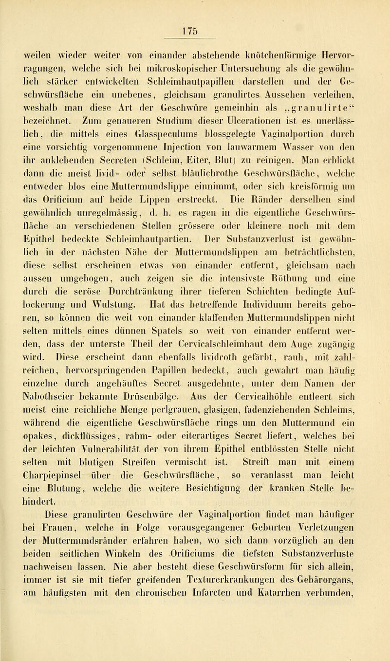 weilen wieder weiter von einander abstehende knötchenförmige Hervor- ragungen, welche sich bei mikroskopischer Untersuchung als die gewöhn- lich stärker entwickelten Schleimhautpapillen darstellen und der Ge- schwürsfläche ein unebenes, gleichsam granulirtes Ausseben verleihen, weshalb man diese Art der Geschwüre gemeinhin als „granulirte bezeichnet. Zum genaueren Studium dieser Ulcerationen ist es unerläss- lich, die mittels eines Glasspeculums blossgelegte Vaginalportion durch eine vorsichtig vorgenommene Injection von lauwarmem Wasser von den ihr anklebenden Secreten (Schleim, Eiter, Blut) zu reinigen. Man erblickt dann die meist livid- oder selbst bläulichrothe Geschwürsfläche, welche entweder blos eine Muttermundslippe einnimmt, oder sich kreisförmig um das Orificium auf beide Lippen erstreckt. Die Ränder derselben sind gewöhnlich unregelmässig, d. h. es ragen in die eigentliche Geschwürs- fläche an verschiedenen Stellen grössere oder kleinere noch mit dem Epithel bedeckte Schleimhautpartien. Der Substanzverlust ist gewöhn- lich in der nächsten Nähe der Muttermundslippen am beträchtlichsten, diese selbst erscheinen etwas von einander entfernt, gleichsam nach aussen umgebogen, auch zeigen sie die intensivste Röthung und eine durch die seröse Durchtränkung ihrer tieferen Schichten bedingte Auf- lockerung und Wulstung. Hat das betreffende Individuum bereits gebo- ren, so können die weit von einander klaffenden Muttermundslippen nicht selten mittels eines dünnen Spatels so weit von einander entfernt wer- den, dass der unterste Theil der Cervicalschleimhaut dem Auge zugängig wird. Diese erscheint dann ebenfalls lividroth gefärbt, rauh, mit zahl- reichen, hervorspringenden Papillen bedeckt, auch gewahrt man häufig einzelne durch angehäuftes Secret ausgedehnte, unter dem Namen der Nabothseier bekannte Drüsenbälge. Aus der Cervicalhöhle entleert sich meist eine reichliche Menge perlgrauen, glasigen, fadenziehenden Schleims, während die eigentliche Geschwürsfläche rings um den Muttermund ein opakes, dickflüssiges, rahm- oder eiterartiges Secret liefert, welches bei der leichten Vulnerabilität der von ihrem Epithel entblössten Stelle nicht selten mit blutigen Streifen vermischt ist. Streift man mit einem Charpiepinsel über die Geschwürsfläche, so veranlasst man leicht eine Blutung, welche die weitere Besichtigung der kranken Stelle be- hindert. Diese granulirten Geschwüre der Vaginalportion findet man häufiger bei Frauen, welche in Folge vorausgegangener Geburten Verletzungen der Muttermundsränder erfahren haben, wo sich dann vorzüglich an den beiden seitlichen Winkeln des Orificiums die tiefsten Substanzverluste nachweisen lassen. Nie aber besteht diese Geschwürsform für sich allein, immer ist sie mit tiefer greifenden Texturerkrankungen des Gebärorgans, am häufigsten mit den chronischen Infarcten und Katarrhen verbunden,