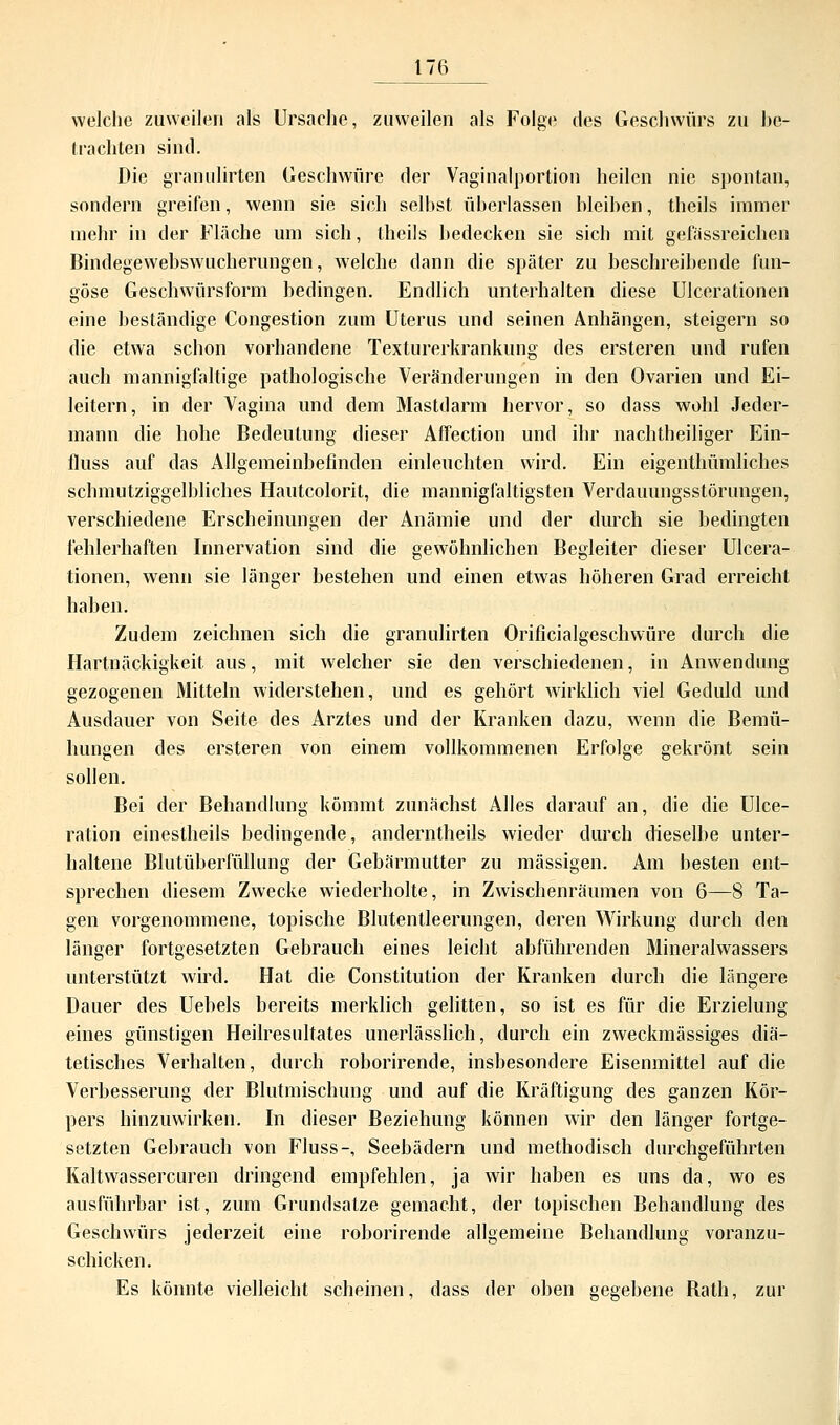 weiche zuweilen als Ursache, zuweilen als Folge des Geschwürs zu be- Irächten sind. Die granulirten Geschwüre der Vaginalportion heilen nie spontan, sondern greifen, wenn sie sich seihst überlassen Weihen, theils immer mehr in der Fläche um sich, theils bedecken sie sich mit gefässreichen Bindegewebswucherungen, welche dann die später zu beschreibende fun- göse Geschwürsform bedingen. Endlich unterhalten diese Ulcerationen eine beständige Congestion zum Uterus und seinen Anhängen, steigern so die etwa schon vorhandene Texturerkrankung des ersteren und rufen auch mannigfaltige pathologische Veränderungen in den Ovarien und Ei- leitern, in der Vagina und dem Mastdarm hervor, so dass wohl Jeder- mann die hohe Bedeutung dieser Affection und ihr nachtheiliger Ein- fluss auf das Allgemeinbefinden einleuchten wird. Ein eigenthümliches schmutziggelbliches Hautcolorit, die mannigfaltigsten Verdauungsstörungen, verschiedene Erscheinungen der Anämie und der durch sie bedingten fehlerhaften Innervation sind die gewöhnlichen Begleiter dieser Ulcera- tionen, wenn sie länger bestehen und einen etwas höheren Grad erreicht haben. Zudem zeichnen sich die granulirten Orificialgeschwüre durch die Hartnäckigkeit aus, mit welcher sie den verschiedenen, in Anwendung gezogenen Mitteln widerstehen, und es gehört wirklich viel Geduld und Ausdauer von Seite des Arztes und der Kranken dazu, wenn die Bemü- hungen des ersteren von einem vollkommenen Erfolge gekrönt sein sollen. Bei der Behandlung kömmt zunächst Alles darauf an, die die Ulce- ration einestheils bedingende, anderntheils wieder durch dieselbe unter- haltene Blutüberfüllung der Gebärmutter zu massigen. Am besten ent- sprechen diesem Zwecke wiederholte, in Zwischenräumen von 6—8 Ta- gen vorgenommene, topische Blutentleerungen, deren Wirkung durch den länger fortgesetzten Gebrauch eines leicht abführenden Mineralwassers unterstützt wird. Hat die Constitution der Kranken durch die längere Dauer des Uebels bereits merklich gelitten, so ist es für die Erzielung eines günstigen Heilresultates unerlässlich, durch ein zweckmässiges diä- tetisches Verhalten, durch roborirende, insbesondere Eisenmittel auf die Verbesserung der Blutmischung und auf die Kräftigung des ganzen Kör- pers hinzuwirken. In dieser Beziehung können wir den länger fortge- setzten Gebrauch von Fluss-, Seebädern und methodisch durchgeführten Kaltwassercuren dringend empfehlen, ja wir haben es uns da, wo es ausführbar ist, zum Grundsatze gemacht, der topischen Behandlung des Geschwürs jederzeit eine roborirende allgemeine Behandlung voranzu- schicken. Es könnte vielleicht scheinen, dass der oben gegebene Bath, zur