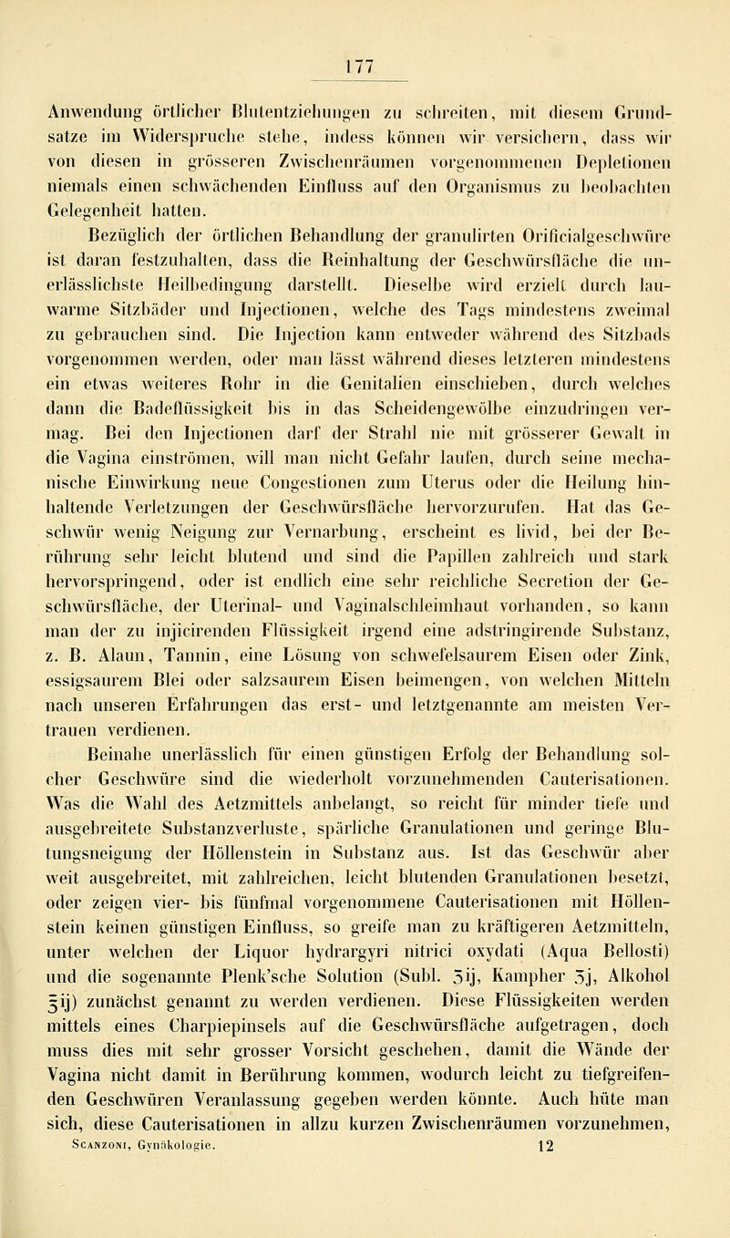 Anwendung örtlicher Blutentziehungen zu schreiten, mit diesem Grund- sätze im Widerspruche stehe, indess können wir versichern, dass wir von diesen in grösseren Zwischenräumen vorgenommenen Deplelionen niemals einen schwächenden Einfluss auf den Organismus zu beobachten Gelegenheit hatten. Bezüglich der örtlichen Behandlung der granulirten Orificialgesehwüre ist daran festzuhalten, dass die Beinhaltung der Geschwürsfläche die un- erlässlichste Heilbedingung darstellt. Dieselbe wird erzielt durch lau- warme Sitzbäder und Injectionen, welche des Tags mindestens zweimal zu gebrauchen sind. Die Injection kann entweder während des Sitzbads vorgenommen werden, oder man lässt während dieses letzteren mindestens ein etwas weiteres Bohr in die Genitalien einschieben, durch welches dann die Badeflüssigkeit bis in das Scheidengewölbe einzudringen ver- mag. Bei den Injectionen darf der Strahl nie mit grösserer Gewalt in die Vagina einströmen, will man nicht Gefahr laufen, durch seine mecha- nische Einwirkung neue Congestionen zum Uterus oder die Heilung hin- haltende Verletzungen der Geschwürsfläche hervorzurufen. Hat das Ge- schwür wenig Neigung zur Vernarbung, erscheint es livid, bei der Be- rührung sehr leicht blutend und sind die Papillen zahlreich und stark hervorspringend, oder ist endlich eine sehr reichliche Secretion der Ge- schwürsfläche, der Uterinal- und Vaginalschleimhaut vorhanden, so kann man der zu injicirenden Flüssigkeit irgend eine adstringirende Substanz, z. B. Alaun, Tannin, eine Lösung von schwefelsaurem Eisen oder Zink, essigsaurem Blei oder salzsaurem Eisen beimengen, von welchen Mitteln nach unseren Erfahrungen das erst- und letztgenannte am meisten Ver- trauen verdienen. Beinahe unerlässlich für einen günstigen Erfolg der Behandlung sol- cher Geschwüre sind die wiederholt vorzunehmenden Cauterisationen. Was die Wahl des Aetzmittels anbelangt, so reicht für minder tiefe und ausgebreitete Substanzverluste, spärliche Granulationen und geringe Blu- tungsneigung der Höllenstein in Substanz aus. Ist das Geschwür aber weit ausgebreitet, mit zahlreichen, leicht blutenden Granulationen besetzt, oder zeigen vier- bis fünfmal vorgenommene Cauterisationen mit Höllen- stein keinen günstigen Einfluss, so greife man zu kräftigeren Aetzmitteln, unter welchen der Liquor hydrargyri nitrici oxydati (Aqua Bellosti) und die sogenannte Plenk'sche Solution (Subl. 5ij, Kampher 5j, Alkohol 5ij) zunächst genannt zu werden verdienen. Diese Flüssigkeiten werden mittels eines Charpiepinsels auf die Geschwürsfläche aufgetragen, doch muss dies mit sehr grosser Vorsicht geschehen, damit die Wände der Vagina nicht damit in Berührung kommen, wodurch leicht zu tiefgreifen- den Geschwüren Veranlassung gegeben werden könnte. Auch hüte man sich, diese Cauterisationen in allzu kurzen Zwischenräumen vorzunehmen, Scanzoni, Gynäkologie. 12