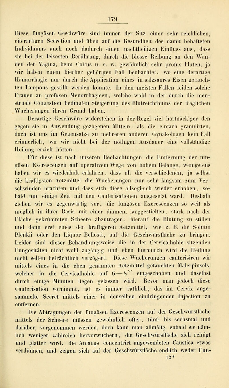 Diese fungösen Geschwüre sind immer der Sitz einer sehr reichlichen, eilerartigen Secretion und üben auf die Gesundheit des damit behafteten Individuums auch noch dadurch einen nachtheiligen Einfluss aus, dass sie bei der leisesten Berührung, durch die blosse Reibung an den Wän- den der Vagina, beim Coitus u. s. w. gewöhnlich sehr profus bluten, ja wir haben einen hierher gehörigen Fall beobachtet, wo eine derartige Hämorrhagie nur durch die Application eines in salzsaures Eisen getauch- ten Tampons gestillt werden konnte. In den meisten Fällen leiden solche Frauen an profusen Menorrhagieen, welche wohl in der durch die men- struale Congestion bedingten Steigerung des Blutreichthums der fraglichen Wucherungen ihren Grund haben. Derartige Geschwüre widerstehen in der Regel viel hartnäckiger den gegen sie in Anwendung gezogenen Mitteln, als die einfach granulirten, doch ist uns im Gegensatze zu mehreren anderen Gynäkologen kein Fall erinnerlich, wo wir nicht bei der nöthigen Ausdauer eine vollständige Heilung erzielt hätten. Für diese ist nach unseren Beobachtungen die Entfernung der fun- gösen Excrescenzen auf operativem Wege von hohem Belange, wenigstens haben wir es wiederholt erfahren, dass all die verschiedenen, ja selbst die kräftigsten Aetzmittel die Wucherungen nur sehr langsam zum Ver- schwinden brachten und dass sich diese allsogleich wieder erhoben, so- bald nur einige Zeit mit den Cauterisationen ausgesetzt ward. Deshalb ziehen wir es gegenwärtig vor, die fungösen Excrescenzen so weit als möglich in ihrer Basis mit einer dünnen, langgestielten, stark nach der Fläche gekrümmten Scheere abzutragen, hierauf die Blutung zu stillen und dann erst eines der kräftigeren Aetzmittel, wie z. B. die Solutio Plenkii oder den Liquor Bellosti, auf die Geschwürsfläche zu bringen. Leider sind dieser Behandlungsweise die in der Cervicalhöhle sitzenden Fungositäten nicht wohl zugängig und eben hierdurch wird die Heilung nicht selten beträchtlich verzögert. Diese Wucherungen cauterisiren wir mittels eines in die eben genannten Aetzmittel getauchten Malerpinsels, welcher in die Cervicalhöhle auf 6 — 8' eingeschoben und daselbst durch einige Minuten liegen gelassen wird. Bevor man jedoch diese Cauterisation vornimmt, ist es immer räthlich, das im Cervix ange- sammelte Secret mittels einer in denselben eindringenden Injection zu entfernen. Die Abtragungen der fungösen Excrescenzen auf der Geschwürsfläche mittels der Scheere müssen gewöhnlich öfter, (ünf- bis sechsmal und darüber, vorgenommen werden, doch kann man allmälig, sobald sie näm- lich weniger zahlreich hervorwuchern, die Geschwürsfläche sich reinigt und glatter wird, die Anfangs concentrirt angewendeten Caustica etwas verdünnen, und zeigen sich auf der Geschwürsfläche endlich weder Fun- 12*