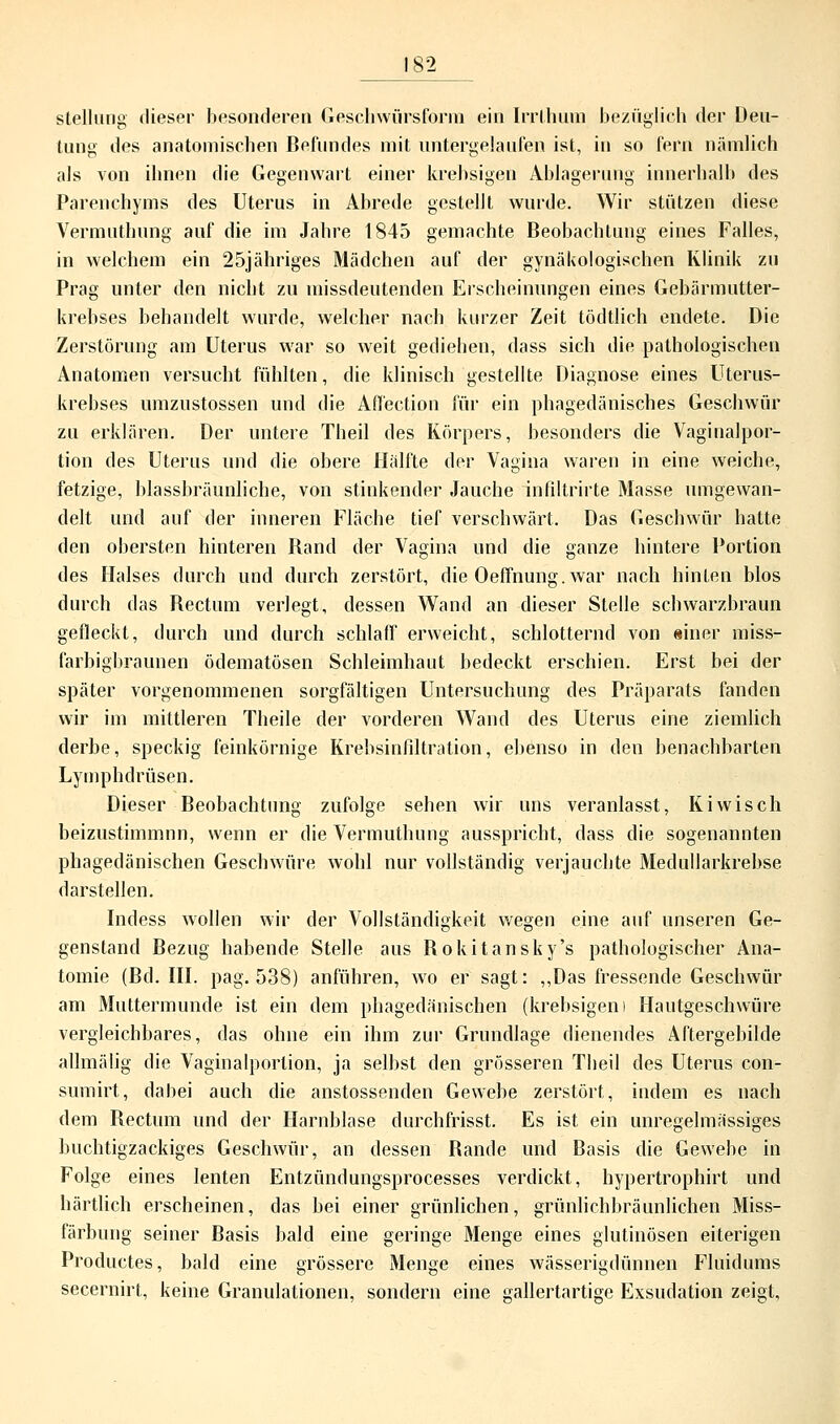 Stellung dieser besonderen Geschwürsform ein Irrthum bezüglich der Deu- tung des anatomischen Befundes mit untergelaufen ist, in so fern nämlich als von ihnen die Gegenwart einer krebsigen Ablagerung innerhalb des Parenchyms des Uterus in Abrede gestellt wurde. Wir stützen diese Vermuthung auf die im Jahre 1845 gemachte Beobachtung eines Falles, in welchem ein 25jähriges Mädchen auf der gynäkologischen Klinik zu Prag unter den nicht zu missdeutenden Erscheinungen eines Gebärmutter- krebses behandelt wurde, welcher nach kurzer Zeit tödtlich endete. Die Zerstörung am Uterus war so weit gediehen, dass sich die pathologischen Anatomen versucht fühlten, die klinisch gestellte Diagnose eines Uterus- krebses umzustossen und die Aflection für ein phagedänisches Geschwür zu erklären. Der untere Theil des Körpers, besonders die Vaginalpor- tion des Uterus und die obere Hälfte der Vagina waren in eine weiche, fetzige, blassbräunliche, von stinkende]' Jauche infiltrirte Masse umgewan- delt und auf der inneren Fläche tief verschwärt. Das Geschwür hatte den obersten hinteren Band der Vagina und die ganze hintere Portion des Halses durch und durch zerstört, die Oeffnung.war nach hinten blos durch das Rectum verlegt, dessen Wand an dieser Stelle schwarzbraun gefleckt, durch und durch schlaff erweicht, schlotternd von «iner miss- farbigbraunen ödematösen Schleimhaut bedeckt erschien. Erst bei der später vorgenommenen sorgfältigen Untersuchung des Präparats fanden wir im mittleren Theile der vorderen Wand des Uterus eine ziemlich derbe, speckig feinkörnige Krehsinfiltration, ebenso in den benachbarten Lymphdrüsen. Dieser Beobachtung zufolge sehen wir uns veranlasst, Kiwisch beizustimmnn, wenn er die Vermuthung ausspricht, dass die sogenannten phagedänischen Geschwüre wohl nur vollständig verjauchte Medullarkrebse darstellen. Indess wollen wir der Vollständigkeit wegen eine auf unseren Ge- genstand Bezug habende Stelle aus Bokitansky's pathologischer Ana- tomie (Bd. III. pag. 538) anführen, wo er sagt: „Das fressende Geschwür am Muttermunde ist ein dem phagedänischen (krebsigen i Hautgeschwüre vergleichbares, das ohne ein ihm zur Grundlage dienendes Aftergebilde allmälig die Vaginalportion, ja selbst den grösseren Theil des Uterus con- sumirt, dabei auch die anstossenden Gewebe zerstört, indem es nach dem Bectum und der Harnblase durchfrisst. Es ist ein unregelmässiges buchtigzackiges Geschwür, an dessen Bande und Basis die Gewebe in Folge eines lenten Entzündungsprocesses verdickt, hypertrophirt und härtlich erscheinen, das bei einer grünlichen, grünlichbräunlichen Miss- färbung seiner Basis bald eine geringe Menge eines glutinösen eiterigen Productes, bald eine grössere Menge eines wässerigdünnen Fluidums secernirt, keine Granulationen, sondern eine gallertartige Exsudation zeigt,