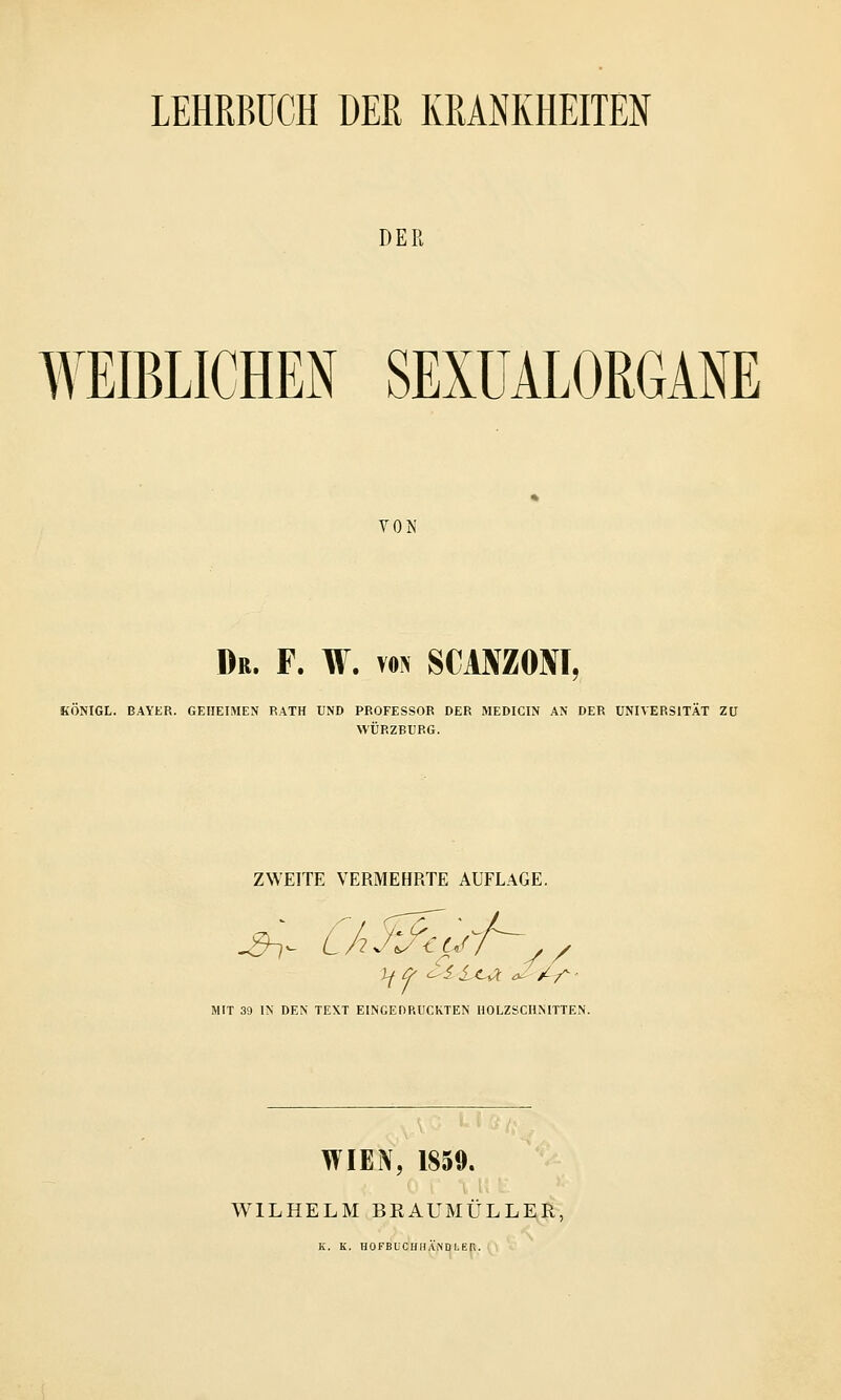DER WEIBLICHEN SEXUALORGANE VON Db. F. W. von SCMZOM, KÖNIGL. BAYER. GEHEIMEN RATH UND PROFESSOR DER MEDICIN AN DER UNIVERSITÄT ZU WÜRZBURG. ZWEITE VERMEHRTE AUFLAGE. MIT 39 IN DEN TEXT EINGEDRUCKTEN HOLZSCHNITTEN. WIEN, 1859. WILHELM BRAUMULLER, K. K. HOFBUCHHÄNDI-Kfi.
