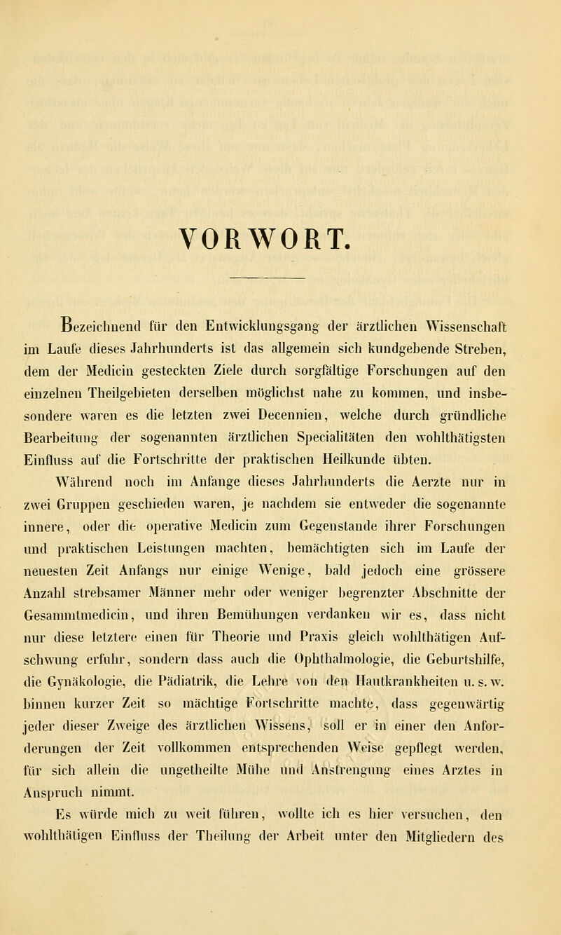 VORWORT. Bezeichnend für den Entwicklungsgang der ärztlichen Wissenschaft im Laufe dieses Jahrhunderts ist das allgemein sich kundgehende Streben, dem der Medicin gesteckten Ziele durch sorgfältige Forschungen auf den einzelnen Theilgebieten derselben möglichst nahe zu kommen, und insbe- sondere waren es die letzten zwei Decennien, welche durch gründliche Bearbeitung der sogenannten ärztlichen Specialitäten den wohlthätigsten Einfluss auf die Fortschritte der praktischen Heilkunde übten. Während noch im Anfange dieses Jahrhunderts die Aerzte nur in zwei Gruppen geschieden waren, je nachdem sie entweder die sogenannte innere, oder die operative Medicin zum Gegenstande ihrer Forschungen und praktischen Leistungen machten, bemächtigten sich im Laufe der neuesten Zeit Anfangs nur einige Wenige, bald jedoch eine grössere Anzahl strebsamer Männer mehr oder weniger begrenzter Abschnitte der Gesammtmedicin, und ihren Bemühungen verdanken wir es, dass nicht nur diese letztere einen für Theorie und Praxis gleich wohlthätigen Auf- schwung erfuhr, sondern dass auch die Ophthalmologie, die Geburtshilfe, die Gynäkologie, die Pädiatrik, die Lehre von den Hautkrankheiten u. s. w. binnen kurzer Zeit so mächtige Fortschritte machte, dass gegenwärtig jeder dieser Zweige des ärztlichen Wissens, soll er in einer den Anfor- derungen der Zeit vollkommen entsprechenden Weise gepflegt werden, für sich allein die ungetheilte Mühe und Anstrengung eines Arztes in Anspruch nimmt. Es würde mich zu weit fuhren, wollte ich es hier versuchen, den wohlthätigen Einfluss der Theilung der Arbeit unter den Mitgliedern des