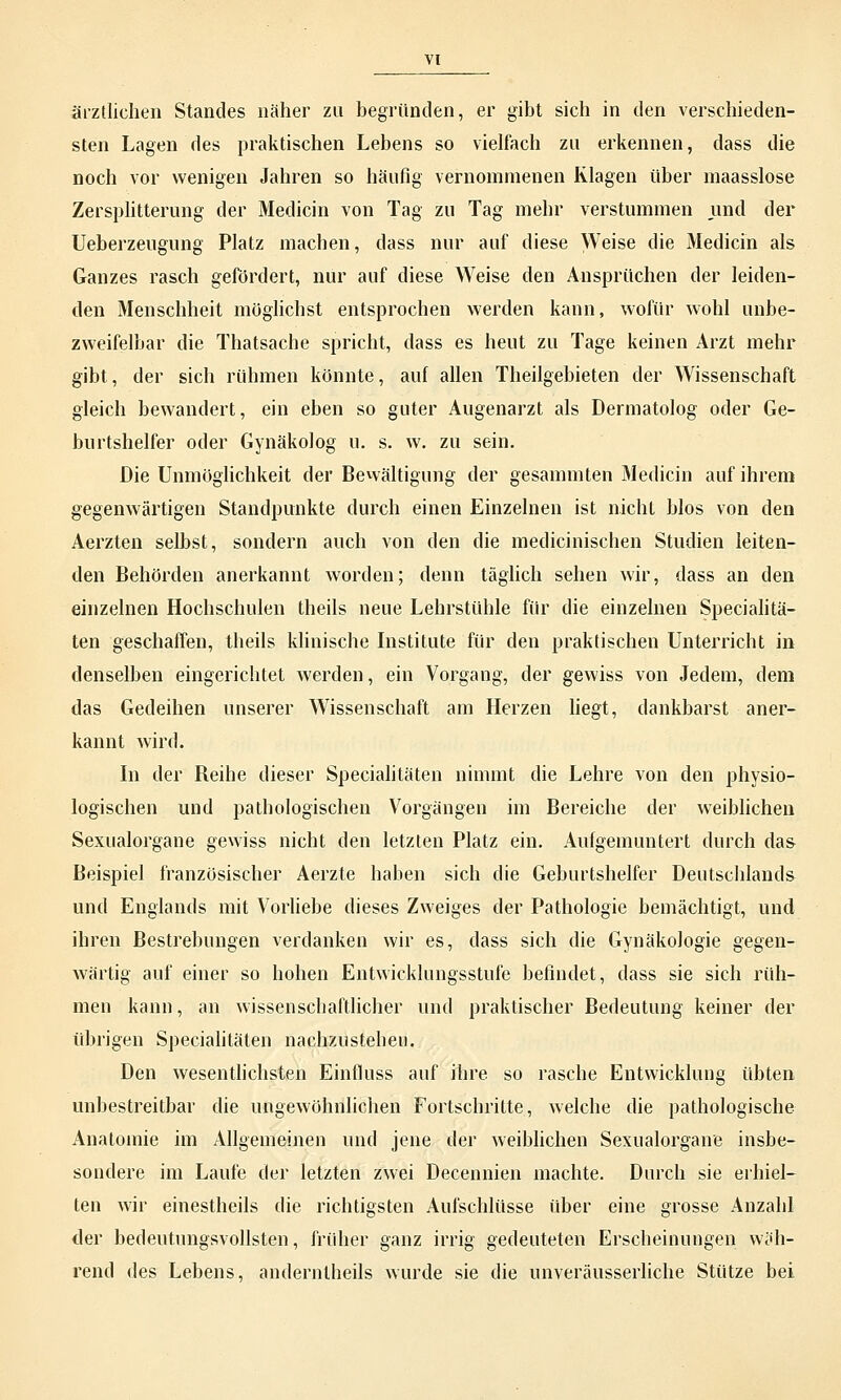 ärztlichen Standes näher zu begründen, er gibt sich in den verschieden- sten Lagen des praktischen Lebens so vielfach zu erkennen, dass die noch vor wenigen Jahren so häufig vernommenen Riagen über maasslose Zersplitterung der Medicin von Tag zu Tag mehr verstummen und der Ueberzeugung Platz machen, dass nur auf diese Weise die Medicin als Ganzes rasch gefördert, nur auf diese Weise den Ansprüchen der leiden- den Menschheit möglichst entsprochen werden kann, wofür wohl unbe- zweifelbar die Thatsache spricht, dass es heut zu Tage keinen Arzt mehr gibt, der sich rühmen könnte, auf allen Theilgebieten der Wissenschaft gleich bewandert, ein eben so guter Augenarzt als Dermatolog oder Ge- burtshelfer oder Gynäkolog u. s. w. zu sein. Die Unmöglichkeit der Bewältigung der gesannnten Medicin auf ihrem gegenwärtigen Standpunkte durch einen Einzelnen ist nicht blos von den Aerzten selbst, sondern auch von den die medicinischen Studien leiten- den Behörden anerkannt worden; denn täglich sehen wir, dass an den einzelnen Hochschulen theils neue Lehrstühle für die einzelnen Specialitä- ten geschaffen, theils klinische Institute für den praktischen Unterricht in denselben eingerichtet werden, ein Vorgang, der gewiss von Jedem, dem das Gedeihen unserer Wissenschaft am Herzen liegt, dankbarst aner- kannt wird. In der Beihe dieser Specialitäten nimmt die Lehre von den physio- logischen und pathologischen Vorgängen im Bereiche der weiblichen Sexualorgane gewiss nicht den letzten Platz ein. Aufgemuntert durch das Beispiel französischer Aerzte haben sich die Geburtshelfer Deutschlands und Englands mit Vorliebe dieses Zweiges der Pathologie bemächtigt, und ihren Bestrebungen verdanken wir es, dass sich die Gynäkologie gegen- wärtig auf einer so hohen Entwicklungsstufe befindet, dass sie sich rüh- men kann, an wissenschaftlicher und praktischer Bedeutung keiner der übrigen Specialitäten nachzustehen. Den wesentlichsten Einfluss auf ihre so rasche Entwicklung übten unbestreitbar die ungewöhnlichen Fortschritte, welche die pathologische Anatomie im Allgemeinen und jene der weiblichen Sexualorgane insbe- sondere im Laufe der letzten zwei Decennien machte. Durch sie erhiel- ten wir einestheils die richtigsten Aufschlüsse über eine grosse Anzahl der bedeutungsvollsten, früher ganz irrig gedeuteten Erscheinungen wäh- rend des Lebens, anderntheils wurde sie die unveräusserliche Stütze bei