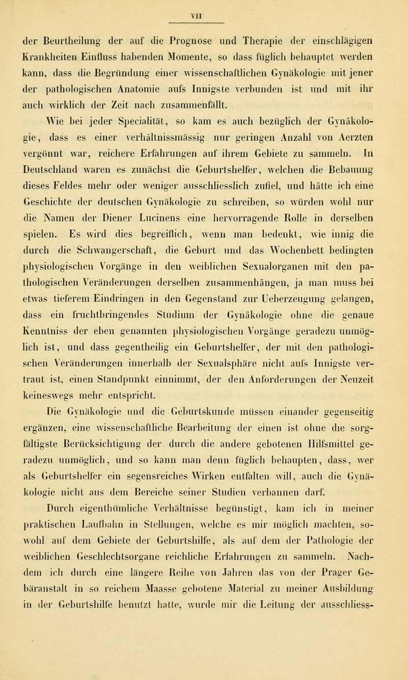 der Beurtheilung der auf die Prognose und Therapie der einschlägigen Krankheiten Einfluss habenden Momente, so dass füglich behauptet werden kann, dass die Begründung einer wissenschaftlichen Gynäkologie mit jener der pathologischen Anatomie aufs Innigste verbunden ist und mit ihr auch wirklich der Zeit nach zusammenfällt. Wie bei jeder Specialität, so kam es auch bezüglich der Gynäkolo- gie, dass es einer verhältnissmässig nur geringen Anzahl von Aerzten vergönnt war, reichere Erfahrungen auf ihrem Gebiete zu sammeln. In Deutschland waren es zunächst die Geburtshelfer, welchen die Bebauung dieses Feldes mehr oder weniger ausschliesslich zufiel, und hätte ich eine Geschichte der deutschen Gynäkologie zu schreiben, so würden wohl nur die Namen der Diener Lucinens eine hervorragende Bolle in derselben spielen. Es wird dies begreiflich, wenn man bedenkt, wie innig die durch die Schwangerschaft, die Geburt und das Wochenbett bedingten physiologischen Vorgänge in den weiblichen Sexualorganen mit den pa- thologischen Veränderungen derselben zusammenhängen, ja man muss bei etwas tieferem Eindringen in den Gegenstand zur Ueberzeugung gelangen, dass ein fruchtbringendes Studium der Gynäkologie ohne die genaue Kenntniss der eben genannten physiologischen Vorgänge geradezu unmög- lich ist, und dass gegenteilig ein Geburtshelfer, der mit den pathologi- schen Veränderungen innerhalb der Sexualsphäre nicht aufs Innigste ver- traut ist, einen Standpunkt einnimmt, der den Anforderungen der Neuzeit keineswegs mehr entspricht. Die Gynäkologie und die Geburtskunde müssen einander gegenseitig ergänzen, eine wissenschaftliche Bearbeitung der einen ist ohne che sorg- fältigste Berücksichtigung der durch die andere gebotenen Hilfsmittel ge- radezu unmöglich, und so kann man denn füglich behaupten, dass, wer als Geburtshelfer ein segensreiches Wirken entfalten will, auch die Gynä- kologie nicht aus dem Bereiche seiner Studien verbannen darf. Durch eigenthümliche Verhältnisse begünstigt, kam ich in meiner praktischen Laufbahn in Stellungen, welche es mir möglich machten, so- wohl auf dem Gebiete der Geburtshilfe, als auf dem der Pathologie der weiblichen Geschlechtsorgane reichliche Erfahrungen zu sammeln. Nach- dem ich durch eine längere Beihe von Jahren das von der Prager Ge- bäranstalt in so reichem Maasse gebotene Material zu meiner Ausbildung in der Geburtshilfe benutzt hatte, wurde mir die Leitung der ausschliess-