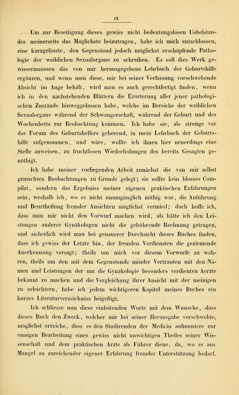 Um zur Beseitigung dieses gewiss nicht bedeutungslosen Uebelstan- des meinerseits das Möglichste beizutragen, habe ich mich entschlossen, eine kurzgefasste, den Gegenstand jedoch möglichst erschöpfende Patho- logie der weiblichen Sexualorgane zu schreiben. Es soll dies Werk ge- wissermaassen das von mir herausgegebene Lehrbuch der Geburtshilfe ergänzen, und wenn man diese, mir bei seiner Verfassung vorschwebende Absicht im Auge behält, wird man es auch gerechtfertigt finden, wenn ich in den nachstehenden Blättern die Erörterung aller jener pathologi- schen Zustände hinweggelassen habe, welche im Bereiche der weiblichen Sexualorgane während der Schwangerschaft, während der Geburt und des Wochenbetts zur Beobachtung kommen. Ich habe sie, als strenge vor das Forum des Geburtshelfers gehörend, in mein Lehrbuch der Geburts- hilfe aufgenommen, und wäre, wollte ich ihnen hier neuerdings eine Stelle anweisen, zu fruchtlosen Wiederholungen des bereits Gesagten ge- nöthigt. Ich habe meiner vorliegenden Arbeit zunächst die von mir selbst gemachten Beobachtungen zu Grunde gelegt; sie sollte kein blosses Com- pilat, sondern das Ergebniss meiner eigenen praktischen Erfahrungen sein, weshalb ich, wo es nicht unumgänglich nöthig war, die Anführung und Beurtheilung fremder Ansichten möglichst vermied; doch hoffe ich, dass man mir nicht den Vorwurf machen wird, als hätte ich den Lei- stungen anderer Gynäkologen nicht die gebührende Bechnung getragen, und sicherlich wird man bei genauerer Durchsicht dieses Buches finden, dass ich gewiss der Letzte bin, der fremden Verdiensten die geziemende Anerkennung versagt; theils um mich vor diesem Vorwurfe zu wah- ren, theils um den mit dem Gegenstande minder Vertrauten mit den Na- men und Leistungen der um die Gynäkologie besonders verdienten Aerzte bekannt zu machen und die Vergleichung ihrer Ansicht mit der meinigen zu erleichtern, habe ich jedem wichtigeren Kapitel meines Buches ein kurzes Literaturverzeichniss beigefügt. Ich schliesse nun diese einleitenden Worte mit dem Wunsche, dass dieses Buch den Zweck, welcher mir bei seiner Herausgabe vorschwebte, möglichst erreiche, dass es den Studirenden der Medicin aufmuntere zur emsigen Bearbeitung eines gewiss nicht unwichtigen Theiles seiner Wis- senschaft und dem praktischen Arzte als Führer diene, da, wo er aus Mangel an zureichender eigener Erfahrung fremder Unterstützung bedarf.