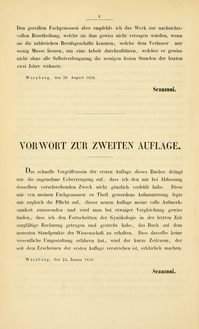 Den gereiften Fachgenossen aber empfehle ich das Werk zur nachsichts- vollen Beurtheilung, welche sie ihm gewiss nicht versagen würden, wenn sie die zahlreichen Berufsgeschäfte kennten, welche dem Verfasser nur wenig Müsse liessen, um eine Arbeit durchzuführen, welcher er gewiss nicht ohne alle Selbstverleugnung die wenigen freien Stunden der letzten zwei Jahre widmete. Würz bürg-, den 20. August 1856. Scanzoni. VORWORT ZUR ZWEITEN AUFLAGE. Oas schnelle Vergriffensein der ersten Auflage dieses Buches drängt mir die angenehme Ueberzeugung auf, dass ich den mir bei Abfassung desselben vorschwebenden Zweck nicht gänzlich verfehlt habe. Diese mir von meinen Fachgenossen zu Theil gewordene Aufmunterung legte mir zugleich die Pflicht auf, dieser neuen Auflage meine volle Aufmerk- samkeit zuzuwenden und wird man bei etwaiger Vergleichung gewiss finden, dass ich den Fortschritten der Gynäkologie in der letzten Zeit sorgfältige Rechnung getragen und gestrebt habe, das Buch auf dem neuesten Standpunkte der Wissenschaft zu erhalten. Dass dasselbe keine wesentliche Umgestaltung erfahren hat, wird der kurze Zeitraum, der seit dem Erscheinen der ersten Auflage verstrichen ist, erklärlich machen. Würz bürg-, den 24. Januar 185S. Scanzoni.