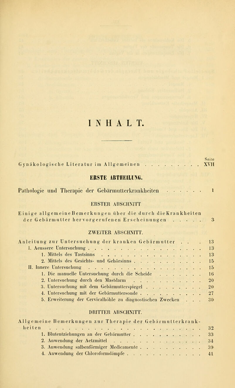 INHALT. Seite Gynäkologische Literatur im Allgemeinen . XVII ERSTE ABTHEILUNG. Pathologie und Therapie der Gebärmutterkrankheiten l ERSTER ABSCHNITT Einige a 11 g e m e i n e B e m e r k u n g e n über die durch dieKrankheiten d er Gebärmutter her vorg erufen en Erscheinungen ..... 3- ZWEITER ABSCHNITT. Anleitung zur Untersuchung der kranken Gebärmutter . . . 13 I. Aeussere Untersuchung 13 1. Mittels des Tastsinns 13 2. Mittels des Gesichts- und Gehörsinns 15 II. Innere Untersuchung 15 1. Die manuelle Untersuchung durch die Scheide 16 2. Untersuchung durch den Mastdarm . 20 3. Untersuchung mit dem Gebärmutterspiegel 20 4. Untersuchung mit der Gebärmuttersonde 27 5. Erweiterung der Cervicalhöhle zu diagnostischen Zwecken ... 30 DRITTER ABSCHNITT. Allgemeine Bemerkungen zur Therapie der G eb ä r m u 11 er k r a n k - heiten 32 1. Blutentziehungen an der Gebärmutter 33 2. Anwendung der Aetzmittel 34 3. Anwendung salbenförmiger Medicamente 39' 4. Anwendung der Chloroformdämpfe 41