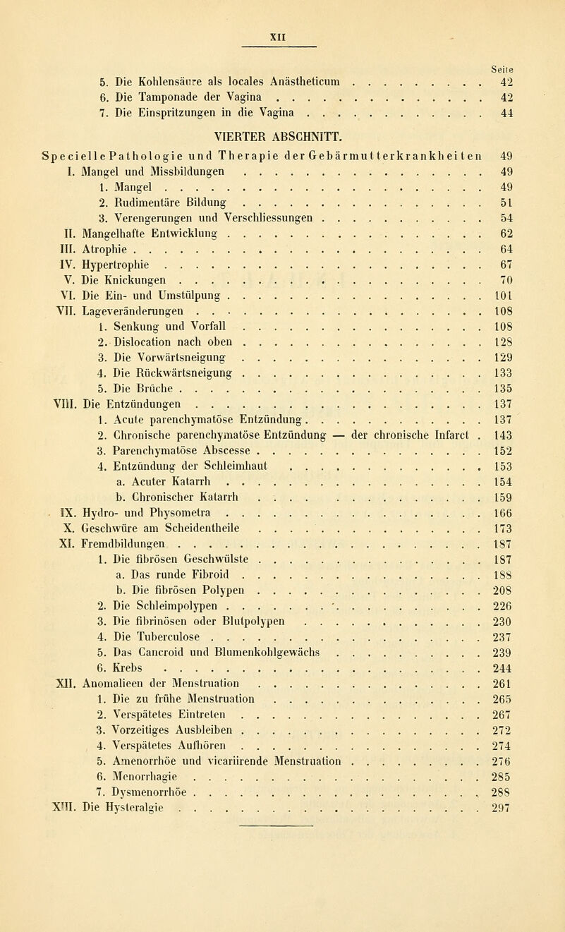 Seite 5. Die Kohlensäure als locales Anästheticum 42 6. Die Tamponade der Vagina 42 7. Die Einspritzungen in die Vagina 44 VIERTER ABSCHNITT. Specielle Pathologie und Therapie der Gebärmutterkrankhei ten 49 I. Mangel und Missbildungen 49 1. Mangel 49 2. Rudimentäre Bildung 51 3. Verengerungen und Verschliessungen 54 II. Mangelhafte Entwicklung 62 III. Atrophie 64 IV. Hypertrophie 67 V. Die Knickungen 70 VI. Die Ein- und Umstülpung 101 VII. Lageveränderungen 108 1. Senkung und Vorfall 108 2. Dislocation nach oben 128 3. Die Vorwärtsneigung 129 4. Die Rückwärtsneigung 133 5. Die Brüche 135 VIII. Die Entzündungen 137 1. Acute parenchymatöse Entzündung 137 2. Chronische parenchymatöse Entzündung — der chronische Infarct . 143 3. Parenchymatöse Abscesse 152 4. Entzündung der Schleimhaut 153 a. Acuter Katarrh 154 b. Chronischer Katarrh .... 159 IX. Hydro- und Physometra .166 X. Geschwüre am Scheidentheile 173 XI. Fremdbildungen 187 1. Die fibrösen Geschwülste 187 a. Das runde Fibroid 188 b. Die fibrösen Polypen 208 2. Die Schleimpolypen ' 226 3. Die fibrinösen oder Blutpolypen 230 4. Die Tuberculose 237 5. Das Cancroid und Blumenkohlgewächs 239 6. Krebs 244 XII. Anomalieen der Menstruation 261 1. Die zu frühe Menstruation 265 2. Verspätetes Eintreten 267 3. Vorzeitiges Ausbleiben 272 4. Verspätetes Aufhören 274 5. Amenorrhoe und vicariirende Menstruation 276 6. Menorrhagie 285 7. Dysmenorrhöe ., 288 XIII. Die Hysteralgie 297