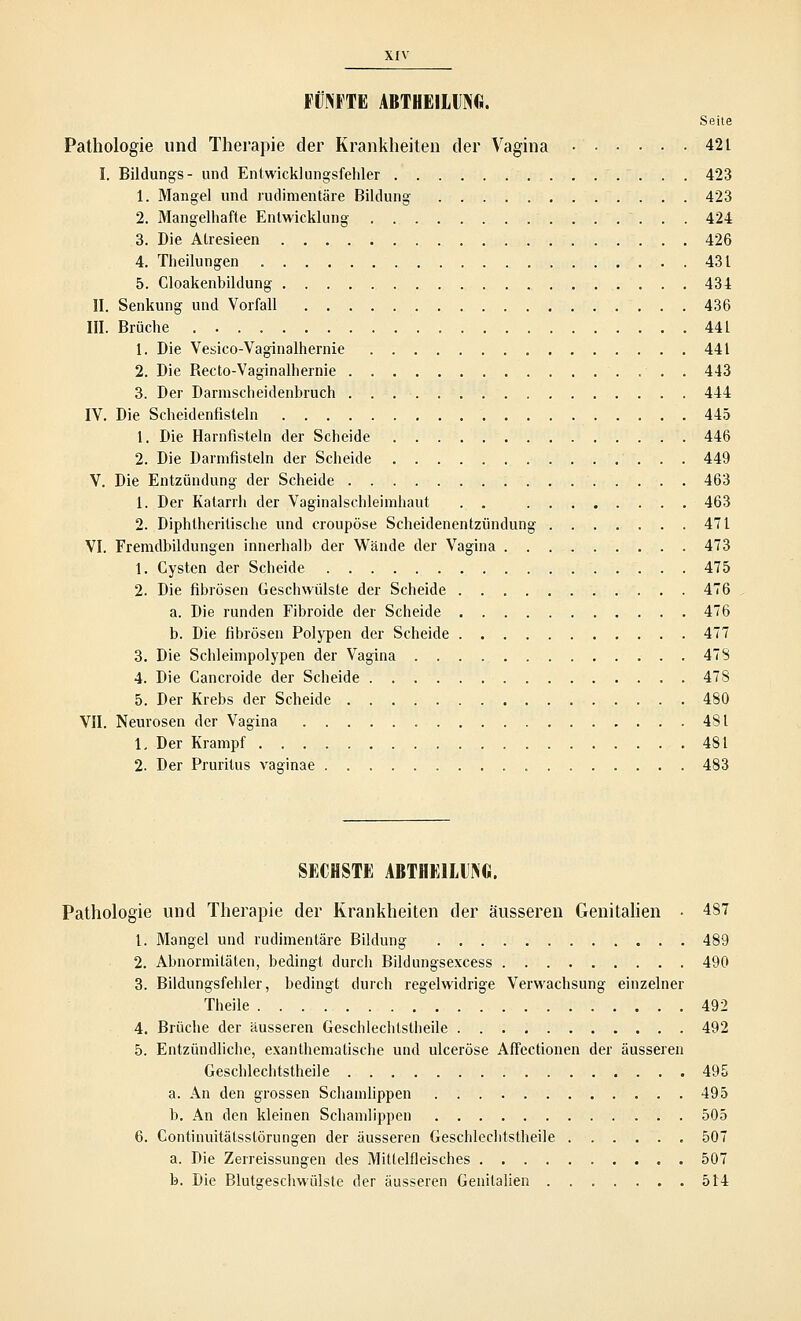 FÜNFTE ABTHEILUNG. Seite Pathologie und Therapie der Krankheiten der Vagina • 421 I. Bildungs- und Entwicklungsfehler 423 1. Mangel und rudimentäre Bildung- 423 2. Mangelhafte Entwicklung 424 3. Die Atresieen 426 4. Theilungen 431 5. Cloakenbildung 434 II. Senkung und Vorfall 436 III. Brüche 441 1. Die Vesico-Vaginalhernie 441 2. Die Becto-Vaginalhernie . 443 3. Der Darmscheidenbruch 444 IV. Die Scheidenfisleln 445 1. Die Harnfisteln der Scheide 446 2. Die Darmfisteln der Scheide 449 V. Die Entzündung der Scheide 463 1. Der Katarrh der Vaginalschleimhaut . . 463 2. Diphtherische und croupöse Scheidenentzündung 471 VI. Fremdbildungen innerhalb der Wände der Vagina 473 1. Cysten der Scheide 475 2. Die fibrösen Geschwülste der Scheide 476 a. Die runden Fibroide der Scheide 476 b. Die fibrösen Polypen der Scheide 477 3. Die Schleimpolypen der Vagina 478 4. Die Cancroide der Scheide 478 5. Der Krebs der Scheide 480 VII. Neurosen der Vagina 481 1, Der Krampf 481 2. Der Pruritus vaginae 483 SECHSTE ABTHEILUNG. Pathologie und Therapie der Krankheiten der äusseren Genitalien • 487 1. Mangel und rudimentäre Bildung 489 2. Abnormitäten, bedingt durch Bildungsexcess 490 3. Bildungsfehler, bedingt durch regelwidrige Verwachsung einzelner Theile 492 4. Brüche der äusseren Geschlechtstheile 492 5. Entzündliche, exanthematische und ulceröse Affectionen der äusseren Geschlechtstheile 495 a. An den grossen Schamlippen 495 b. An den kleinen Schamlippen 505 6. Continuitätsstörungen der äusseren Geschlechtstheile 507 a. Die Zerreissungen des Mittelfleisches 507 b. Die Blutgeschwülste der äusseren Genitalien 514