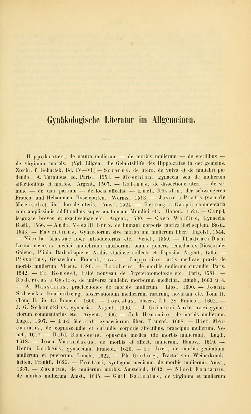 Gynäkologische Literatur im Allgemeinen. Hippokrates, de natura mulierum — de morbis mulierum — de sterilibus — de virginum morbis. (Vgl. Ritgen, die Geburtshilfe des Hippokrates in der gemeins. Ztschr. f. Geburtsk. Bd. IV—VI.) — Soranus, de utero, de viüva et de muliebri pu- dendo. A. Turnubus ed. Paris, 1554. — Mosehion, gynaecia seu de mulierum affectionibus et morbis. Argent., 1507. — Galenus, de dissectione uteri — de se- mine — de usu partium — de locis affectis. — Euch. Rösslin, der schwangeren Frauen und Hebammen Rosengarten. Worms, 1513. — Jason a Pratis (van de Meer sehe), libri duo de uteris. Amst, 1524. — B er eng. a Carpi, commentaria cum amplissimis additionibus super anatomiam Mundini etc. Bonon., 1521. — Garpi, isagogae breves et exaetissimae etc. Argent., 1530. — Gasp. Wolfius, Gynaecia. Basil., 1566. — Andr. Vesalii Brux. de humani corporis fabrica libri Septem. Basil., 1543. — Fav entin us, Gynaeciorum sive morborum mulierum liber. Ingoist., 1544. — Nicolai Massae liber introduetorius etc. Venet., 1559. — Thaddaei Duni Locarnensis medici muliebrium morborum omnis generis remedia ex Dioscoride, Galeno, Plinio, Barbariscpue et Arabis studiose collecta et disposita. Argent, 1565. — Pistorius, Gynaecium. Francof., 1575. — Cappocius, artis medicae praxis de morbis mulierum. Vicent, 1586. — Roccheus, de morbis mulierum curandis. Paris, 1542. — Fr. Rousset, traite nouveau de 1'hysterotomotokie etc. Paris, 1581. — Rodericus a Castro, de universa muliebr. morborum mediana. Hamb., 1603 u. 4. — A. Massarias, praelectiones de morbis mulierum. Lips., 1600. — Joann. Schenk a Grafenberg, observationum medicarum rararum, novarum etc. Tomi II. (Tom. II. lib. 4.) Francof., 1600. — Forestus, observ. Lib. 28. Francof., 1602. — J. G. Schenckius, gynaecia. Argent., 1606. — J. Guinteri Andernaci gynae- ciorum commentarius etc. Argent., 1606. — Joh. Heuin ins, de morbis mulierum. Lugd., 1607. — Lud. Mercati gynaeciorum liber. Francof., 160S. — Hier. Mer- curialis, de cognoscendis et curandis corporis affectibus, praeeipue mulierum. Ve- net., 1617. — Bald. Rousseus, opuscula medica (de morbis mulierum). Lugd., 1618. — Joan. Varandaeus, de morbis et affect. mulierum. Hanov., 1619. — Herrn. Gorbeus, gynaecium. Francof., 1620. — Fr. Joe'l, de morbis genitalium mulierum et puerorum. Luneb., 1622. — Ph. Grüling, Tractat von Weiberkrank- heiten. Frankf., 1625. — Fontani, syntagma medicum de morbis mulierum. Amst., 1637. — Zacutus, de mulierum morbis. Amstelod , 1642. — Nicol. Fontanus, de morbis mulierum. Amst., 1645. — Guil. Ballonius, de virginum et mulierum