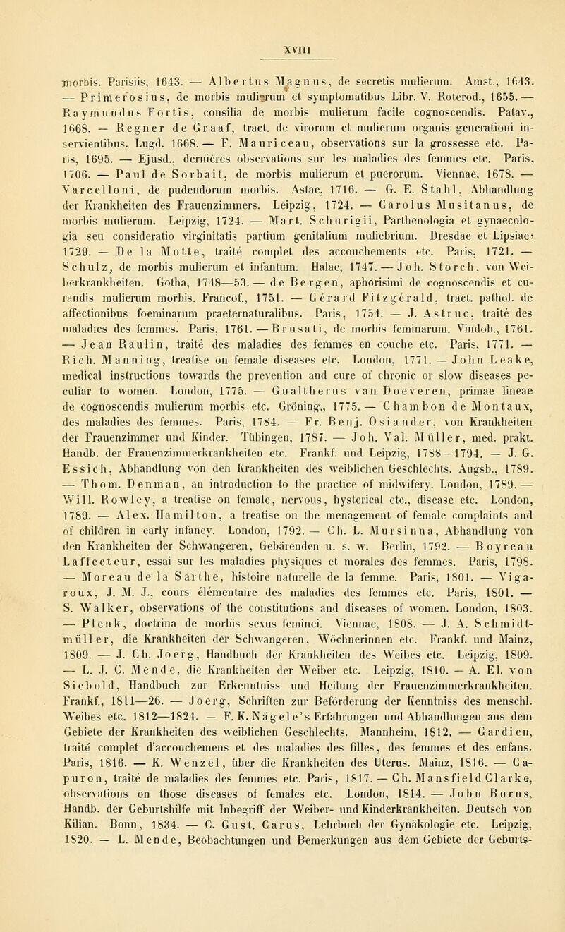 Tfiorbis. Parisiis, 1643. — Albertus Magnus, de secrelis mulierum. Amst., 1643. — Primerosius, de morbis mulisrum et symptomatibus Libr. V. Roterod., 1655.— Raymundus Fortis, consilia de morbis mulierum facile cognoscendis. Palav., 1668. — Regner de Graaf, tract. de virorum et mulierum organis generationi in- servientibus. Lugd. 1668.— F. Mauriceau, observations sur la grossesse etc. Pa- ris, 1695. — Ejusd., dernieres observations sur les maladies des femmes etc. Paris, 1706. — PauldeSorbait, de morbis mulierum et puerorum. Viennae, 1678. — Varcelloni, de pudendorum morbis. Astae, 1716. — G. E. Stahl, Abhandlung der Krankheiten des Frauenzimmers. Leipzig, 1724. — Garolus Musitanus, de morbis mulierum. Leipzig, 1724. — Mart. Schurigii, Parthenologia et gynaecolo- gia seu consideratio virginitatis partium genitalium muliebrium. Dresdae et Lipsiac 1729. — De la Motte, traite complet des accouchements etc. Paris, 1721. — Schulz, de morbis mulierum et infantum. Halae, 1747. — Joh. Storch, von Wei- berkrankheiten. Gotha, 1748—53.— de Bergen, aphorisimi de cognoscendis et cu- randis mulierum morbis. Francof., 1751. — Gerard Fitzgerald, tract. pathol. de affectionibus foeminarum praeternaturalibus. Paris, 1754. — J. Astruc, traite des maladies des femmes. Paris, 1761. — Brusati, de morbis feminarum. Vindob., 1761. — Jean Raulin, traite des maladies des femmes en couche etc. Paris, 1771. — Rieh. Manning, treatise on female diseases etc. London, 1771. — John Leake, medical Instructions towards the prevention and eure of chronic or slow diseases pe- culiar to women. London, 1775. — Gualtherus van Doeveren, primae lineae de cognoscendis mulierum morbis etc. Gröning., 1775.— Chambon de Montaux, des maladies des femmes. Paris, 1784. — Fr. Benj. Osiander, von Krankheiten der Frauenzimmer und Kinder. Tübingen, 1787. — Joh. Val. Müller, med. prakt. Handb. der Frauenzimmerkrankheiten etc. Frankf. und Leipzig, 1788 — 1794. — J. G. Essich, Abhandlung von den Krankheiten des weiblichen Geschlechts. Augsb., 1789. — Thom. Denman, an introduetion to the practice of midwifery. London, 1789.— Will. Rowley, a treatise on female, nervous, hysterical etc., disease etc. London, 1789. — Alex. Hamilton, a treatise on the menagement of female complaints and of children in early infancy. London, 1792.— Ch. L. Mursinna, Abhandlung von den Krankheiten der Schwangeren, Gebärenden u. s. w. Berlin, 1792. — Boyreau Laffecteur, essai sur les maladies physiques et morales des femmes. Paris, 1798. — Moreau de la Sarthe, histoire naturelle de la femme. Paris, 1801. — Viga- roux, J. M. J., cours elementaire des maladies des femmes etc. Paris, 1801. — S. Walker, observations of the constitutions and diseases of women. London, 1803. — Plenk, doctrina de morbis sexus feminei. Viennae, 1808. — J. A. Schmidt- müller, die Krankheiten der Schwangeren, Wöchnerinnen etc. Frankf. und Mainz, 1809. — J. Gh. Joerg, Handbuch der Krankheiten des Weibes etc. Leipzig, 1809. — L. J. C. Mende, die Krankheiten der Weiber etc. Leipzig, 1810. — A. El. von Siebold, Handbuch zur Erkenntniss und Heilung der Frauenzimmerkrankheiten. Frankf., 1811—26. — Joerg, Schriften zur Beförderung der Kenntniss des menschl. Weibes etc. 1812—1824. — F. K. N ä g e 1 e' s Erfahrungen und Abhandlungen aus dem Gebiete der Krankheiten des weiblichen Geschlechts. Mannheim, 1812. — Gardien, traite complet d'aecouchemens et des maladies des filles, des femmes et des enfans. Paris, 1816. — K. Wenzel, über die Krankheiten des Uterus. Mainz, 1816. — C a- puron, traite de maladies des femmes etc. Paris, 1817. — Ch. Mansfield Clarke, observations on those diseases of females etc. London, 1814. — John Bums, Handb. der Geburtshilfe mit Inbegriff der Weiber- und Kinderkrankheiten. Deutsch von Kilian. Bonn, 1834. — G. Gust. Carus, Lehrbuch der Gynäkologie etc. Leipzig, 1S20. — L. Mende, Beobachtungen und Bemerkungen aus dem Gebiete der Geburls-