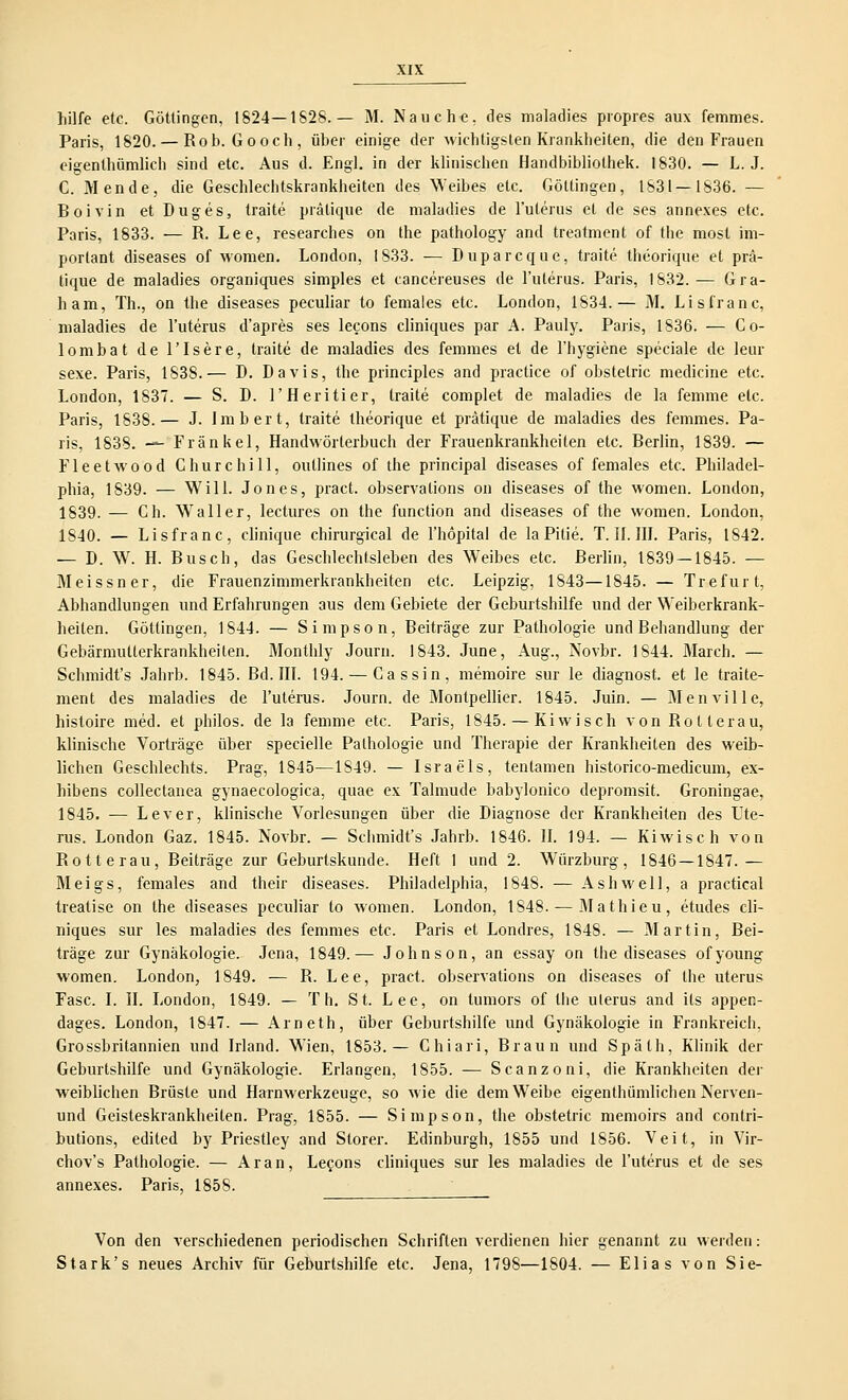 hilfe etc. Göttingen, 1824— 1S28. — M. Nauche, des maladies propres aux femmes. Paris, 1820. — Rob. Gooch, über einige der wichtigsten Krankheiten, die den Frauen eigentümlich sind etc. Aus d. Engl, in der klinischen Handbibliothek. 1830. — L. J. C. Mende, die Geschlechtskrankheiten des Weibes etc. Göttingen, 1831—1836. — Boivin et Duges, traite prälique de maladies de l'ulerus et de ses annexes etc. Paris, 1833. — R. Lee, researches on the pathology and treatment of the most im- portant diseases of women. London, 1833. — Duparcque, traite theorique et prä- tique de maladies organiques simples et cancereuses de l'ulerus. Paris, 1832. — Gra- ham, Th., on the diseases peculiar to females etc. London, 1834.— M. Lisfranc, maladies de l'uterus d'apres ses lecons cliniques par A. Pauly. Paris, 1836. — Co- lombat de l'Isere, traite de maladies des femmes et de l'hygiene speciale de leur sexe. Paris, 1838.— D. Davis, the principles and practice of obstelric medicine etc. London, 1837. — S. D. l'Heritier, traite complet de maladies de la femme etc. Paris, 1838.— J. Imbert, traite theorique et prätique de maladies des femmes. Pa- ris, 1838. — Fränkel, Handwörterbuch der Frauenkrankheiten etc. Berlin, 1839. — Fleet wo od Churchill, outlines of the prineipal diseases of females etc. Philadel- phia, 1839. — Will. Jones, pract. observations on diseases of the women. London, 1839. — Ch. Waller, lectures on the funetion and diseases of the women. London, 1S40. — Lisfranc, clinique chirurgical de l'höpital de laPitie. T. II. III. Paris, 1842. — D. W. H. Busch, das Geschlechtsleben des Weibes etc. Berlin, 1839 — 1845. — Meissner, die Frauenzimmerkrankheiten etc. Leipzig, 1843—1845. — Trefurt, Abhandlungen und Erfahrungen aus dem Gebiete der Geburtshilfe und der Weiberkrank- heiten. Göttingen, 1844. — Simpson, Beiträge zur Pathologie und Behandlung der Gebärmutterkrankheiten. Monthly Journ. 1843. June, Aug., Novbr. 1844. March. — Schmidt's Jahrb. 1845. Bd. III. 194. — Cassin, memoire sur le diagnost. et le traite- ment des maladies de l'uterus. Journ. de Montpellier. 1845. Juin. — Menville, histoire med. et philos. de la femme etc. Paris, 1845. — Kiwisch von Rotterau, klinische Vorträge über specielle Pathologie und Therapie der Krankheiten des weib- lichen Geschlechts. Prag, 1845—1849. — Israels, tentamen historico-medicum, ex- hibens collectanea gynaecologica, quae ex Talmude babylonico depromsit. Groningae, 1845. ■— Lever, klinische Vorlesungen über die Diagnose der Krankheiten des Ute- rus. London Gaz. 1845. Novbr. — Schmidt's Jahrb. 1846. II. 194. — Kiwisch von Rotterau, Beiträge zur Geburtskunde. Heft 1 und 2. Würzburg, 1846 — 1847.— Meigs, females and their diseases. Philadelphia, 1848. — Ashwell, a practical treatise on the diseases peculiar to women. London, 1S48. — Mathieu, etudes cli- niques sur les maladies des femmes etc. Paris et Londres, 1848. — Martin, Bei- träge zur Gynäkologie. Jena, 1849.— Johnson, an essay on the diseases ofyoung women. London, 1849. ■— R. Lee, pract. observations on diseases of the uterus Fase. I. II. London, 1849. — Th. St. Lee, on tumors of the ulerus and its appen- dages. London, 1847. — Arneth, über Geburtshilfe und Gynäkologie in Frankreich. Grossbritannien und Irland. Wien, 1853.— Chiari, Braun und Späth, Klinik der Geburtshilfe und Gynäkologie. Erlangen, 1855. — Scanzoni, die Krankheiten der weiblichen Brüste und Harnwerkzeuge, so wie die dem Weibe eigenthümlichen Nerven- und Geisteskrankheiten. Prag, 1855. — Simpson, the obstetric memoirs and contri- butions, edited by Priestley and Storer. Edinburgh, 1855 und 1856. Veit, in Vir- chov's Pathologie. — Aran, Lefons cliniques sur les maladies de l'uterus et de ses annexes. Paris, 185S. Von den verschiedenen periodischen Schriften verdienen hier genannt zu werden: Stark's neues Archiv für Geburtshilfe etc. Jena, 1798—1804. — Elias von Sie-