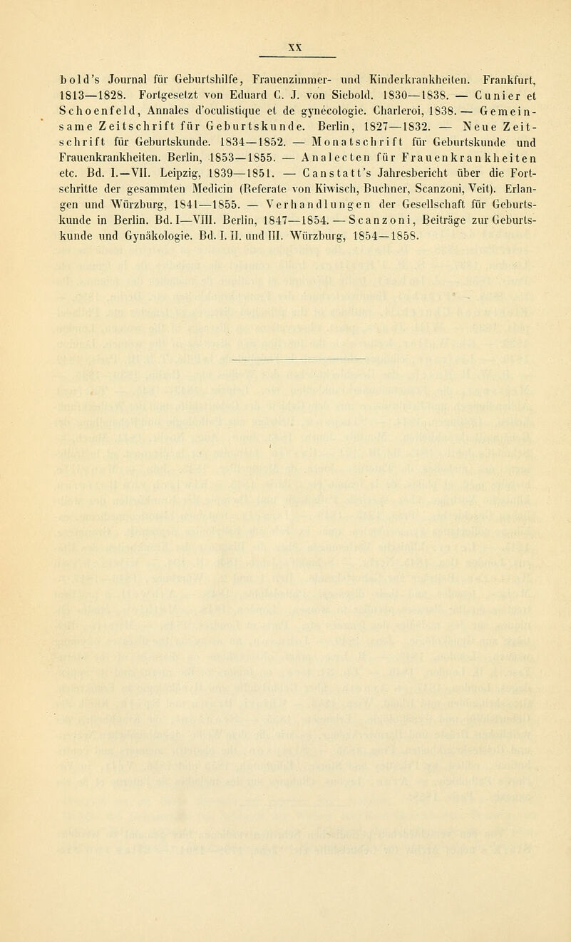 bold's Journal für Geburtshilfe, Frauenzimmer- und Kinderkrankheiten. Frankfurt, 1813—1828. Fortgesetzt von Eduard C. J. von Siebold. 1830—1838. — Cunier et Schoenfeld, Annales d'oculistique et de gynecologie. Charleroi, 1838.— Gemein- same Zeitschrift für Geburtskunde. Berlin, 1827—1832. — Neue Zeit- schrift für Geburtskunde. 1834—1852. — Monatschrift für Geburtskunde und Frauenkrankheiten. Berlin, 1853—1855. — Analecten für Frauenkrankheiten etc. Bd. I.—VII. Leipzig, 1839—1851. — Canstatt's Jahresbericht über die Fort- schritte der gesammten Medicin (Referate von Kiwisch, Buchner, Scanzoni, Veit). Erlan- gen und Würzburg, 1S41—1855. — Verhandlungen der Gesellschaft für Geburts- kunde in Berlin. Bd. I—VIII. Berlin, 1847—1854. — Scanzoni, Beiträge zur Geburts- kunde und Gynäkologie. Bd. I. II. und III. Würzburg, 1854—1858.