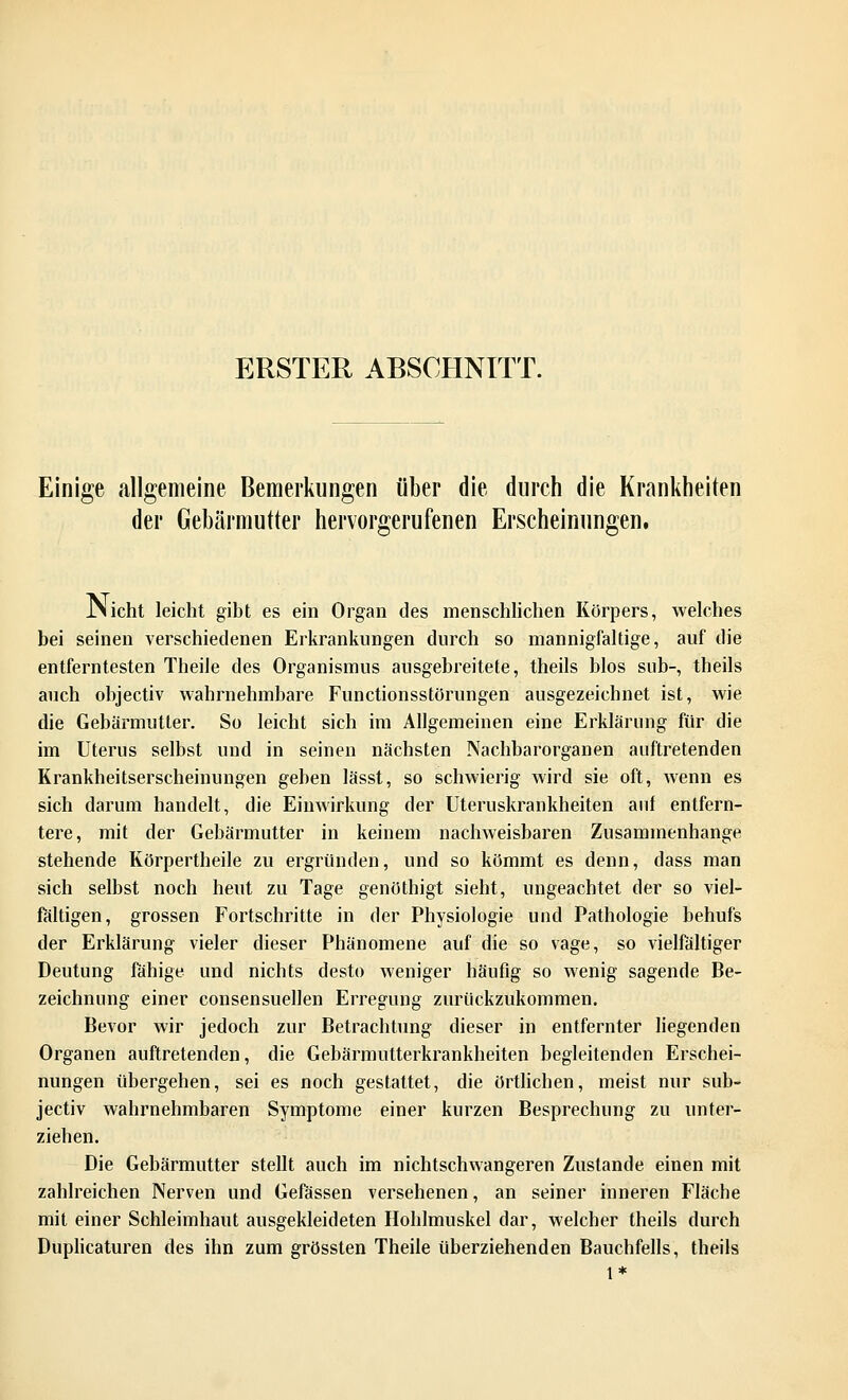 ERSTER ABSCHNITT. Einige allgemeine Bemerkungen über die durch die Krankheiten der Gebärmutter hervorgerufenen Erscheinungen. JNicht leicht gibt es ein Organ des menschlichen Körpers, welches bei seinen verschiedenen Erkrankungen durch so mannigfaltige, auf die entferntesten Theile des Organismus ausgebreitete, theils blos sub-, theils auch objectiv wahrnehmbare Functionsstörungen ausgezeichnet ist, wie die Gebärmutter. So leicht sich im Allgemeinen eine Erklärung für die im Uterus selbst und in seinen nächsten Nachbarorganen auftretenden Krankheitserscheinungen geben lässt, so schwierig wird sie oft, wenn es sich darum handelt, die Einwirkung der Uteruskrankheiten auf entfern- tere, mit der Gebärmutter in keinem nachweisbaren Zusammenhange stehende Körpertheile zu ergründen, und so kömmt es denn, dass man sich selbst noch heut zu Tage genöthigt sieht, ungeachtet der so viel- fältigen, grossen Fortschritte in der Physiologie und Pathologie behufs der Erklärung vieler dieser Phänomene auf die so vage, so vielfältiger Deutung fähige und nichts desto weniger häufig so wenig sagende Be- zeichnung einer consensuellen Erregung zurückzukommen. Bevor wir jedoch zur Betrachtung dieser in entfernter liegenden Organen auftretenden, die Gebärmutterkrankheiten begleitenden Erschei- nungen übergehen, sei es noch gestattet, die örtlicben, meist nur sub- jectiv wahrnehmbaren Symptome einer kurzen Besprechung zu unter- ziehen. Die Gebärmutter stellt auch im nichtschwangeren Zustande einen mit zahlreichen Nerven und Gefässen versehenen, an seiner inneren Fläche mit einer Schleimhaut ausgekleideten Hohlmuskel dar, welcher theils durch Duplicaturen des ihn zum grössten Theile überziehenden Bauchfells, theils 1*