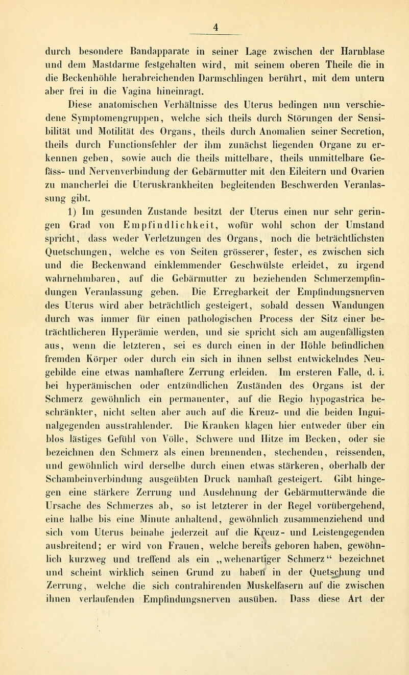 durch besondere Bandapparate in seiner Lage zwischen der Harnblase und dem Mastdarme festgehalten wird, mit seinem oberen Theile die in die Beckenhöhle herabreichenden Darmschlingen berührt, mit dem untern aber frei in die Vagina hineinragt. Diese anatomischen Verhältnisse des Uterus bedingen nun verschie- dene Symptomengruppen, welche sich theils durch Störungen der Sensi- bilität und Motilität des Organs, theils durch Anomalien seiner Secretion, theils durch Functionsfehler der ihm zunächst liegenden Organe zu er- kennen geben, sowie auch die theils mittelbare, theils unmittelbare Ge- fäss- und Nervenverbindung der Gebärmutter mit den Eileitern und Ovarien zu mancherlei die Uteruskrankheiten begleitenden Beschwerden Veranlas- sung gibt. 1) Im gesunden Zustande besitzt der Uterus einen nur sehr gerin- gen Grad von Empfindlichkeit, wofür wohl schon der Umstand spricht, dass weder Verletzungen des Organs, noch die beträchtlichsten Quetschungen, welche es von Seiten grösserer, fester, es zwischen sich und die Beckenwand einklemmender Geschwülste erleidet, zu irgend wahrnehmbaren, auf die Gebärmutter zu beziehenden Schmerzempfin- dungen Veranlassung geben. Die Erregbarkeit der Empfindungsnerven des Uterus wird aber beträchtlich gesteigert, sobald dessen Wandungen durch was immer für einen pathologischen Process der Sitz einer be- trächtlicheren Hyperämie werden, und sie spricht sich am augenfälligsten aus, wenn die letzteren, sei es durch einen in der Höhle befindlichen fremden Körper oder durch ein sich in ihnen selbst entwickelndes Neu- gebilde eine etwas namhaftere Zerrung erleiden. Im ersteren Falle, d. i. bei hyperämischen oder entzündlichen Zuständen des Organs ist der Schmerz gewöhnlich ein permanenter, auf die Regio hypogastrica be- schränkter, nicht selten aber auch auf die Kreuz- und die beiden Ingui- nalgegenden ausstrahlender. Die Kranken klagen hier entweder über ein blos lästiges Gefühl von Völle, Schwere und Hitze im Becken, oder sie bezeichnen den Schmerz als einen brennenden, stechenden, reissenden, und gewöhnlich wird derselbe durch einen etwas stärkeren, oberhalb der Schambeinverbindung ausgeübten Druck namhaft gesteigert. Gibt hinge- gen eine stärkere Zerrung und Ausdehnung der Gebärmutterwände die Ursache des Schmerzes ab, so ist letzterer in der Regel vorübergehend, eine halbe bis eine Minute anhaltend, gewöhnlich zusammenziehend und sich vom Uterus beinahe jederzeit auf die Kreuz- und Leistengegenden ausbreitend; er wird von Frauen, welche bereits geboren haben, gewöhn- lich kurzweg und treffend als ein „wehenartiger Schmerz bezeichnet und scheint wirklich seinen Grund zu haben in der Quetschung und Zerrung, welche die sich contrahirenden Muskelfasern auf die zwischen ihnen verlaufenden Empfindungsnerven ausüben. Dass diese Art der