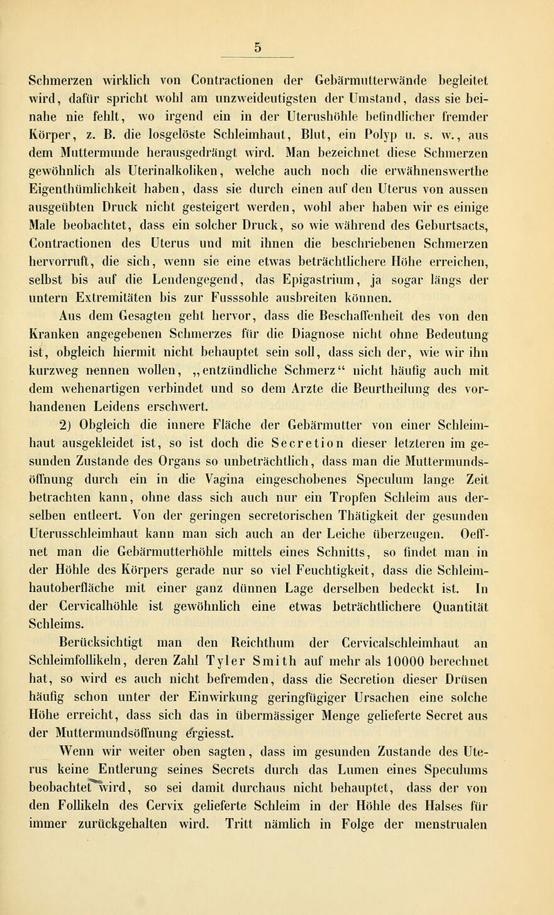 Schmerzen wirklich von Contractionen der Gebärmutterwände begleitet wird, dafür spricht wohl am unzweideutigsten der Umstand, dass sie bei- nahe nie fehlt, wo irgend ein in der Uterushöhle befindlicher fremder Körper, z. B. die losgelöste Schleimhaut, Blut, ein Polyp u. s. w., aus dem Muttermunde herausgedrängt wird. Man bezeichnet diese Schmerzen gewöhnlich als Uterinalkoliken, welche auch noch die erwähnenswerthe Eigenthümlichkeit haben, dass sie durch einen auf den Uterus von aussen ausgeübten Druck nicht gesteigert werden, wohl aber haben wir es einige Male beobachtet, dass ein solcher Druck, so wie während des Geburtsacts, Contractionen des Uterus und mit ihnen die beschriebenen Schmerzen hervorruft, die sich, wenn sie eine etwas beträchtlichere Höhe erreichen, selbst bis auf die Lendengegend, das Epigastrium, ja sogar längs der untern Extremitäten bis zur Fusssohle ausbreiten können. Aus dem Gesagten geht hervor, dass die Beschaffenheit des von den Kranken angegebenen Schmerzes für die Diagnose nicht ohne Bedeutung ist, obgleich hiermit nicht behauptet sein soll, dass sich der, wie wir ihn kurzweg nennen wollen, „entzündliche Schmerz nicht häufig auch mit dem wehenartigen verbindet und so dem Arzte die Beurtheilung des vor- handenen Leidens erschwert. 2) Obgleich die innere Fläche der Gebärmutter von einer Schleim- haut ausgekleidet ist, so ist doch die Secretion dieser letzteren im ge- sunden Zustande des Organs so unbeträchtlich, dass man die Muttermunds- öffnung durch ein in die Vagina eingeschobenes Speculum lange Zeit betrachten kann, ohne dass sich auch nur ein Tropfen Schleim aus der- selben entleert. Von der geringen secretorischen Thätigkeit der gesunden Uterusschleimhaut kann man sich auch an der Leiche überzeugen. Oeff- net man die Gebärmutterhöhle mittels eines Schnitts, so findet man in der Höhle des Körpers gerade nur so viel Feuchtigkeit, dass die Schleim- hautoberfläche mit einer ganz dünnen Lage derselben bedeckt ist. In der Cervicalhöhle ist gewöhnlich eine etwas beträchtlichere Quantität Schleims. Berücksichtigt man den Beichthum der Cervicalschleimhaut an Schleimfollikeln, deren Zahl Tyler Smith auf mehr als 10000 berechnet hat, so wird es auch nicht befremden, dass die Secretion dieser Drüsen häufig schon unter der Einwirkung geringfügiger Ursachen eine solche Höhe erreicht, dass sich das in übermässiger Menge gelieferte Secret aus der Muttermundsöffnung drgiesst. Wenn wir weiter oben sagten, dass im gesunden Zustande des Ute- rus keine Entlerung seines Secrets durch das Lumen eines Speculums beobachtet wird, so sei damit durchaus nicht behauptet, dass der von den Follikeln des Cervix gelieferte Schleim in der Höhle des Halses für immer zurückgehalten wird. Tritt nämlich in Folge der menstrualen