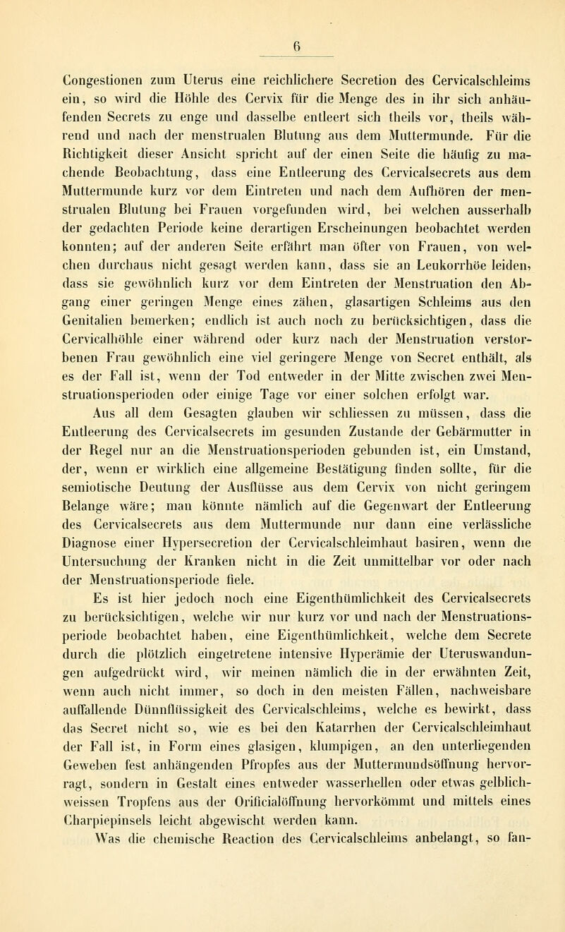 Congestionen zum Uterus eine reichlichere Secretion des Cervicalschleims ein, so wird die Höhle des Cervix für die Menge des in ihr sich anhäu- fenden Secrets zu enge und dasselbe entleert sich theils vor, theils wäh- rend und nach der menstrualen Blutung aus dem Muttermunde. Für die Richtigkeit dieser Ansicht spricht auf der einen Seite die häufig zu ma- chende Beobachtung, dass eine Entleerung des Cervicalsecrets aus dem Muttermunde kurz vor dem Eintreten und nach dem Aufhören der men- strualen Blutung bei Frauen vorgefunden wird, bei welchen ausserhalb der gedachten Periode keine derartigen Erscheinungen beobachtet werden konnten; auf der anderen Seite erfährt man öfter von Frauen, von wel- chen durchaus nicht gesagt werden kann, dass sie an Leukorrhoe leiden, dass sie gewöhnlich kurz vor dem Eintreten der Menstruation den Ab- gang einer geringen Menge eines zähen, glasartigen Schleims aus den Genitalien bemerken; endlich ist auch noch zu berücksichtigen, dass die Cervicalhöhle einer während oder kurz nach der Menstruation verstor- benen Frau gewöhnlich eine viel geringere Menge von Secret enthält, als es der Fall ist, wenn der Tod entweder in der Mitte zwischen zwei Men- struationsperioden oder einige Tage vor einer solchen erfolgt war. Aus all dem Gesagten glauben wir schliessen zu müssen, dass die Entleerung des Cervicalsecrets im gesunden Zustande der Gebärmutter in der Regel nur an die Menstruationsperioden gebunden ist, ein Umstand, der, wenn er wirklich eine allgemeine Bestätigung finden sollte, für die semiotische Deutung der Ausflüsse aus dem Cervix von nicht geringem Belange wäre; man könnte nämlich auf die Gegenwart der Entleerung des Cervicalsecrets aus dem Muttermunde nur dann eine verlässliche Diagnose einer Hypersecretion der Cervicalschleimhaut basiren, wenn die Untersuchung der Kranken nicht in die Zeit unmittelbar vor oder nach der Menstruationsperiode fiele. Es ist hier jedoch noch eine Eigenthümlichkeit des Cervicalsecrets zu berücksichtigen, welche wir nur kurz vor und nach der Menstruations- periode beobachtet haben, eine Eigenthümlichkeit, welche dem Secrete durch die plötzlich eingetretene intensive Hyperämie der Uteruswandun- gen aufgedrückt wird, wir meinen nämlich die in der erwähnten Zeit, wenn auch nicht immer, so doch in den meisten Fällen, nachweisbare auffallende Dünnflüssigkeit des Cervicalschleims, welche es bewirkt, dass das Secret nicht so, wie es bei den Katarrhen der Cervicalschleimhaut der Fall ist, in Form eines glasigen, klumpigen, an den unterliegenden Geweben fest anhängenden Pfropfes aus der Muttermundsöffnung hervor- ragt, sondern in Gestalt eines entweder wasserhellen oder etwas gelblich- weissen Tropfens aus der Orificialöffnung hervorkömmt und mittels eines Charpiepinsels leicht abgewischt werden kann. Was die chemische Beaction des Cervicalschleims anbelangt, so fan-