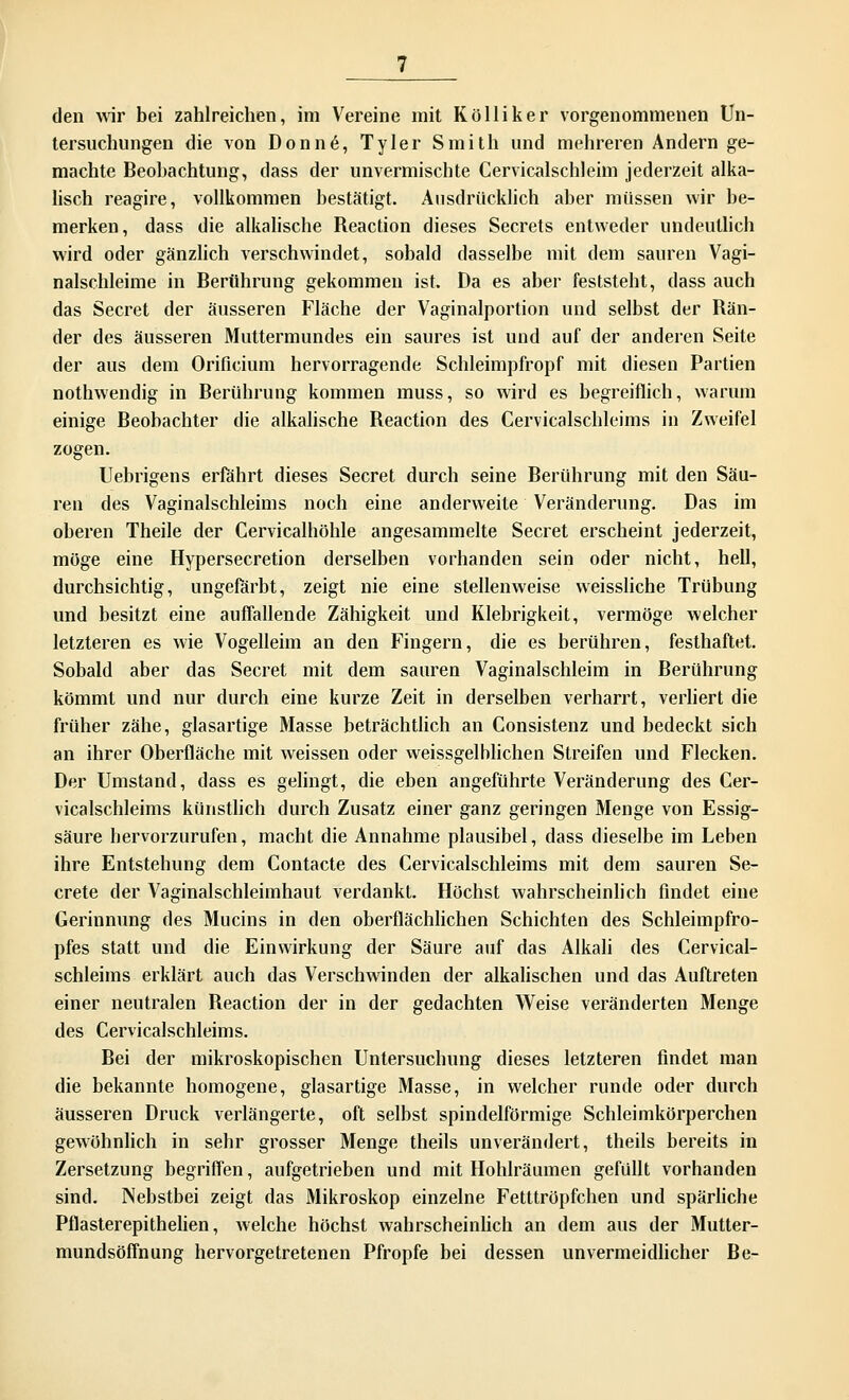 den wir bei zahlreichen, im Vereine mit Kolliker vorgenommenen Un- tersuchungen die von Donne, Tyler Smith und mehreren Andern ge- machte Beobachtung, dass der unvermischte Cervicalschleim jederzeit alka- lisch reagire, vollkommen bestätigt. Ausdrücklich aber müssen wir be- merken, dass die alkalische Reaction dieses Secrets entweder undeutlich wird oder gänzlich verschwindet, sobald dasselbe mit dem sauren Vagi- nalschleime in Berührung gekommen ist. Da es aber feststeht, dass auch das Secret der äusseren Fläche der Vaginalportion und selbst der Rän- der des äusseren Muttermundes ein saures ist und auf der anderen Seite der aus dem Orificium hervorragende Schleimpfropf mit diesen Partien nothwendig in Berührung kommen muss, so wird es begreiflich, warum einige Beobachter die alkalische Reaction des Cervicalschleims in Zweifel zogen. Uebrigens erfährt dieses Secret durch seine Berührung mit den Säu- ren des Vaginalschleims noch eine anderweite Veränderung. Das im oberen Theile der Cervicalböhle angesammelte Secret erscheint jederzeit, möge eine Hypersecretion derselben vorhanden sein oder nicht, hell, durchsichtig, ungefärbt, zeigt nie eine stellenweise weissliche Trübung und besitzt eine auffallende Zähigkeit und Klebrigkeit, vermöge welcher letzteren es wie Vogelleim an den Fingern, die es berühren, festhaftet. Sobald aber das Secret mit dem sauren Vaginalschleim in Berührung kömmt und nur durch eine kurze Zeit in derselben verharrt, verliert die früher zähe, glasartige Masse beträchtlich an Consistenz und bedeckt sich an ihrer Oberfläche mit weissen oder weissgelblichen Streifen und Flecken. Der Umstand, dass es gelingt, die eben angeführte Veränderung des Cer- vicalschleims künstlich durch Zusatz einer ganz geringen Menge von Essig- säure hervorzurufen, macht die Annahme plausibel, dass dieselbe im Leben ihre Entstehung dem Contacte des Cervicalschleims mit dem sauren Se- crete der Vaginalschleimhaut verdankt. Höchst wahrscheinlich findet eine Gerinnung des Mucins in den oberflächlichen Schichten des Schleimpfro- pfes statt und die Einwirkung der Säure auf das Alkali des Cervical- schleims erklärt auch das Verschwinden der alkalischen und das Auftreten einer neutralen Reaction der in der gedachten Weise veränderten Menge des Cervicalschleims. Bei der mikroskopischen Untersuchung dieses letzteren findet man die bekannte homogene, glasartige Masse, in welcher runde oder durch äusseren Druck verlängerte, oft selbst spindelförmige Schleimkörperchen gewöhnlich in sehr grosser Menge theils unverändert, theils bereits in Zersetzung begriffen, aufgetrieben und mit Hohlräumen gefüllt vorhanden sind. Nebstbei zeigt das Mikroskop einzelne Fetttröpfchen und spärliche Pflasterepithelien, welche höchst wahrscheinlich an dem aus der Mutter- mundsöffnung hervorgetretenen Pfropfe bei dessen unvermeidlicher Be-