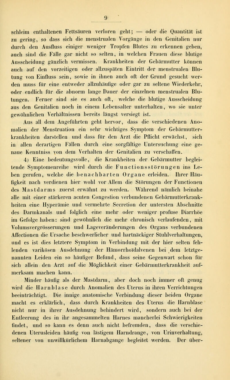 schleim enthaltenen Fettsäuren verloren geht; — oder die Quantität ist zu gering, so dass sich die menstrualen Vorgänge in den Genitalien nur durch den Ausfluss einiger weniger Tropfen Blutes zu erkennen geben, auch sind die Fälle gar nicht so selten, in welchen Frauen diese blutige Ausscheidung gänzlich vermissen. Krankheiten der Gebärmutter können auch auf den vorzeitigen oder allzuspäten Eintritt der menstrualen Blu- tung von Einfluss sein, sowie in ihnen auch oft der Grund gesucht wer- den muss für eine entweder allzuhäufige oder gar zu seltene Wiederkehr, oder endlich für die abnorm lange Dauer der einzelnen menstrualen Blu- tungen. Ferner sind sie es auch oft, welche die blutige Ausscheidung aus den Genitalien noch in einem Lebensalter unterhalten, wo sie unter gewöhnlichen Verhältnissen bereits längst versiegt ist. Aus all dem Angeführten geht hervor, dass die verschiedenen Ano- malien der Menstruation ein sehr wichtiges Symptom der Gebärmutter- krankheiten darstellen und dass für den Arzt die Pflicht erwächst, sich in allen derartigen Fällen durch eine sorgfältige Untersuchung eine ge- naue Kenntniss von dem Verhalten der Genitalien zu verschaffen. 4) Eine bedeutungsvolle, die Krankheiten der Gebärmutter beglei- tende Symptomenreihe wird durch die Functionsstörungen ins Le- ben gerufen, welche die benachbarten Organe erleiden. Ihrer Häu- figkeit nach verdienen hier wohl vor Allem die Störungen der Functionen des Mastdarms zuerst erwähnt zu werden. Während nämlich beinahe alle mit einer stärkeren acuten Congestion verbundenen Gebärmutterkrank- heiten eine Hyperämie und vermehrte Secretion der untersten Abschnitte des Dannkanals und folglich eine mehr oder weniger profuse Diarrhöe im Gefolge haben: sind gewöhnlich die mehr chronisch verlaufenden, mit Volumsvergrösserungen und Lageveränderungen des Organs verbundenen Affectionen die Ursache beschwerlicher und hartnäckiger Stuhlverhaltungen, und es ist dies letztere Symptom in Verbindung mit der hier selten feh- lenden varikösen Ausdehnung der Hämorrho'i'dalvenen bei dem letztge- nannten Leiden ein so häufiger Befund, dass seine Gegenwart schon für sich allein den Arzt auf die Möglichkeit einer Gebärmutterkrankheit auf- merksam machen kann. Minder häufig als der Mastdarm, aber doch noch immer oft genug wird die Harnblase durch Anomalien des Uterus in ihren Verrichtungen beeinträchtigt. Die innige anatomische Verbindung dieser beiden Organe macht es erklärlich, dass durch Krankheiten des Uterus die Harnblase nicht nur in ihrer Ausdehnung behindert wird, sondern auch bei der Entleerung des in ihr angesammelten Harnes mancherlei Schwierigkeiten findet, und so kann es denn auch nicht befremden, dass die verschie- denen Uterusleiden häufig von lästigem Harndrange, von Urinverhaltung, seltener von unwillkürlichem Harnabgänge begleitet werden. Der über-