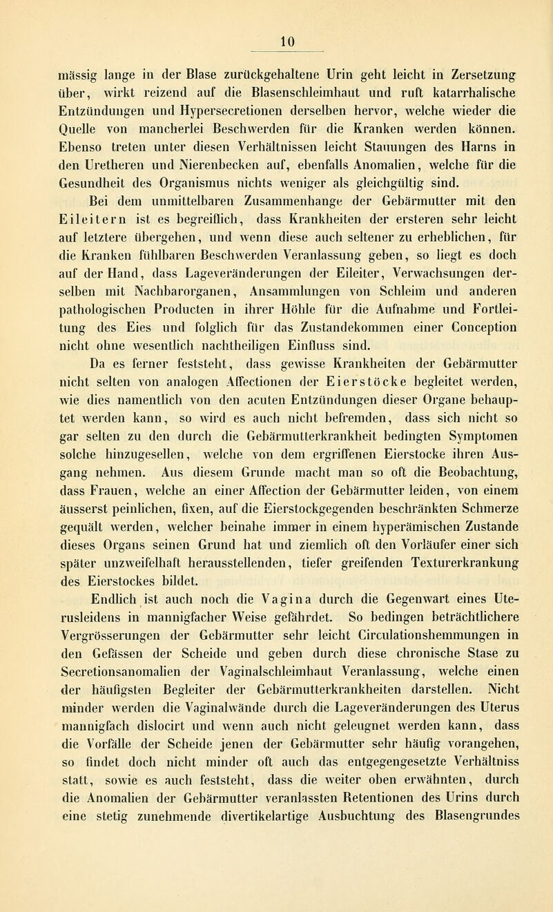 massig lange in der Blase zurückgehaltene Urin geht leicht in Zersetzung über, wirkt reizend auf die Blasenschleimhaut und ruft katarrhalische Entzündungen und Hypersecretionen derselben hervor, welche wieder die Quelle von mancherlei Beschwerden für die Kranken werden können. Ebenso treten unter diesen Verhältnissen leicht Stauungen des Harns in den Uretheren und Nierenbecken auf, ebenfalls Anomalien, welche für die Gesundheit des Organismus nichts weniger als gleichgültig sind. Bei dem unmittelbaren Zusammenhange der Gebärmutter mit den Eileitern ist es begreiflich, dass Krankheiten der ersteren sehr leicht auf letztere übergehen, und wenn diese auch seltener zu erheblichen, für die Kranken fühlbaren Beschwerden Veranlassung geben, so liegt es doch auf der Hand, dass Lageveränderungen der Eileiter, Verwachsungen der- selben mit Nachbarorganen, Ansammlungen von Schleim und anderen pathologischen Producten in ihrer Höhle für die Aufnahme und Fortlei- tung des Eies und folglich für das Zustandekommen einer Conception nicht ohne wesentlich nachtheiligen Einfluss sind. Da es ferner feststeht, dass gewisse Krankheiten der Gebärmutter nicht selten von analogen Affectionen der Eierstöcke begleitet werden, wie dies namentlich von den acuten Entzündungen dieser Organe behaup- tet werden kann, so wird es auch nicht befremden, dass sich nicht so gar selten zu den durch die Gebärmutterkrankheit bedingten Symptomen solche hinzugesellen, welche von dem ergriffenen Eierstocke ihren Aus- gang nehmen. Aus diesem Grunde macht man so oft die Beobachtung, dass Frauen, welche an einer Affection der Gebärmutter leiden, von einem äusserst peinlichen, fixen, auf die Eierstockgegenden beschränkten Schmerze gequält werden, welcher beinahe immer in einem hyperämischen Zustande dieses Organs seinen Grund hat und ziemlich oft den Vorläufer einer sich später unzweifelhaft herausstellenden, tiefer greifenden Texturerkrankung des Eierstockes bildet. Endlich ist auch noch die Vagina durch die Gegenwart eines Ute- rusleidens in mannigfacher Weise gefährdet. So bedingen beträchtlichere Vergrösserungen der Gebärmutter sehr leicht Circulationshemmungen in den Gefässen der Scheide und geben durch diese chronische Stase zu Secretionsanomalien der Vaginalschleimhaut Veranlassung, welche einen der häufigsten Begleiter der Gebärmutterkrankheiten darstellen. Nicht minder werden die Vaginalwände durch die Lageveränderungen des Uterus mannigfach dislocirt und wenn auch nicht geleugnet werden kann, dass die Vorfälle der Scheide jenen der Gebärmutter sehr häufig vorangehen, so findet doch nicht minder oft auch das entgegengesetzte Verhältniss statt, sowie es auch feststeht, dass die weiter oben erwähnten, durch die Anomalien der Gebärmutter veranlassten Betentionen des Urins durch eine stetig zunehmende divertikelartige Ausbuchtung des Blasengrundes