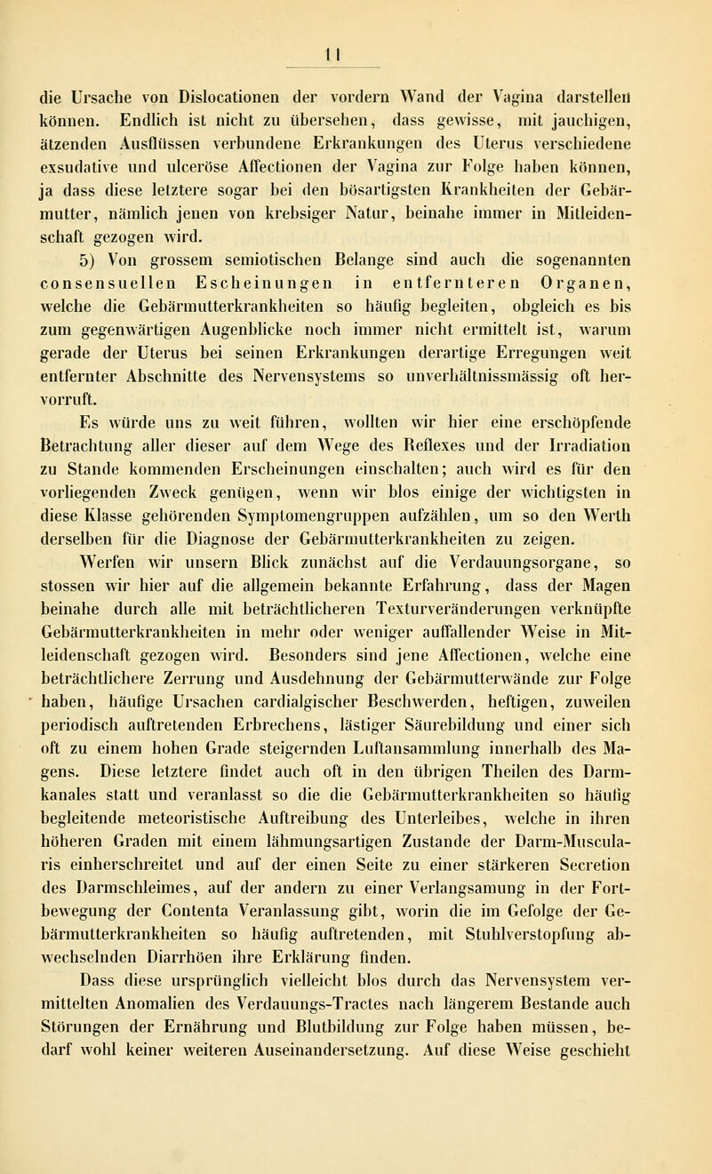 die Ursache von Dislocationen der vordem Wand der Vagina darstellen können. Endlich ist nicht zu übersehen, dass gewisse, mit jauchigen, ätzenden Ausflüssen verbundene Erkrankungen des Uterus verschiedene exsudative und ulceröse Aflectionen der Vagina zur Folge haben können, ja dass diese letztere sogar bei den bösartigsten Krankheiten der Gebär- mutter, nämlich jenen von krebsiger Natur, beinahe immer in Mitleiden- schaft gezogen wird. 5) Von grossem semiotischen Belange sind auch die sogenannten consensu eilen Escheinungen in entfernteren Organen, welche die Gebärmutterkrankheiten so häufig begleiten, obgleich es bis zum gegenwärtigen Augenblicke noch immer nicht ermittelt ist, warum gerade der Uterus bei seinen Erkrankungen derartige Erregungen weit entfernter Abschnitte des Nervensystems so unverhältnissmässig oft her- vorruft. Es würde uns zu weit führen, wollten wir hier eine erschöpfende Betrachtung aller dieser auf dem Wege des Beflexes und der Irradiation zu Stande kommenden Erscheinungen einschalten; auch wird es für den vorliegenden Zweck genügen, wenn wir blos einige der wichtigsten in diese Klasse gehörenden Symptomengruppen aufzählen, um so den Werth derselben für die Diagnose der Gebärmutterkrankheiten zu zeigen. Werfen wir unsern Blick zunächst auf die Verdauungsorgane, so stossen wir hier auf die allgemein bekannte Erfahrung, dass der Magen beinahe durch alle mit beträchtlicheren Texturveränderungen verknüpfte Gebärmutterkrankheiten in mehr oder weniger auffallender Weise in Mit- leidenschaft gezogen wird. Besonders sind jene Aflectionen, welche eine beträchtlichere Zerrung und Ausdehnung der Gebärmutierwände zur Folge haben, häufige Ursachen cardialgischer Beschwerden, heftigen, zuweilen periodisch auftretenden Erbrechens, lästiger Säurebildung und einer sich oft zu einem hohen Grade steigernden Luftansammlung innerhalb des Ma- gens. Diese letztere findet auch oft in den übrigen Theilen des Darm- kanales statt und veranlasst so die die Gebärmutterkrankheiten so häufig begleitende meteoristische Auftreibung des Unterleibes, welche in ihren höheren Graden mit einem lähmungsartigen Zustande der Darm-Muscula- ris einherschreitet und auf der einen Seite zu einer stärkeren Secretion des Darmschleimes, auf der andern zu einer Verlangsamung in der Fort- bewegung der Contenta Veranlassung gibt, worin die im Gefolge der Ge- bärmutterkrankheiten so häufig auftretenden, mit Stuhlverstopfung ab- wechselnden Diarrhöen ihre Erklärung finden. Dass diese ursprünglich vielleicht blos durch das Nervensystem ver- mittelten Anomalien des Verdauungs-Tractes nach längerem Bestände auch Störungen der Ernährung und Blutbildung zur Folge haben müssen, be- darf wohl keiner weiteren Auseinandersetzung. Auf diese Weise geschieht