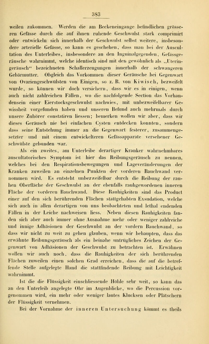 weilen zukommen. Werden die am Beckeneingange befindlichen grösse- ren Gefässe durch die auf ihnen ruhende Geschwulst stark comprimirt oder entwickeln sich innerhalb der Geschwulst seihst weitere, insbeson- dere arterielle Gefässe, so kann es geschehen, dass man bei der Auscul- tation des Unterleibes, insbesondere an den lnguinalgegenden, Gefässge- räusche wahrnimmt, welche identisch sind mit den gewöhnlich als ,,Ulerin- gerä'usch bezeichneten Schallerzeugungen innerhalb der schwangeren Gebärmutter. Obgleich das Vorkommen dieser Geräusche bei Gegenwart von Ovariengeschwülsten von Einigen, so z. B. von Kiwi seh, bezweifelt wurde, so können wir doch versichern, dass wir es in einigen, wenn auch nicht zahlreichen Fällen, wo die nachfolgende Section das Vorhan- densein einer Eierstocksgeschwulst nachwies, mit unbezweifelbarer Ge- wissheit vorgefunden haben und unseren Befund auch mehrmals durch unsere Zuhörer constatiren Hessen; bemerken wollen wir aber, dass wir dieses Geräusch nie bei einfachen Cysten entdecken konnten, sondern dass seine Entstehung immer an die Gegenwart festerer, zusammenge- setzter und mit einem entwickelteren Gefässapparate versehener Ge- schwülste gebunden war. Als ein zweites, am Unterleibe derartiger Kranker wahrnehmbares auscultatorisches Symptom ist hier das Beibungsgeräusch zu nennen, welches bei den Bespirationsbewegungen und Lageveränderungen der Kranken zuweilen an einzelnen Punkten der vorderen Bauchwand ver- nommen wird. Es entsteht unbezweifelbar durch die Reibung der rau- hen Oberfläche der Geschwulst an der ebenfalls rauhgewordenen inneren Fläche der vorderen Bauchwand. Diese Bauhigkeiten sind das Product einer auf den sich berührenden Flächen stattgehabten Exsudation, welche sich auch in allen derartigen von uns beobachteten und lethal endenden Fällen in der Leiche nachweisen Hess. Neben diesen Bauhigkeiten fan- den sich aber auch immer ohne Ausnahme mehr oder weniger zahlreiche und innige Adhäsionen der Geschwulst an der vordem Bauchwand, so dass wir nicht zu weit zu gehen glauben, wenn wir behaupten, dass das erwähnte Beibungsgeräusch als ein beinahe untrügliches Zeichen der Ge- genwart von Adhäsionen der Geschwulst zu betrachten ist. Erwähnen wollen wir auch noch, dass die Bauhigkeiten der sich berührenden Flächen zuweilen einen solchen Grad erreichen, dass die auf die betref- fende Stelle aufgelegte Hand die stattfindende Beibung mit Leichtigkeit wahrnimmt. Ist die die Flüssigkeit einschliessende Höhle sehr weit, so kann das an den Unterleib angelegte Ohr im Augenblicke, wo die Percussion vor- genommen wird, ein mehr oder weniger lautes Klucksen oder Plätschern der Flüssigkeit vernehmen. Bei der Vornahme der inneren Untersuchung kömmt es theils