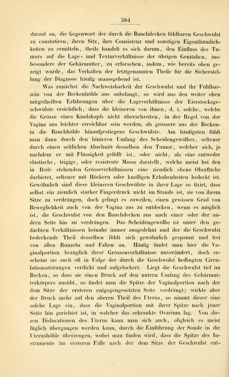 darauf an, die Gegenwart der durch die Bauchdecken fühlbaren Geschwulst zu Constatiren, ihren Sitz, ihre Consistenz und sonstigen Eigenthümlich- keiten zu ermitteln, theils handelt es sich darum, den Einfluss des Tu- mors auf die Lage- und Texturverhältnisse der übrigen Genitalien, ins- besondere der Gebärmutter, zu erforschen, indem, wie bereits oben ge- zeigt wurde, das Verhalten der letztgenannten Theile für die Sicherstel- lung der Diagnose häufig inaassgebend ist. Was zunächst die Nachweisbarkeit der Geschwulst und ihr Fühlbar- sein von der Beckenhöhle aus anbelangt, so wird aus den weiter oben mitgetheilten Erfahrungen über die Lageverhältnisse der Eierstocksge- schwülste ersichtlich, dass die kleineren von ihnen, d. i. solche, welche die Grösse eines Kindskopfs nicht überschreiten, in der Begel von der Vagina aus leichter erreichbar sein werden, als grössere aus der Becken- in die Bauchhöhle hinaufgestiegene Geschwülste. Am häufigsten fühlt man dann durch den hinteren Umfang des Scheidengewölbes, seltener durch einen seitlichen Abschnitt desselben den Tumor, welcher sich, je nachdem er mit Flüssigkeit gefüllt ist, oder nicht, als eine entweder elastische, teigige, oder resistente Masse darstellt, welche meist bei den in Bede stehenden Grösseverhältnissen eine ziemlich ebene Oberfläche darbietet, seltener mit Höckern oder knolligen Erhabenheiten bedeckt ist. Gewöhnlich sind diese kleineren Geschwülste in ihrer Lage so fixirt, dass selbst ein ziemlich starker Fingerdruck nicht im Stande ist, sie von ihrem Sitze zu verdrängen, doch gelingt es zuweilen, einen gewissen Grad von Beweglichkeit auch von der Vagina aus zu entdecken, wenn es möglich ist, die Geschwulst von den Bauchdecken aus nach einer oder der an- dern Seite hin zu verdrängen. Das Scheidengewölbe ist unter den ge- dachten Verhältnissen beinahe immer ausgedehnt und der die Geschwulst bedeckende Theil desselben fühlt sich gewöhnlich gespannt und frei von allen Runzeln und Falten an. Häufig findet man hier die Va- ginalportion bezüglich ihrer Grössen Verhältnisse unverändert, doch er- scheint sie auch oft in Folge der durch die Geschwulst bedingten Circu- lationsstörungen verdickt und aufgelockert. Liegt die Geschwulst tief im Becken, so dass sie einen Druck auf den untern Umfang des Gebärmut- terkörpers ausübt, so findet man die Spitze der Vaginalportion nach der dem Sitze der ersteren entgegengesetzten Seite verdrängt; wirkte aber der Druck mehr auf den oberen Theil des Uterus, so nimmt dieser eine solche Lage ein, dass die Vaginalportion mit ihrer Spitze nach jener Seite hin gerichtet ist, in welcher das erkrankte Ovarium lag. Von die- sen Dislocationen des Uterus kann man sich auch, obgleich es meist füglich übergangen werden kann, durch die Einführung der Sonde in die Uterushöhle überzeugen, wobei man finden wird, dass die Spitze des In- struments im ersteren Falle nach der dem Sitze der Geschwulst ent-