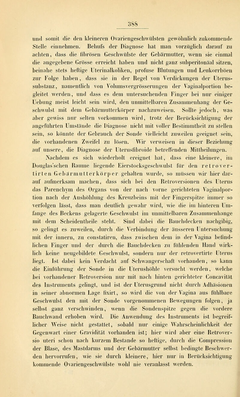 und somit die den kleineren Ovariengeschwülsten gewöhnlich zukommende Stelle einnehmen. Behufs der Diagnose hat man vorzüglich darauf zu achten, dass die fibrösen Geschwülste der Gebärmutter, wenn sie einmal die angegebene Grösse erreicht haben und nicht ganz subperitonäal sitzen, beinahe stets heftige Uterinalkoliken, profuse Blutungen und Leukorrböen zur Folge haben, dass sie in der Begel von Verdickungen der Uterus- substanz, namentlich von Volumsvergrösserungen der Vaginalportion be- gleitet werden, und dass es dem untersuchenden Finger bei nur einiger Uebung meist leicht sein wird, den unmittelbaren Zusammenhang der Ge- schwulst mit dem Gebärmutterkörper nachzuweisen. Sollte jedoch, was aber gewiss nur selten vorkommen wird, trotz der Berücksichtigung der angeführten Umstände die Diagnose nicht mit voller Bestimmtheit zu stellen sein, so könnte der Gebrauch der Sonde vielleicht zuweilen geeignet sein, die vorhandenen Zweifel zu lösen. Wir verweisen in dieser Beziehung auf unsere, die Diagnose der Uterusfibroide betreffenden Mittbeilungen. Nachdem es sich wiederholt ereignet hat, dass eine kleinere, im Douglas'schen Baume liegende Eierstocksgeschwulst für den retrover- tirten Gebärmutterkörper gehalten wurde, so müssen wir hier dar- auf aufmerksam machen, dass sich bei den Betroversionen des Uterus das Parenchym des Organs von der nach vorne gerichteten Vaginalpor- tion nach der Aushöhlung des Kreuzbeins mit der Fingerspitze immer so verfolgen lässt, dass man deutlich gewahr wird, wie die im hinteren Um- fange des Beckens gelagerte Geschwulst im unmittelbaren Zusammenhange mit dem Scheidentheile steht. Sind dabei die Bauchdecken nachgibig, so gelingt es zuweilen, durch die Verbindung der äusseren Untersuchung mit der innern, zu constatiren, dass zwischen dem in der Vagina befind- lichen Finger und der durch die Bauchdecken zu fühlenden Hand wirk- lich keine neugebildete Geschwulst, sondern nur der retrovertirte Uterus liegt. Ist dabei kein Verdacht auf Schwangerschaft vorhanden, so kann die Einführung der Sonde in die Uterushöhle versucht werden, welche bei vorhandener Betroversion nur mit nach hinten gerichteter Concavität des Instruments gelingt, und ist der Uterusgrund nicht durch Adhäsionen in seiner abnormen Lage fixirt, so wird die von der Vagina aus fühlbare Geschwulst den mit der Sonde vorgenommenen Bewegungen folgen, ja selbst ganz verschwinden, wenn die Sondenspitze gegen die vordere Bauchwand erhoben wird. Die Anwendung des Instruments ist begreif- licher Weise nicht gestattet, sobald nur einige Wahrscheinlichkeit der Gegenwart einer Gravidität vorhanden ist; hier wird aber eine Betrover- sio uteri schon nach kurzem Bestände so heftige, durch die Compression der Blase, des Mastdarms und der Gebärmutter selbst bedingte Beschwer- den hervorrufen, wie sie durch kleinere, hier nur in Berücksichtigung kommende Ovariengeschwülste wohl nie veranlasst werden.