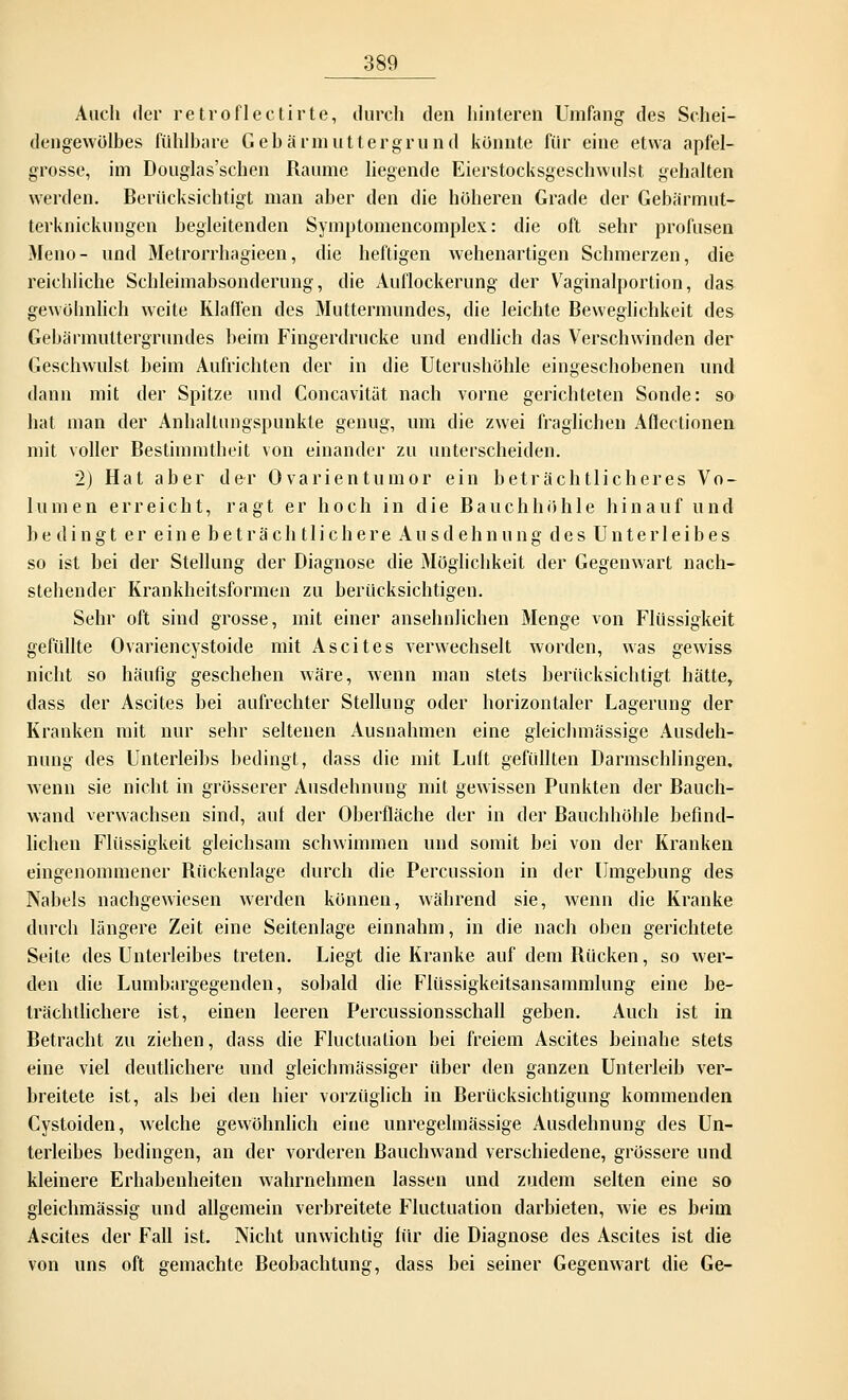 Auch der retroflectirte, durch den hinteren Umfang des Schei- dengewölbes fühlbare Gebärmuttergrund konnte für eine etwa apfel- grosse, im Douglas'schen Räume liegende Eierstocksgeschwulst gehalten werden. Berücksichtigt man aber den die höheren Grade der Gebärmut- terknickungen begleitenden Symptomencomplex: die oft sehr profusen Meno- und Metrorrhagieen, die heftigen wehenartigen Schmerzen, die reichliche Schleimabsonderung, die Auflockerung der Vaginalportion, das gewöhnlich weite Klaffen des Muttermundes, die leichte Beweglichkeit des Gebärmuttergrundes beim Fingerdrucke und endlich das Verschwinden der Geschwulst beim Aufrichten der in die Uterushöhle eingeschobenen und dann mit der Spitze und Concavität nach vorne gerichteten Sonde: so hat man der Anhaltungspunkte genug, um die zwei fraglichen Aflectionen mit voller Bestimmtheit von einander zu unterscheiden. 2) Hat aber der Ovarientumor ein beträchtlicheres Vo- lumen erreicht, ragt er hoch in die Bauchhöhle hinauf und bedingt er eine beträchtlichere Ausdehnung des Unterleibes so ist bei der Stellung der Diagnose die Möglichkeit der Gegenwart nach- stehender Krankheitsformen zu berücksichtigen. Sehr oft sind grosse, mit einer ansehnlichen Menge von Flüssigkeit gefüllte Ovariencystoide mit Ascites verwechselt worden, was gewiss nicht so häufig geschehen wäre, wenn man stets berücksichtigt hätte, dass der Ascites bei aufrechter Stellung oder horizontaler Lagerung der Kranken mit nur sehr seltenen Ausnahmen eine gleichmässige Ausdeh- nung des Unterleibs bedingt, dass die mit Luft gefüllten Darmschlingen, wenn sie nicht in grösserer Ausdehnung mit gewissen Punkten der Bauch- wand verwachsen sind, aul der Oberfläche der in der Bauchhöhle befind- lichen Flüssigkeit gleichsam schwimmen und somit bei von der Kranken eingenommener Rückenlage durch die Percussion in der Umgebung des Nabels nachgewiesen werden können, während sie, wenn die Kranke durch längere Zeit eine Seitenlage einnahm, in die nach oben gerichtete Seite des Unterleibes treten. Liegt die Kranke auf dem Rücken, so wer- den die Lumbargegenden, sobald die Flüssigkeitsansammlung eine be- trächtlichere ist, einen leeren Percussionsschall geben. Auch ist in Betracht zu ziehen, dass die Fluctuation bei freiem Ascites beinahe stets eine viel deutlichere und gleichmässiger über den ganzen Unterleib ver- breitete ist, als bei den hier vorzüglich in Berücksichtigung kommenden Cystoiden, welche gewöhnlich eine unregelmässige Ausdehnung des Un- terleibes bedingen, an der vorderen Bauchwand verschiedene, grössere und kleinere Erhabenheiten wahrnehmen lassen und zudem selten eine so gleichmässig und allgemein verbreitete Fluctuation darbieten, wie es beim Ascites der Fall ist. Nicht unwichtig für die Diagnose des Ascites ist die von uns oft gemachte Beobachtung, dass bei seiner Gegenwart die Ge-