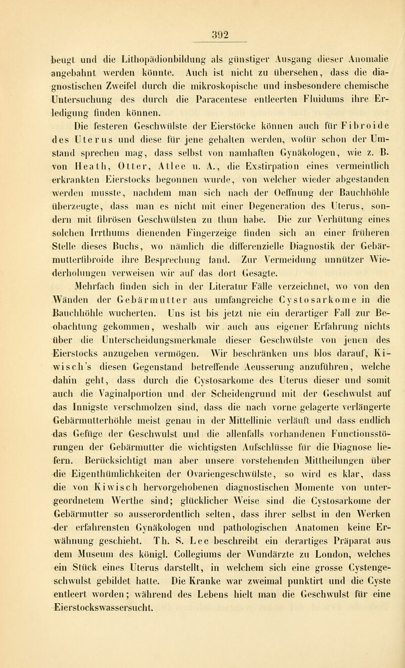 beugt und die Lithopädionbildung als günstiger Ausgang dieser Anomalie angebahnt werden könnte. Auch ist nicht zu übersehen, dass die dia- gnostischen Zweifel durch die mikroskopische und insbesondere chemische Untersuchung des durch die Paracentese entleerten Fluidums ihre Er- ledigung finden können. Die festeren Geschwülste der Eierstöcke können auch für Fibroide des Uterus und diese für jene gehallen werden, wofür schon der Um- stand sprechen mag, dass selbst von namhaften Gynäkologen, wie z. B. von Heath, Otter, Atlee u. A., die Exstirpation eines vermeintlich erkrankten Eierstocks begonnen wurde, von welcher wieder abgestanden werden musste, nachdem man sich nach der Oeffnung der Bauchhöhle überzeugte, dass man es nicht mit einer Degeneration des Uterus, son- dern mit fibrösen Geschwülsten zu thun habe. Die zur Verhütung eines solchen Irrthums dienenden Fingerzeige finden sich an einer früheren Stelle dieses Buchs, wo nämlich die differenzielle Diagnostik der Gebär- mutterfibroide ihre Besprechung fand. Zur Vermeidung unnützer Wie- derholungen verweisen wir auf das dort Gesagte. Mehrfach finden sich in der Literatur Fälle verzeichnet, wo von den Wänden der Gebärmutter aus umfangreiche Cystosarkome in die Bauchhöhle wucherten. Uns ist bis jetzt nie ein derartiger Fall zur Be- obachtung gekommen, weshalb wir, auch aus eigener Erfahrung nichts über die Unterscheidungsmerkmale dieser Geschwülste von jenen des Eierstocks anzugeben vermögen. Wir beschränken uns blos darauf, Ki- wi seh's diesen Gegenstand betreffende Aeusserung anzuführen, welche dahin geht, dass durch die Cystosarkome des Uterus dieser und somit auch die Vaginalportion und der Scheidengrund mit der Geschwulst auf das Innigste verschmolzen sind, dass die nach vorne gelagerte verlängerte Gebärmutterhöhle meist genau in der Mittellinie verläuft und dass endlich das Gefüge der Geschwulst und die allenfalls vorhandenen Functionsstö- rungen der Gebärmutter die wichtigsten Aufschlüsse für die Diagnose lie- fern. Berücksichtigt man aber unsere vorstehenden Mittheilungen über die Eigenthümlichkeiten der Ovariengeschwülste, so wird es klar, dass die von Kiwisch hervorgehobenen diagnostischen Momente von unter- geordnetem Werthe sind; glücklicher Weise sind die Cystosarkome der Gebärmutter so ausserordentlich selten, dass ihrer selbst in den Werken -der erfahrensten Gynäkologen und pathologischen Anatomen keine Er- wähnung geschieht. Th. S. Lee beschreibt ein derartiges Präparat aus dem Museum des königl. Collegiums der Wundärzte zu London, welches ein Stück eines Uterus darstellt, in welchem sich eine grosse Cystenge- schwulst gebildet hatte. Die Kranke war zweimal punktirt und die Cyste entleert worden; während des Lebens hielt man die Geschwulst für eine Eierstockswassersucht.