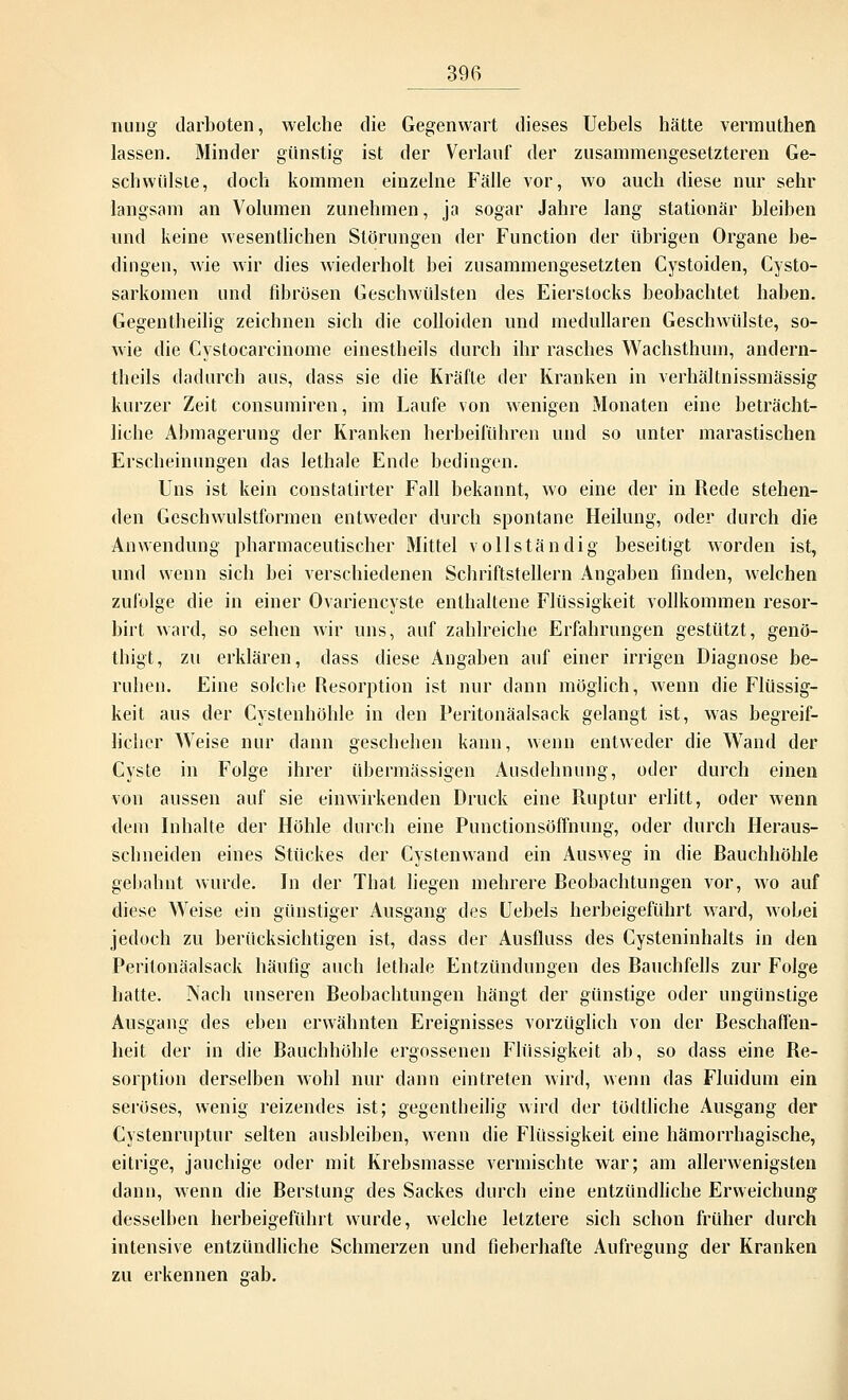 nung darboten, welche die Gegenwart dieses Uebels hätte vennuthen lassen. Minder günstig ist der Verlauf der zusammengesetzteren Ge- schwülste, doch kommen einzelne Fälle vor, wo auch diese nur sehr langsam an Volumen zunehmen, ja sogar Jahre lang stationär bleiben und keine wesentlichen Störungen der Function der übrigen Organe be- dingen, wie wir dies wiederholt bei zusammengesetzten Cystoiden, Cysto- sarkomen und fibrösen Geschwülsten des Eierstocks beobachtet haben. Gegentheilig zeichnen sich die colloiden und medullären Geschwülste, so- wie die Cystocarcinome einestheils durch ihr rasches Wachsthum, andern- theils dadurch aus, dass sie die Kräfte der Kranken in verhältnissmässig kurzer Zeit consumiren, im Laufe von wenigen Monaten eine beträcht- liche Abmagerung der Kranken herbeiführen und so unter marastischen Erscheinungen das lethale Ende bedingen. Uns ist kein constatirter Fall bekannt, wo eine der in Rede stehen- den Geschwulstformen entweder durch spontane Heilung, oder durch die Anwendung pharmaceutischer Mittel vollständig beseitigt worden ist, und wenn sich bei verschiedenen Schriftstellern Angaben finden, welchen zufolge die in einer Ovariencyste enthaltene Flüssigkeit vollkommen resor- birt ward, so sehen wir uns, auf zahlreiche Erfahrungen gestützt, genö- thigt, zu erklären, dass diese Angaben auf einer irrigen Diagnose be- ruhen. Eine solche Resorption ist nur dann möglich, wenn die Flüssig- keit aus der Cystenhöhle in den Peritonäalsack gelangt ist, was begreif- licher Weise nur dann geschehen kann, wenn entweder die Wand der Cyste in Folge ihrer übermässigen Ausdehnung, oder durch einen von aussen auf sie einwirkenden Druck eine Ruptur erlitt, oder wenn dem Inhalte der Höhle durch eine Punctionsöffnung, oder durch Heraus- schneiden eines Stückes der Cystenwand ein Ausweg in die Rauchhöhle gebahnt wurde. In der That liegen mehrere Beobachtungen vor, wo auf diese Weise ein günstiger Ausgang des Uebels herbeigeführt ward, wobei jedoch zu berücksichtigen ist, dass der Ausfluss des Cysteninhalts in den Peritonäalsack häufig auch lethale Entzündungen des Bauchfells zur Folge hatte. Nach unseren Beobachtungen hängt der günstige oder ungünstige Ausgang des eben erwähnten Ereignisses vorzüglich von der Beschaffen- heit der in die Bauchhöhle ergossenen Flüssigkeit ab, so dass eine Be- sorption derselben wohl nur dann eintreten wird, wenn das Fluidum ein seröses, wenig reizendes ist; gegenteilig wird der tödtliche Ausgang der Cystenruptur selten ausbleiben, wenn die Flüssigkeit eine hämorrhagische, eitrige, jauchige oder mit Krebsmasse vermischte war; am allerwenigsten dann, wenn die Berstung des Sackes durch eine entzündliche Erweichung desselben herbeigeführt wurde, welche letztere sich schon früher durch intensive entzündliche Schmerzen und fieberhafte Aufregung der Kranken zu erkennen gab.