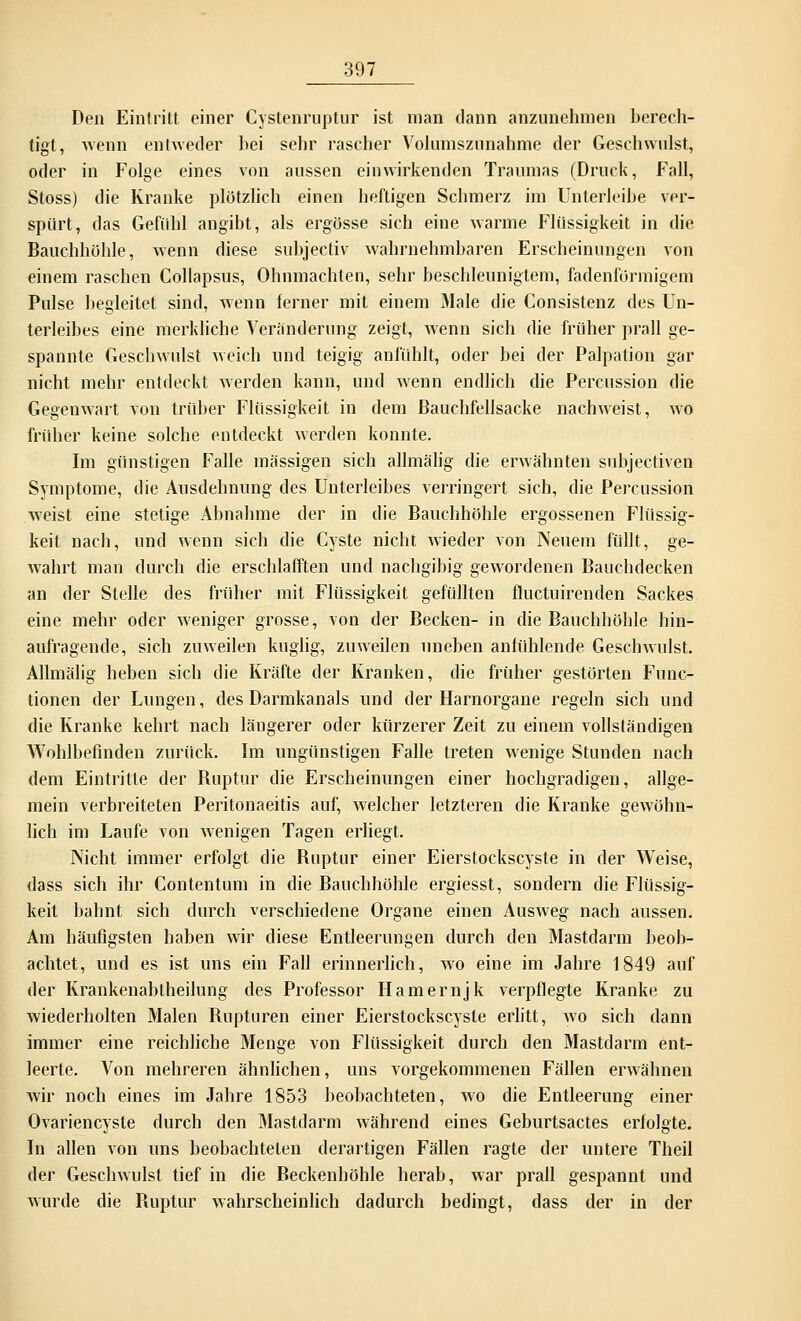 Den Eintritt einer Cystenruptur ist man dann anzunehmen berech- tigt, wenn entweder hei sehr rascher Volumszunahme der Geschwulst, oder in Folge eines von aussen einwirkenden Traumas (Druck, Fall, Stoss) die Kranke plötzlich einen heftigen Schmerz im Unterleihe ver- spürt, das Gefühl angibt, als ergösse sich eine warme Flüssigkeit in die Bauchhöhle, wenn diese subjectiv wahrnehmbaren Erscheinungen von einem raschen Collapsus, Ohnmächten, sehr beschleunigtem, fadenförmigem Pulse begleitet sind, wenn ferner mit einem Male die Consistenz des Un- terleibes eine merkliche Veränderung zeigt, wenn sich die früher prall ge- spannte Geschwulst weich und teigig anfühlt, oder bei der Palpation gar nicht mehr entdeckt werden kann, und wenn endlich die Percussion die Gegenwart von trüber Flüssigkeit in dem Bauchfellsacke nachweist, wo früher keine solche entdeckt werden konnte. Im günstigen Falle massigen sich allmälig die erwähnten subjectiven Symptome, die Ausdehnung des Unterleibes verringert sich, die Percussion weist eine stetige Abnahme der in die Bauchhöhle ergossenen Flüssig- keit nach, und wenn sich die Cyste nicht wieder von Neuem füllt, ge- wahrt man durch die erschlafften und nachgibig gewordenen Bauchdecken an der Stelle des früher mit Flüssigkeit gefüllten fluctuirenden Sackes eine mehr oder weniger grosse, von der Becken- in die Bauchhöhle hin- aufragende, sich zuweilen kuglig, zuweilen uneben anfühlende Geschwulst. Allmälig heben sich die Kräfte der Kranken, die früher gestörten Func- tionen der Lungen, des Darmkanals und der Harnorgane regeln sich und die Kranke kehrt nach längerer oder kürzerer Zeit zu einein vollständigen Wohlbefinden zurück. Im ungünstigen Falle treten wenige Stunden nach dem Eintritte der Buptur die Erscheinungen einer hochgradigen, allge- mein verbreiteten Peritonaeitis auf, welcher letzteren die Kranke gewöhn- lich im Laufe von wenigen Tagen erliegt. Nicht immer erfolgt die Ruptur einer Eierstockscyste in der Weise, dass sich ihr Contentum in die Bauchhöhle ergiesst, sondern die Flüssig- keit bahnt sich durch verschiedene Organe einen Ausweg nach aussen. Am häufigsten haben wir diese Entleerungen durch den Mastdarm beob- achtet, und es ist uns ein Fall erinnerlich, wo eine im Jahre 1849 auf der Krankenabtheilung des Professor Hamernjk verpflegte Kranke zu wiederholten Malen Rupturen einer Eierstockscyste erlitt, wo sich dann immer eine reichliche Menge von Flüssigkeit durch den Mastdarm ent- leerte. Von mehreren ähnlichen, uns vorgekommenen Fällen erwähnen wir noch eines im Jahre 1853 beobachteten, wo die Entleerung einer Ovariencysle durch den Mastdarm während eines Geburtsactes erfolgte. In allen von uns beobachteten derartigen Fällen ragte der untere Theil der Geschwulst tief in die Beckenhöhle herab, war prall gespannt und wurde die Ruptur wahrscheinlich dadurch bedingt, dass der in der