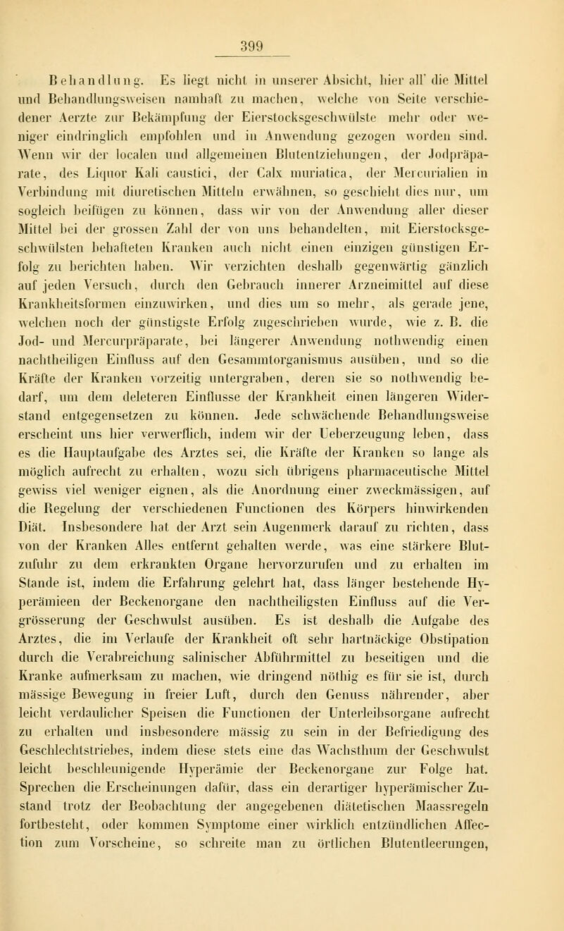 Behandlung. Es liegt nicht in unserer Ansicht, hier all' die Mittel und Behandlungsweisen namhaft zu machen, welche von Seite verschie- dener Aerzte zur Bekämpfung der Eierstocksgeschwülste mehr oder we- niger eindringlich empfohlen und in Anwendung gezogen worden sind. Wenn wir der localen und allgemeinen Blutentziehungen, der .Jodpräpa- rate, des Liquor Kali caustici, der Calx muriatica, der Mei curialien in Verbindung mit diuretischen Mitteln erwähnen, so geschieht dies nur, um sogleich beifügen zu können, dass wir von der Anwendung aller dieser Mittel bei der grossen Zahl der von uns behandelten, mit Eierstocksge- schwülsten behafteten Kranken auch nicht einen einzigen günstigen Er- folg zu berichten haben. Wir verzichten deshalb gegenwärtig gänzlich auf jeden Versuch, durch den Gebrauch innerer Arzneimittel auf diese Krankheitsformen einzuwirken, und dies um so mehr, als gerade jene, welchen noch der günstigste Erfolg zugeschrieben wurde, wie z. B. die Jod- und Mercurpräparate, bei längerer Anwendung nothwendig einen nachtheiligen Einfluss auf den Gesammtorganismus ausüben, und so die Kräfte der Kranken vorzeitig untergraben, deren sie so nothwendig be- darf, um dem deleteren Einflüsse der Krankheit einen längeren Wider- stand entgegensetzen zu können. Jede schwächende Behandlungsweise erscheint uns hier verwerflich, indem wir der Ueberzeugung leben, dass es die Hauptaufgabe des Arztes sei, die Kräfte der Kranken so lange als möglich aufrecht zu erhalten, wozu sich übrigens pharmaceutische Mittel gewiss viel weniger eignen, als die Anordnung einer zweckmässigen, auf die Begelung der verschiedenen Functionen des Körpers hinwirkenden Diät. Insbesondere hat der Arzt sein Augenmerk darauf zu richten, dass von der Kranken Alles entfernt gehalten werde, was eine stärkere Blut- zufuhr zu dem erkrankten Organe hervorzurufen und zu erhalten im Stande ist, indem die Erfahrung gelehrt hat, dass länger bestehende Hy- perämieen der Beckenorgane den nachtheiligsten Einfluss auf die Ver- grösserung der Geschwulst ausüben. Es ist deshalb die Aufgabe des Arztes, die im Verlaufe der Krankheit oft sehr hartnäckige Obstipation durch die Verabreichung salinischer Abführmittel zu beseitigen und die Kranke aufmerksam zu machen, wie dringend nöthig es für sie ist, durch massige Bewegung in freier Luft, durch den Genuss nährender, aber leicht verdaulicher Speisen die Functionen der Unterleibsorgane aufrecht zu erhalten und insbesondere massig zu sein in der Befriedigung des Geschlechtstriebes, indem diese stets eine das Wachsthum der Geschwulst leicht beschleunigende Hyperämie der Beckenorgane zur Folge hat. Sprechen die Erscheinungen dafür, dass ein derartiger hyperämischer Zu- stand trotz der Beobachtung der angegebenen diätetischen Maassregeln fortbesteht, oder kommen Symptome einer wirklich entzündlichen Affec- tion zum Vorscheine, so schreite man zu örtlichen Blutentleerungen,