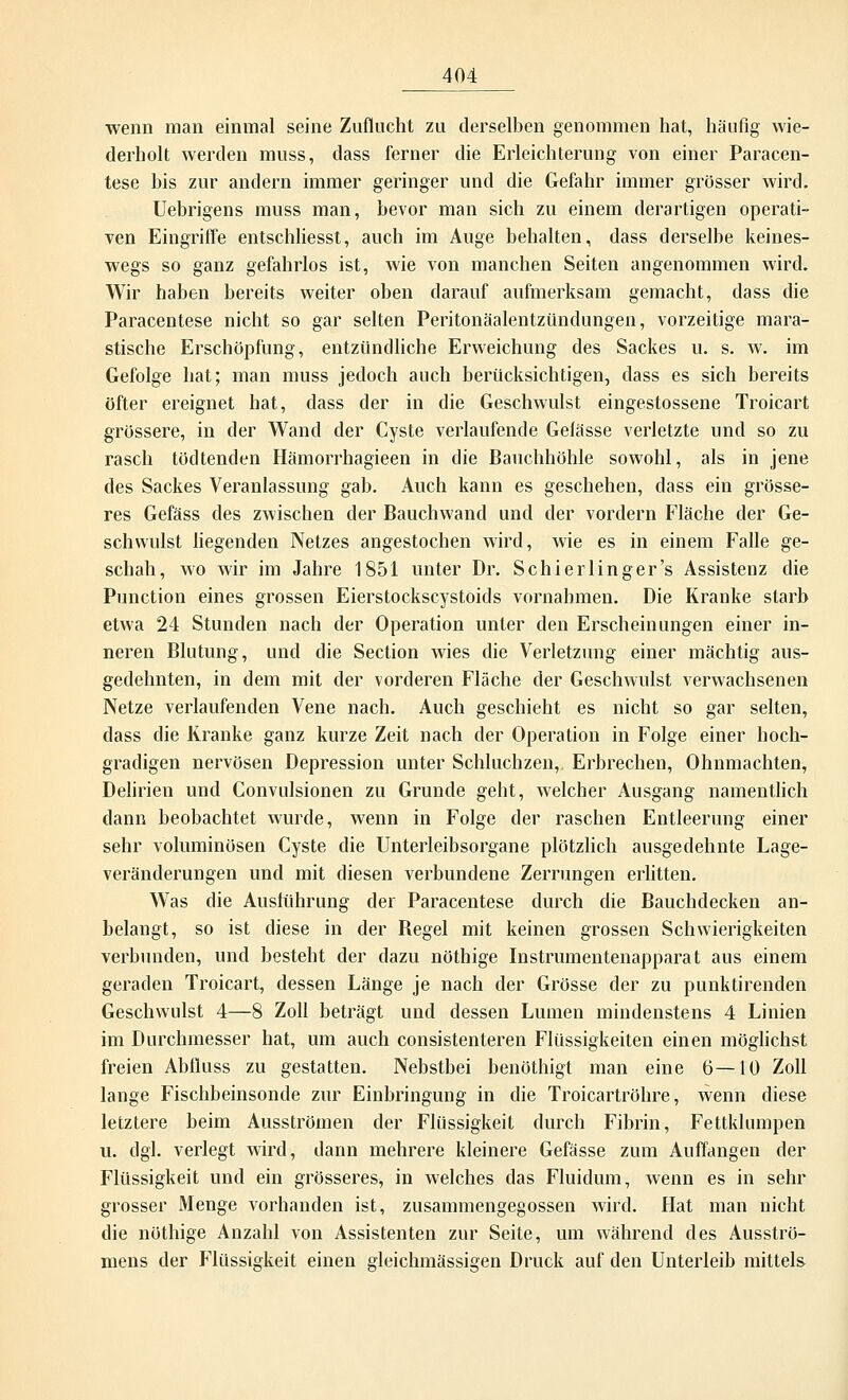 wenn man einmal seine Zuflucht zu derselben genommen hat, häufig wie- derholt werden muss, dass ferner die Erleichterung von einer Paracen- tese bis zur andern immer geringer und die Gefahr immer grösser wird. Uebrigens muss man, bevor man sich zu einem derartigen operati- ven Eingriffe entschliesst, auch im Auge behalten, dass derselbe keines- wegs so ganz gefahrlos ist, wie von manchen Seiten angenommen wird. Wir haben bereits weiter oben darauf aufmerksam gemacht, dass die Paracentese nicht so gar selten Peritonäalentzündungen, vorzeitige mara- stische Erschöpfung, entzündliche Erweichung des Sackes u. s. w. im Gefolge hat; man muss jedoch auch berücksichtigen, dass es sich bereits öfter ereignet hat, dass der in die Geschwulst eingestossene Troicart grössere, in der Wand der Cyste verlaufende Gelasse verletzte und so zu rasch tödtenden Hämorrhagieen in die Bauchhöhle sowohl, als in jene des Sackes Veranlassung gab. Auch kann es geschehen, dass ein grösse- res Gefäss des zwischen der Bauchwand und der vordem Fläche der Ge- schwulst liegenden Netzes angestochen wird, wie es in einem Falle ge- schah, wo wir im Jahre 1851 unter Dr. Schierlinger's Assistenz die Punction eines grossen Eierstockscystoids vornahmen. Die Kranke starb etwa 24 Stunden nach der Operation unter den Erscheinungen einer in- neren Blutung, und die Section wies die Verletzung einer mächtig aus- gedehnten, in dem mit der vorderen Fläche der Geschwulst verwachsenen Netze verlaufenden Vene nach. Auch geschieht es nicht so gar selten, dass die Kranke ganz kurze Zeit nach der Operation in Folge einer hoch- gradigen nervösen Depression unter Schluchzen, Erbrechen, Ohnmächten, Delirien und Convulsionen zu Grunde geht, welcher Ausgang namentlich dann beobachtet wurde, wenn in Folge der raschen Entleerung einer sehr voluminösen Cyste die Unterleibsorgane plötzlich ausgedehnte Lage- veränderungen und mit diesen verbundene Zerrungen erlitten. Was die Auslührung der Paracentese durch die Bauchdecken an- belangt, so ist diese in der Begel mit keinen grossen Schwierigkeiten verbunden, und besteht der dazu nöthige Instrumentenapparat aus einem geraden Troicart, dessen Länge je nach der Grösse der zu punktirenden Geschwulst 4—8 Zoll beträgt und dessen Lumen mindenstens 4 Linien im Durchmesser hat, um auch consistenteren Flüssigkeiten einen möglichst freien Abfiuss zu gestatten. Nebstbei benöthigt man eine 6—10 Zoll lange Fischbeinsonde zur Einbringung in die Troicartröhre, wenn diese letztere beim Ausströmen der Flüssigkeit durch Fibrin, Fettklumpen u. dgl. verlegt wird, dann mehrere kleinere Gefässe zum Auffangen der Flüssigkeit und ein grösseres, in welches das Fluidum, wenn es in sehr grosser Menge vorhanden ist, zusammengegossen wird. Hat man nicht die nöthige Anzahl von Assistenten zur Seite, um während des Ausströ- mens der Flüssigkeit einen gleichmässigen Druck auf den Unterleib mittels
