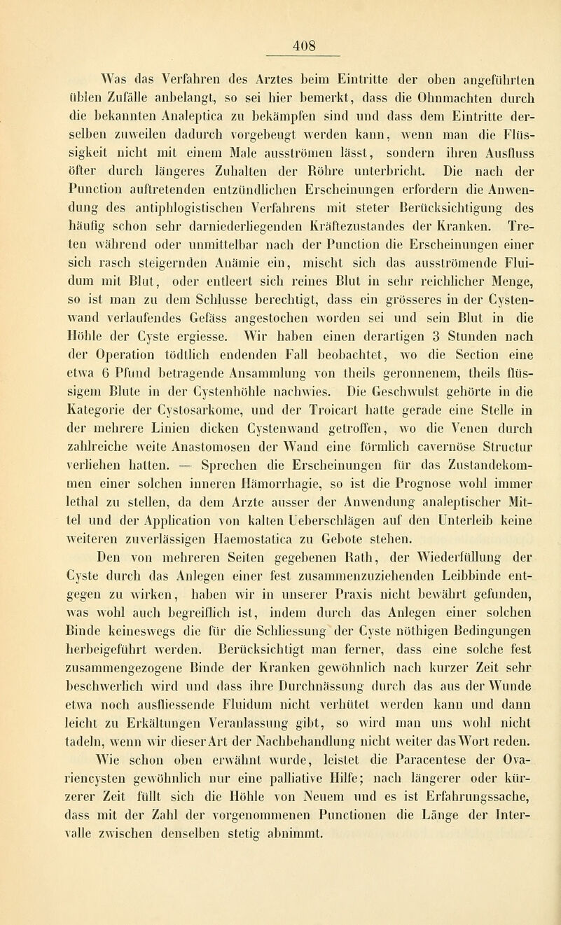 Was das Verfahren des Arztes beim Eintritte der oben angeführten üblen Zufälle anbelangt, so sei hier bemerkt, dass die Ohnmächten durch die bekannten Analeptica zu bekämpfen sind und dass dem Eintritte der- selben zuweilen dadurch vorgebeugt werden kann, wenn man die Flüs- sigkeit nicht mit einem Male ausströmen lässt, sondern ihren Ausfluss öfter durch längeres Zuhalten der Röhre unterbricht. Die nach der Punction auftretenden entzündlichen Erscheinungen erfordern die Anwen- dung des antiphlogistischen Verfahrens mit steter Berücksichtigung des häufig schon sehr darniederliegenden Kräftezustandes der Kranken. Tre- ten während oder unmittelbar nach der Punction die Erscheinungen einer sich rasch steigernden Anämie ein, mischt sich das ausströmende Flui- dum mit Blut, oder entleert sich reines Blut in sehr reichlicher Menge, so ist man zu dem Schlüsse berechtigt, dass ein grösseres in der Cysten- wand verlaufendes Gefäss angestochen worden sei und sein Blut in die Höhle der Cyste ergiesse. Wir haben einen derartigen 3 Stunden nach der Operation tödtlich endenden Fall beobachtet, wo die Section eine etwa 6 Pfund betragende Ansammlung von theils geronnenem, theils flüs- sigem Blute in der Cystenhöhle nachwies. Die Geschwulst gehörte in die Kategorie der Cystosarkome, und der Troicart hatte gerade eine Stelle in der mehrere Linien dicken Cystenwand getroffen, wo die Venen durch zahlreiche weite Anastomosen der Wand eine förmlich cavernöse Structur verliehen hatten. — Sprechen die Erscheinungen für das Zustandekom- men einer solchen inneren Hämorrhagie, so ist die Prognose wohl immer lethal zu stellen, da dem Arzte ausser der Anwendung analeptischer Mit- tel und der Application von kalten Ueberschlägen auf den Unterleib keine weiteren zuverlässigen Haemostatica zu Gebote stehen. Den von mehreren Seiten gegebenen Rath, der Wiederfüllung der Cyste durch das Anlegen einer fest zusammenzuziehenden Leibbinde ent- gegen zu wirken, haben wir in unserer Praxis nicht bewährt gefunden, was wohl auch begreiflich ist, indem durch das Anlegen einer solchen Binde keineswegs die für die Schliessung der Cyste nöthigen Bedingungen herbeigeführt werden. Berücksichtigt man ferner, dass eine solche fest zusammengezogene Binde der Kranken gewöhnlich nach kurzer Zeit sehr beschwerlich wird und dass ihre Durchnässung durch das aus der Wunde etwa noch ausfliessende Fluidum nicht verhütet werden kann und dann leicht zu Erkältungen Veranlassung gibt, so wird man uns wohl nicht tadeln, wenn wir dieser Art der Nachbehandlung nicht weiter das Wort reden. Wie schon oben erwähnt wurde, leistet die Paracentese der Ova- riencysten gewöhnlich nur eine palliative Hilfe; nach längerer oder kür- zerer Zeit füllt sich die Höhle von Neuem und es ist Erfahrungssache, dass mit der Zahl der vorgenommenen Punctionen die Länge der Inter- valle zwischen denselben stetig abnimmt.